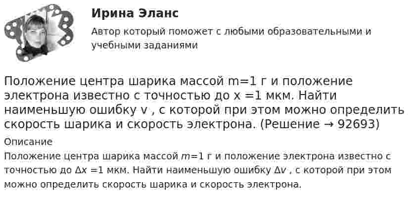     
            Описание
            Положение центра шарика массой m=1 г и положение электрона известно с точностью до Δх =1 мкм. Найти наименьшую ошибку Δv , с которой при этом можно определить скорость шарика и скорость электрона.   
            
            
            Положение О коррекционном классеПоложение центра шарика массой m=1 г и положение электрона известно с точностью до х =1 мкм. Найти наименьшую ошибку v , с которой при этом можно определить скорость шарика и скорость электрона.Положение экономической теории неоконсерватизма:Положения нормативных правовых актов, устанавливающие для правоприменителя необоснованно широкие пределы усмотрения или возможность необоснованного применения исключений из общих правил, а также положения, содержащие неопределенные и трудновыполнимыеПоложения Федерального закона № 79-ФЗ «О государственной гражданской службе Российской Федерации»:... (укажите 2 варианта ответа)Положительная обратная связь используется в: Выберите один ответ: a.источниках питания b.выпрямителях c.генераторах d.стабилизаторах e.усилителях Положительная разница между полученной полезностью и расходами потребителя называется …Полнее или частичное изменение организационной структуры является... действием в процессе реализации стратегии предприятияПолное ускорение точки маховика радиуса R=0.5  м, лежащей на ободе, составляет угол а=п/3  рад с радиусом, при этом касательное ускорение точки aт=10  м/с2.  Найдите касательное aтr , нормальное anr  и полное ar  ускорения точки, отстоящей от оси вПолномочия местного самоуправления: понятие, виды, правовое регулированиеПолностью тест//Микроэконмика//ТУСУР//70 баллов/ зачетПолный бюджет реализации решения при его завершении (при условии сохранения текущих тенденций в выполнении бюджета) в методе освоенного объема именуется как … Полный переход на СМЭВ 3 должен быть осуществлен до:Полный перечень индивидуальных социальных льгот, установленных конкретному сотруднику организации, отражается ...