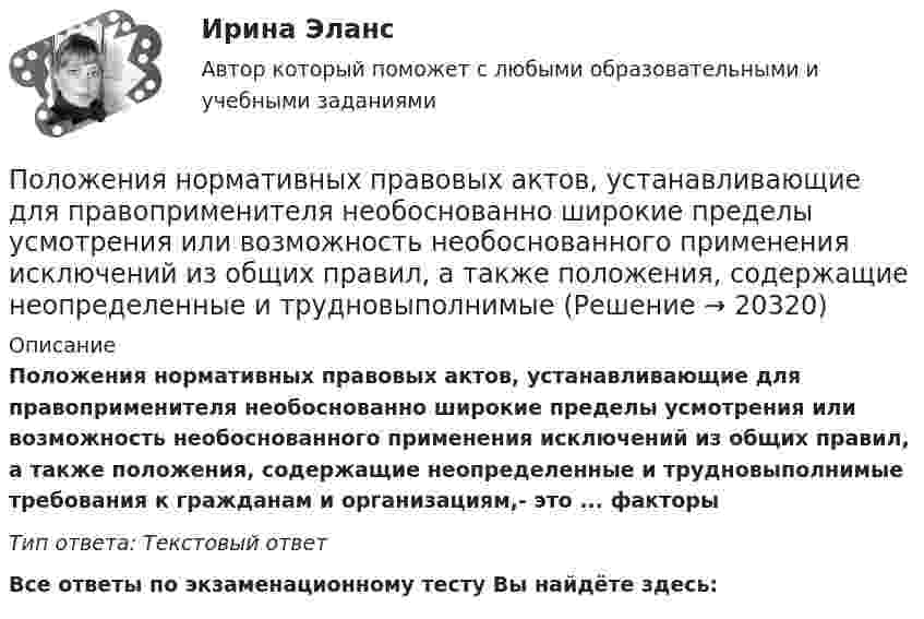      
          Описание
          Положения нормативных правовых актов, устанавливающие для правоприменителя необоснованно широкие пределы усмотрения или возможность необоснованного применения исключений из общих правил, а также положения, содержащие неопределенные и трудновыполнимые требования к гражданам и организациям,- это ...  факторыТип ответа: Текстовый ответ﻿Все ответы по экзаменационному тесту Вы найдёте здесь:   
            
            
            Положение экономической теории неоконсерватизма:Положения нормативных правовых актов, устанавливающие для правоприменителя необоснованно широкие пределы усмотрения или возможность необоснованного применения исключений из общих правил, а также положения, содержащие неопределенные и трудновыполнимыеПоложения Федерального закона № 79-ФЗ «О государственной гражданской службе Российской Федерации»:... (укажите 2 варианта ответа)Положительная обратная связь используется в: Выберите один ответ: a.источниках питания b.выпрямителях c.генераторах d.стабилизаторах e.усилителях Положительная разница между полученной полезностью и расходами потребителя называется …Положительное число, служащее оценкой доверия к результату измерения, входящему в ряд неравноточных измерений..Положительно заряженная частица, заряд которой равен элементарному заряду е, прошла ускоряющую разность потенциалов U= 60 кВ и летит на ядро атома лития, заряд которого равен трём элементарным зарядам. На какое Полномочия местного самоуправления: понятие, виды, правовое регулированиеПолностью тест//Микроэконмика//ТУСУР//70 баллов/ зачетПолный бюджет реализации решения при его завершении (при условии сохранения текущих тенденций в выполнении бюджета) в методе освоенного объема именуется как … Полный переход на СМЭВ 3 должен быть осуществлен до:Полный перечень индивидуальных социальных льгот, установленных конкретному сотруднику организации, отражается ...Полный перечень элементов налога: …Положение О коррекционном классе