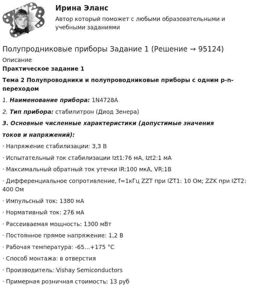      
            Описание
            Практическое задание 1Тема 2 Полупроводники и полупроводниковые приборы с одним p-n-переходом  1.   Наименование прибора: 1N4728A2.   Тип прибора: стабилитрон (Диод Зенера)3.   Основные численные характеристики (допустимые значениятоков и напряжений):·    Напряжение стабилизации: 3,3 В·    Испытательный ток стабилизации Izt1:76 мА, Izt2:1 мА·    Максимальный обратный ток утечки IR:100 мкА, VR:1В·    Дифференциальное сопротивление, f=1кГц ZZT при IZT1: 10 Ом; ZZK при IZT2: 400 Ом·    Импульсный ток: 1380 мА·    Нормативный ток: 276 мА·    Рассеиваемая мощность: 1300 мВт·    Постоянное прямое напряжение: 1,2 В·    Рабочая температура: -65…+175 °C·    Способ монтажа: в отверстия·    Производитель: Vishay Semiconductors·    Примерная розничная стоимость: 13 руб   
            
            
            Полупроводниковые приборы(РОСДИСТАНТ) Промежуточные тесты 1-5Полупродниковые приборы Задание 1Получение взятки: объективные и субъективные признаки состава преступленияПолучение денежных средств кредитными учреждениями от центрального банка, который выдает кредиты коммерческим банкам и переучитывает ценные бумаги, находящиеся в их портфелях, называется …Получение жирных синтетических кислот окислением парафинаПолучение инженером по знаниям наиболее полного из возможных представлений о предметной области и способах принятия решения в ней – это …Получение кремния методом ЧохральскогоПоложительный эффект масштаба связан … (укажите 3 варианта ответа)Положительный эффект от оптимизации организационной структуры может проявляться в ...Положительными результатами приватизации в России считаются:Полоса морского пространства, именуемого территориальным морем государства, составляет…Полоц - рассказПолунин сбежал из исправительной колонии общего режима, где отбывал наказание за кражу. Проходя вечером по окраине деревни Овраги, он увидел Полупроводник в виде тонкой пластины шириной 1 см и длиной 10 см помещён в однородное магнитное поле с индукцией В = 0,2 Тл. Вектор магнитной индукции перпендикулярен плоскости пластины.