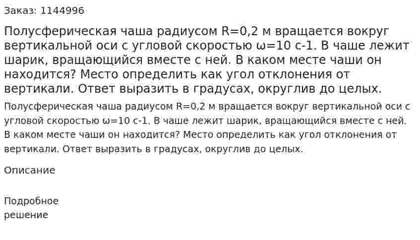 Полусферическая чаша радиусом R=0,2 м вращается вокруг вертикальной оси с угловой скоростью ω=10 c-1. В чаше лежит шарик, вращающийся вместе с ней. В каком месте чаши он находится? Место определить как угол отклонения от вертикали. Ответ выразить в градусах, округлив до целых. 