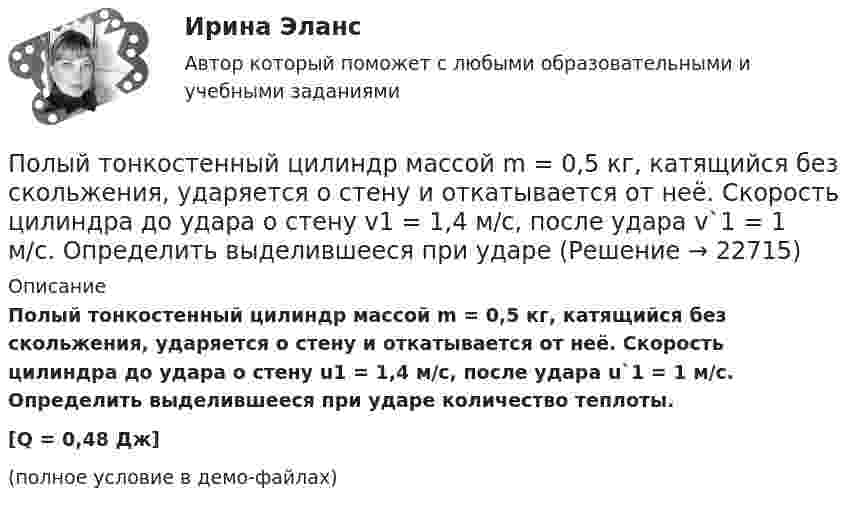     
          Описание
          Полый тонкостенный цилиндр массой m = 0,5 кг, катящийся без скольжения, ударяется о стену и откатывается от неё. Скорость цилиндра до удара о стену u1 = 1,4 м/с, после удара u`1 = 1 м/с. Определить выделившееся при ударе количество теплоты.[Q = 0,48 Дж](полное условие в демо-файлах)  
            
            
            Полый тонкостенный цилиндр массой m = 0,5 кг, катящийся без скольжения, ударяется о стену и откатывается от неё. Скорость цилиндра до удара v1 = 1,4 м/с, после удара v2 = 1 м/с. Определите выделившееся при ударе количество теплоты Q.Полый тонкостенный цилиндр массой m = 0,5 кг, катящийся без скольжения, ударяется о стену и откатывается от неё. Скорость цилиндра до удара о стену v1 = 1,4 м/с, после удара v`1 = 1 м/с. Определить выделившееся при ударе Полый тонкостенный цилиндр массой m, катящийся без скольжения, ударяется о стену и откатывается от неё. Скорость цилиндра до удара о стену V и V´. Определите выделившееся при ударе количество теплоты.Полый цилиндр массой 1 кг катится по горизонтальной поверхности со скоростью 10 м/с. Определить силу, которую необходимо приложить к цилиндру, чтобы остановить его на пути 2 м.Полый цилиндр массой 2 кг катится по горизонтальной поверхности со скоростью 20 м/с. Определить силу, которую необходимо приложить к цилиндру, чтобы остановить его на пути 1,6 м.Польза и вред кофе - Вопрос о пользе и вреде кофе волнует тысячи человек по всему миру каждый деньПольза и вред кредитаПолучения тетрахлорицинкаиа калия и его свойстваПолучен кредит в размере 200 тыс. руб. сроком на 4 года под 25% годовых. Определить сумму, подлежащую возврату в конце срока кредита, если проценты будут начисляться непрерывно.Получены и оприходованы материалы от поставщика на сумму 50400 руб., в том числе налог на добавленную стоимость (НДС) - 8 400 руб. Кроме того, получен счет от посредника на сумму 840 руб., в том числе НДС - 140 руб. Рассчитайте величину фактической.❓Получите двоичное представление шестнадцатеричного числа 9F7 Получите двоичное представление шестнадцатеричного числа F56AПолучите двоичное представление шестнадцатеричного числа F56AПолучить равномерную раздачу и всасывание воздуха можно при условии: