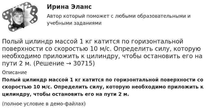     
          Описание
          Полый цилиндр массой 1 кг катится по горизонтальной поверхности со скоростью 10 м/с. Определить силу, которую необходимо приложить к цилиндру, чтобы остановить его на пути 2 м.(полное условие в демо-файлах)  
            
            
            Полый тонкостенный цилиндр массой m, катящийся без скольжения, ударяется о стену и откатывается от неё. Скорость цилиндра до удара о стену V и V´. Определите выделившееся при ударе количество теплоты.Полый цилиндр массой 1 кг катится по горизонтальной поверхности со скоростью 10 м/с. Определить силу, которую необходимо приложить к цилиндру, чтобы остановить его на пути 2 м.Полый цилиндр массой 2 кг катится по горизонтальной поверхности со скоростью 20 м/с. Определить силу, которую необходимо приложить к цилиндру, чтобы остановить его на пути 1,6 м.Польза и вред кофе - Вопрос о пользе и вреде кофе волнует тысячи человек по всему миру каждый деньПольза и вред кредитаПользование книгами в библиотеке учебного заведения обладаетПользователь – это …Получены и оприходованы материалы от поставщика на сумму 50400 руб., в том числе налог на добавленную стоимость (НДС) - 8 400 руб. Кроме того, получен счет от посредника на сумму 840 руб., в том числе НДС - 140 руб. Рассчитайте величину фактической.❓Получите двоичное представление шестнадцатеричного числа 9F7 Получите двоичное представление шестнадцатеричного числа F56AПолучите двоичное представление шестнадцатеричного числа F56AПолучить равномерную раздачу и всасывание воздуха можно при условии:Получить формулу для расчета коэффициента диффузии, если известны температура газа Т, давление Р, молярная масса μ, эффективный диаметр молекул d.Полый тонкостенный цилиндр массой m = 0,5 кг, катящийся без скольжения, ударяется о стену и откатывается от неё. Скорость цилиндра до удара v1 = 1,4 м/с, после удара v2 = 1 м/с. Определите выделившееся при ударе количество теплоты Q.