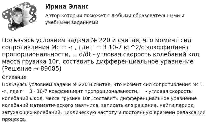      
            Описание
            Пользуясь условием задачи № 220 и считая, что момент сил сопротивления Мс = -r , где г = 3 · 10-7    коэффициент пропорциональности,   =  - угловая скорость колебаний ωкол, масса грузика 10г, составить дифференциальное уравнение колебаний математического маятника, записать его решение, найти период затухающих колебаний, циклическую частоту и постоянную времени релаксации процесса.   
            
            
            Пользуясь условием задачи № 215, получить ответы, считая, что уравнения движения материальной точки имеют вид: x1=0,lcosпиt/2 и  х2 = 0,12cosпи(t +1)/2.Пользуясь условием задачи № 220 и считая, что момент сил сопротивления Мс = -r , где г = 3 10-7  кг^2/с коэффициент пропорциональности,  = d/dt - угловая скорость колебаний кол, масса грузика 10г, составить дифференциальное уравнениеПользуясь условиями Коши-Римана, выяснить является ли функция дифференцируемой хотя бы в одной точке:Пользуясь условиями Коши-Римана, выяснить, является ли функция дифференцируемой хотя бы в одной точкеПо матрице SWOT-анализа сила и слабость предприятия характеризуют … среду предприятия, то есть его маркетинговые возможности и ресурсыПо матрице SWOT-анализа сила и слабость предприятия характеризуют … среду предприятия, то есть его маркетинговые возможности и ресурсыПо медицинской статистике каждый 7-ой человек умирает от рака легкихПолый цилиндр массой 1 кг катится по горизонтальной поверхности со скоростью 10 м/с. Определить силу, которую необходимо приложить к цилиндру, чтобы остановить его на пути 2 м.Полый цилиндр массой 2 кг катится по горизонтальной поверхности со скоростью 20 м/с. Определить силу, которую необходимо приложить к цилиндру, чтобы остановить его на пути 1,6 м.Польза и вред кофе - Вопрос о пользе и вреде кофе волнует тысячи человек по всему миру каждый деньПольза и вред кредитаПользование книгами в библиотеке учебного заведения обладаетПользователь – это …Пользуясь соотношением неопределенностей, оцените размеры атома, если электрон в нем движется со скоростью, отвечающей прохождению ускоряющего потенциала U=1,38 10^5  В.
