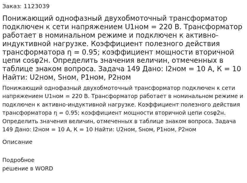 Понижающий однофазный двухобмоточный трансформатор подключен к сети напряжением U1ном = 220 В. Трансформатор работает в номинальном режиме и подключен к активно-индуктивной нагрузке. Коэффициент полезного действия трансформатора η = 0.95; коэффициент мощности вторичной цепи cosφ2н. Определить значения величин, отмеченных в таблице знаком вопроса. Задача 149 Дано: I2ном = 10 А, К = 10 Найти: U2ном, Sном, P1ном, P2ном 