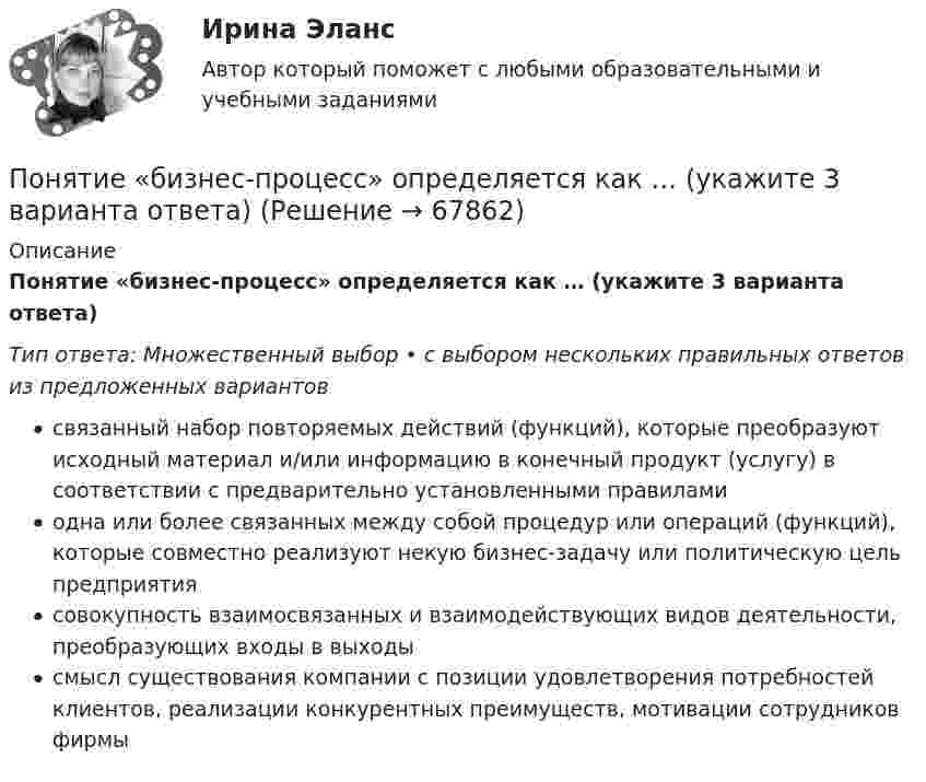      
            Описание
            Понятие «бизнес-процесс» определяется как … (укажите 3 варианта ответа)Тип ответа: Множественный выбор • с выбором нескольких правильных ответов из предложенных вариантовсвязанный набор повторяемых действий (функций), которые преобразуют исходный материал и/или информацию в конечный продукт (услугу) в соответствии с предварительно установленными правиламиодна или более связанных между собой процедур или операций (функций), которые совместно реализуют некую бизнес-задачу или политическую цель предприятиясовокупность взаимосвязанных и взаимодействующих видов деятельности, преобразующих входы в выходысмысл существования компании с позиции удовлетворения потребностей клиентов, реализации конкурентных преимуществ, мотивации сотрудников фирмы   
            
            
            Понятие «бизнес-процесс» определяется как … (3 варианта)Понятие «бизнес-процесс» определяется как … (укажите 3 варианта ответа)Понятие биосовместимости для пломбировочных материаловПонятие вовлеченности персонала - Вовлеченность – это показатель взаимоотношений «организация-работник»Понятие, возникновение и прекращение налоговой обязанностиПонятие гнозиса. Мозговая организация гностических функций. АгнозииПонятие гражданства в международном праве(приобретение, утрата, двойное гражданствоПонимание государственной службы как особого вида профессиональной деятельности по обеспечению реализации полномочий органов государственной власти характерно для:... подхода к государственной службеПонимание государственной службы как системы обеспечения реализации политики правящей элиты характерно для:... подхода к государственной службеПонимание своих способностей может помочь в вашей карьереПонимание цели для решения задач, понимание сути ситуации, ее первопричины - это методика пяти «...» Сакити ТойодаПонимающая социология Макса Вебера рассматривает лидерство как ..., то есть законность властиПонятие авторитетности в политическом дискурсе СМИПонятие адаптации персонала организации.  Этапы процесса адаптации персонала