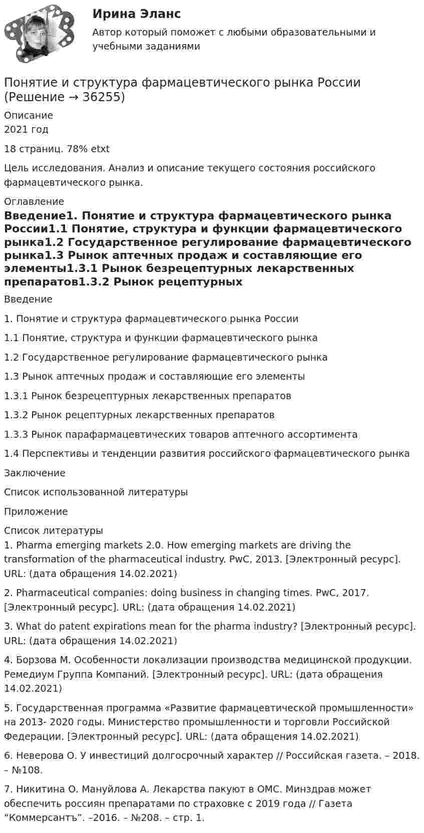     
          Описание
          2021 год18 страниц. 78% etxtЦель исследования. Анализ и описание текущего состояния российского фармацевтического рынка.  
          Оглавление
          Введение1. Понятие и структура фармацевтического рынка России1.1 Понятие, структура и функции фармацевтического рынка1.2 Государственное регулирование фармацевтического рынка1.3 Рынок аптечных продаж и составляющие его элементы1.3.1 Рынок безрецептурных лекарственных препаратов1.3.2 Рынок рецептурных лекарственных препаратов1.3.3 Рынок парафармацевтических товаров аптечного ассортимента1.4 Перспективы и тенденции развития российского фармацевтического рынкаЗаключениеСписок использованной литературыПриложение 
          Список литературы
          	1. Pharma emerging markets 2.0. How emerging markets are driving the transformation of the pharmaceutical industry. PwC, 2013. [Электронный ресурс]. URL: (дата обращения 14.02.2021) 	2. Pharmaceutical companies: doing business in changing times. PwC, 2017. [Электронный ресурс]. URL:  (дата обращения 14.02.2021) 	3. What do patent expirations mean for the pharma industry? [Электронный ресурс]. URL:  (дата обращения 14.02.2021) 	4. Борзова М. Особенности локализации производства медицинской продукции. Ремедиум Группа Компаний. [Электронный ресурс]. URL:  (дата обращения 14.02.2021) 	5. Государственная программа «Развитие фармацевтической промышленности» на 2013- 2020 годы. Министерство промышленности и торговли Российской Федерации. [Электронный ресурс]. URL: (дата обращения 14.02.2021) 	6. Неверова О. У инвестиций долгосрочный характер // Российская газета. – 2018. – №108. 	7. Никитина О. Мануйлова А. Лекарства пакуют в ОМС. Минздрав может обеспечить россиян препаратами по страховке с 2019 года // Газета “Коммерсантъ”. –2016. – №208. – стр. 1. 
            
            
            Понятие исполнительной надписи ТулГУ 2 курсПонятие и структура фармацевтического рынка РоссииПонятие и сущность местного самоуправления по законодательству Российской ФедерацииПонятие и сущность риск-менеджментаПонятие и типологические особенности депрессивных территорийПонятие и формы заработной платыПонятие и формы экономической интеграцииПонятие и значение анализа хозяйственной деятельностиПонятие и значение необходимой обороныПонятие «инновация» впервые появилось в XIX веке в исследованиях ...Понятие Интернет-маркетингаПонятие «информация» пришло из такой науки, как ...Понятие и основные принципы административного процессаПонятие и правовые принципы избирательной системы Российской Федерации