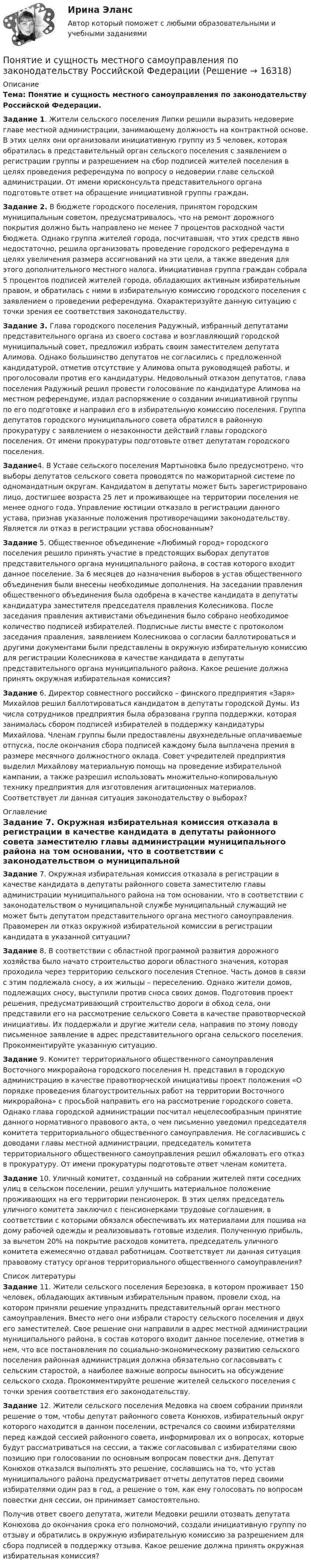      
          Описание
          Тема: Понятие и сущность местного самоуправления по законодательству Российской Федерации.	 Задание	1. Жители сельского поселения Липки решили выразить недоверие главе местной администрации, занимающему должность на контрактной основе. В этих целях они организовали инициативную группу из 5 человек, которая обратилась в представительный орган сельского поселения с заявлением о регистрации группы и разрешением на сбор подписей жителей поселения в целях проведения референдума по вопросу о недоверии главе сельской администрации. От имени юрисконсульта представительного органа подготовьте ответ на обращение инициативной группы граждан.Задание 2. 	В бюджете городского поселения, принятом городским муниципальным советом, предусматривалось, что на ремонт дорожного покрытия должно быть направлено не менее 7 процентов расходной части бюджета. Однако группа жителей города, посчитавшая, что этих средств явно недостаточно, решила организовать проведение городского референдума в целях увеличения размера ассигнований на эти цели, а также введения для этого дополнительного местного налога. Инициативная группа граждан собрала 5 процентов подписей жителей города, обладающих активным избирательным правом, и обратилась с ними в избирательную комиссию городского поселения с заявлением о проведении референдума. Охарактеризуйте данную ситуацию с точки зрения ее соответствия законодательству.	Задание 3. Глава городского поселения Радужный, избранный депутатами представительного органа из своего состава и возглавляющий городской муниципальный совет, предложил избрать своим заместителем депутата Алимова. Однако большинство депутатов не согласились с предложенной кандидатурой, отметив отсутствие у Алимова опыта руководящей работы, и проголосовали против его кандидатуры. Недовольный отказом депутатов, глава поселения Радужный решил провести голосование по кандидатуре Алимова на местном референдуме, издал распоряжение о создании инициативной группы по его подготовке и направил его в избирательную комиссию поселения. Группа депутатов городского муниципального совета обратился в районную прокуратуру с заявлением о незаконности действий главы городского поселения. От имени прокуратуры подготовьте ответ депутатам городского поселения. Задание4. В Уставе сельского поселения Мартыновка было предусмотрено, что выборы депутатов сельского совета проводятся по мажоритарной системе по одномандатным округам. Кандидатом в депутаты может быть зарегистрировано лицо, достигшее возраста 25 лет и проживающее на территории поселения не менее одного года. Управление юстиции отказало в регистрации данного устава, признав указанные положения противоречащими законодательству. Является ли отказ в регистрации устава обоснованным? Задание	5. Общественное объединение «Любимый город» городского поселения решило принять участие в предстоящих выборах депутатов представительного органа муниципального района, в состав которого входит данное поселение. За 6 месяцев до назначения выборов в устав общественного объединения были внесены необходимые дополнения. На заседании правления общественного объединения была одобрена в качестве кандидата в депутаты кандидатура заместителя председателя правления Колесникова. После заседания правления активистами объединения было собрано необходимое количество подписей избирателей. Подписные листы вместе с протоколом заседания правления, заявлением Колесникова о согласии баллотироваться и другими документами были представлены в окружную избирательную комиссию для регистрации Колесникова в качестве кандидата в депутаты представительного органа муниципального района. Какое решение должна принять окружная избирательная комиссия? Задание 6. Директор совместного российско – финского предприятия «Заря» Михайлов решил баллотироваться кандидатом в депутаты городской Думы. Из числа сотрудников предприятия была образована группа поддержки, которая занималась сбором подписей избирателей в поддержку кандидатуры Михайлова. Членам группы были предоставлены двухнедельные оплачиваемые отпуска, после окончания сбора подписей каждому была выплачена премия в размере месячного должностного оклада. Совет учредителей предприятия выделил Михайлову материальную помощь на проведение избирательной кампании, а также разрешил использовать множительно-копировальную технику предприятия для изготовления агитационных материалов. Соответствует ли данная ситуация законодательству о выборах? 
          Оглавление
           Задание  7. Окружная избирательная комиссия отказала в регистрации в качестве кандидата в депутаты районного совета заместителю главы администрации муниципального района на том основании, что в соответствии с законодательством о муниципальной службе муниципальный служащий не может быть депутатом представительного органа местного самоуправления. Правомерен ли отказ окружной избирательной комиссии в регистрации кандидата в указанной ситуации? Задание 	8. В соответствии с областной программой развития дорожного хозяйства было начато строительство дороги областного значения, которая проходила через территорию сельского поселения Степное. Часть домов в связи с этим подлежала сносу, а их жильцы – переселению. Однако жители домов, подлежащих сносу, выступили против сноса своих домов. Подготовив проект решения, предусматривающий строительство дороги в обход села, они представили его на рассмотрение сельского Совета в качестве правотворческой инициативы. Их поддержали и другие жители села, направив по этому поводу письменное заявление в адрес представительного органа сельского поселения. Прокомментируйте указанную ситуацию.  Задание 9. Комитет территориального общественного самоуправления Восточного микрорайона городского поселения Н. представил в городскую администрацию в качестве правотворческой инициативы проект положения «О порядке проведения благоустроительных работ на территории Восточного микрорайона» с просьбой направить его на рассмотрение городского совета. Однако глава городской администрации посчитал нецелесообразным принятие данного нормативного правового акта, о чем письменно уведомил председателя комитета территориального общественного самоуправления. Не согласившись с доводами главы местной администрации, председатель комитета территориального общественного самоуправления решил обжаловать его отказ в прокуратуру. От имени прокуратуры подготовьте ответ членам комитета.  Задание 	10. Уличный комитет, созданный на собрании жителей пяти соседних улиц в сельском поселении, решил улучшить материальное положение проживающих на его территории пенсионерок. В этих целях председатель уличного комитета заключил с пенсионерками трудовые соглашения, в соответствии с которыми обязался обеспечивать их материалами для пошива на дому рабочей одежды и реализовывать готовые изделия. Полученную прибыль, за вычетом 20% на покрытие расходов комитета, председатель уличного комитета ежемесячно отдавал работницам. Соответствует ли данная ситуация правовому статусу органов территориального общественного самоуправления? 
          Список литературы
           Задание 11. Жители сельского поселения Березовка, в котором проживает 150 человек, обладающих активным избирательным правом, провели сход, на котором приняли решение упразднить представительный орган местного самоуправления. Вместо него они избрали старосту сельского поселения и двух его заместителей. Свое решение они направили в адрес местной администрации муниципального района, в состав которого входит данное поселение, отметив в нем, что все постановления по социально-экономическому развитию сельского поселения районная администрация должна обязательно согласовывать с сельским старостой, а наиболее важные вопросы выносить на обсуждение сельского схода. Прокомментируйте решение жителей сельского поселения с точки зрения соответствия его законодательству.Задание 	12. Жители сельского поселения Медовка на своем собрании приняли решение о том, чтобы депутат районного совета Конюхов, избирательный округ которого находится в данном поселении, встречался со своими избирателями перед каждой сессией районного совета, информировал их о вопросах, которые будут рассматриваться на сессии, а также согласовывал с избирателями свою позицию при голосовании по основным вопросам повестки дня. Депутат Конюхов отказался выполнять это решение, сославшись на то, что устав муниципального района предусматривает отчеты депутатов перед своими избирателями один раз в год, а решение о том, как ему голосовать по вопросам повестки дня сессии, он принимает самостоятельно.	 Получив ответ своего депутата, жители Медовки решили отозвать депутата Конюхова до окончания срока его полномочий, создали инициативную группу по отзыву и обратились в окружную избирательную комиссию за разрешением для сбора подписей в поддержку отзыва. Какое решение должна принять окружная избирательная комиссия? 
            
            
            Понятие и структура фармацевтического рынка РоссииПонятие и сущность местного самоуправления по законодательству Российской ФедерацииПонятие и сущность риск-менеджментаПонятие и типологические особенности депрессивных территорийПонятие и формы заработной платыПонятие и формы экономической интеграцииПонятие качественно-количественных показателей преступности (состояние, объем, уровень преступности, динамика, структура, характер преступности). Дайте развернутое понятие количественных и качественных показателей преступности  Понятие и значение необходимой обороныПонятие «инновация» впервые появилось в XIX веке в исследованиях ...Понятие Интернет-маркетингаПонятие «информация» пришло из такой науки, как ...Понятие и основные принципы административного процессаПонятие и правовые принципы избирательной системы Российской ФедерацииПонятие и содержание договора решение задач Заключение договора. Признание договора незаключенным. Изменение и расторжение договора