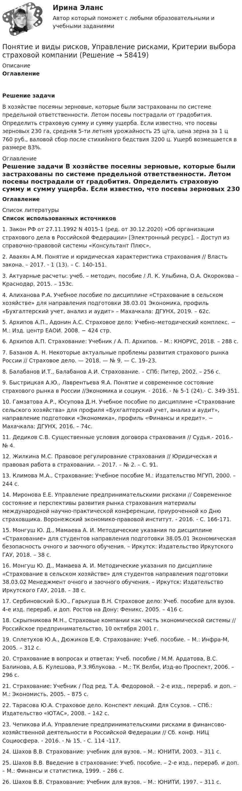      
            Описание
            ОглавлениеРешение задачи 	В хозяйстве посеяны зерновые, которые были застрахованы по системе предельной ответственности. Летом посевы пострадали от градобития. Определить страховую сумму и сумму ущерба. Если известно, что посевы зерновых 230 га, средняя 5-ти летняя урожайность 25 ц/га, цена зерна за 1 ц 760 руб., валовой сбор после стихийного бедствия 3200 ц. Ущерб возмещается в размере 83%. 
            Оглавление
            Оглавление 
            Список литературы
            Список использованных источников 1.      Закон РФ от 27.11.1992 N 4015-1 (ред. от 30.12.2020) «Об организации страхового дела в Российской Федерации» [Электронный ресурс]. – Доступ из справочно-правовой системы «Консультант Плюс».2.      Авакян А.М. Понятие и юридическая характеристика страхования // Власть закона. – 2017. - 1 (13). – С. 140-151. 3.      Актуарные расчеты: учеб. – методич. пособие / Л. К. Улыбина, О.А. Окорокова – Краснодар, 2015. – 153с. 4.      Алиханова Р.А. Учебное пособие по дисциплине «Страхование в сельском хозяйстве» для направления подготовки 38.03.01 Экономика, профиль «Бухгалтерский учет, анализ и аудит» – Махачкала: ДГУНХ, 2019. – 62с. 5.      Архипов А.П., Адонин А.С. Страховое дело: Учебно–методический комплекс. − М.: Изд. центр ЕАОИ. 2008. − 424 стр.6.      Архипов А.П. Страхование: Учебник / А. П. Архипов. – М.: КНОРУС, 2018. – 288 с.7.      Базанов А. Н. Некоторые актуальные проблемы развития страхового рынка России // Страховое дело. — 2018. — № 9. — С. 19–23. 8.      Балабанов И.Т., Балабанов А.И. Страхование. – СПб: Питер, 2002. – 256 с. 9.      Быстрицкая А.Ю., Лаврентьева Я.А. Понятие и современное состояние страхового рынка в России //Экономика и социум. - 2016. - № 5-1 (24).- С. 349-351.10.  Гамзатова А.Р., Юсупова Д.Н. Учебное пособие по дисциплине «Страхование сельского хозяйства» для профиля «Бухгалтерский учет, анализ и аудит», направление подготовки «Экономика», профиль «Финансы и кредит». − Махачкала: ДГУНХ, 2016. – 74с. 11.  Дедиков С.В. Существенные условия договора страхования // Судья.- 2016.- № 4.12.  Жилкина М.С. Правовое регулирование страхования // Юридическая и правовая работа в страховании. – 2017. – № 2. – С. 91.13.  Климова М.А., Страхование: Учебное пособие М.: Издательство МГУП, 2000. – 244 с.14.  Миронова Е.Е. Управление предпринимательскими рисками // Современное состояние и перспективы развития рынка страхования материалы международной научно-практической конференции, приуроченной ко Дню страховщика. Воронежский экономико-правовой институт. - 2016. - С. 166-171. 15.  Монгуш Ю. Д., Мамаева А. И. Методические указания по дисциплине «Страхование» для студентов направления подготовки 38.05.01 Экономическая безопасность очного и заочного обучения. – Иркутск: Издательство Иркутского ГАУ, 2018. – 38 с.16.  Монгуш Ю. Д., Мамаева А. И. Методические указания по дисциплине «Страхование в сельском хозяйстве» для студентов направления подготовки 38.03.02 Менеджмент очного и заочного обучения. – Иркутск: Издательство Иркутского ГАУ, 2018. – 38 с. 17.  Сербиновский Б.Ю., Гарькуша В.Н. Страховое дело: Учеб. пособие для вузов. 4-е изд. перераб. и доп. Ростов на Дону: Феникс, 2005. – 416 с.18.  Скрыпникова М.Н., Страховые компании как часть экономической системы // Российское предпринимательство, 10 октября 2001 г.19.  Сплетухов Ю.А., Дюжиков Е.Ф. Страхование: Учеб. пособие. – М.: Инфра-М, 2005. – 312 с.20.  Страхование в вопросах и ответах: Учеб. пособие / М.М. Ардатова, В.С. Балинова, А.Б. Кулешова, Р.З.Яблукова. – М.: ТК Велби, Изд-во Проспект, 2006. – 296 с.21.  Страхование: Учебник / Под ред. Т.А. Федоровой. – 2-е изд., перераб. и доп. – М.: Экономисть, 2005. – 875 с.22.  Тарасова Ю.А. Страховое дело. Конспект лекций. Для Ссузов. – СПб.: Издательство «ЮТАС», 2008. – 142 с. 23.  Чепикова И.А. Управление предпринимательскими рисками в финансово-хозяйственной деятельности в Российской Федерации // Сб. конф. НИЦ Социосфера. - 2016. - № 15. - С. 114 -117. 24.  Шахов В.В. Страхование: учебник для вузов. – М.: ЮНИТИ, 2003. – 311 с.25.  Шахов В.В. Введение в страхование: Учеб. пособие. – 2-е изд., перераб. и доп. – М.: Финансы и статистика, 1999. – 286 с.26.  Шахов В.В. Страхование: Учебник для вузов. – М.: ЮНИТИ, 1997. – 311 с.   
            
            
            Понятие и виды наследования. Открытие наследства и вступление в наследствоПонятие и виды рисков, Управление рисками, Критерии выбора страховой компанииПонятие и виды систематизации правовых актов. Понятие, виды, уровни и значение правосознанияПонятие и значение анализа хозяйственной деятельностиПонятие и значение необходимой обороныПонятие «инновация» впервые появилось в XIX веке в исследованиях ...Понятие Интернет-маркетингаПонятие гнозиса. Мозговая организация гностических функций. АгнозииПонятие гражданства в международном праве(приобретение, утрата, двойное гражданствоПонятие дебиторской и кредиторской задолженностиПонятие «денежный документ», их виды, признаки. 3 Виды денежных документов. 4 Чек. 4 Банковские выписки. 4 Расходный кассовый ордер. 6 Приходный кассовый ордер. 8 Почтовая марка. 9Понятие доказательства Вид доказательства Нормы права, упоминающие данный вид доказательства Характер связи доказательств с обстоятельствами дела 1.Объяснения сторон и третьих лиц. 2.Свидетельские показания.Понятие, задачи, функции, принципы уголовно-исполнительного права. Понятие и виды взрывчатых веществ