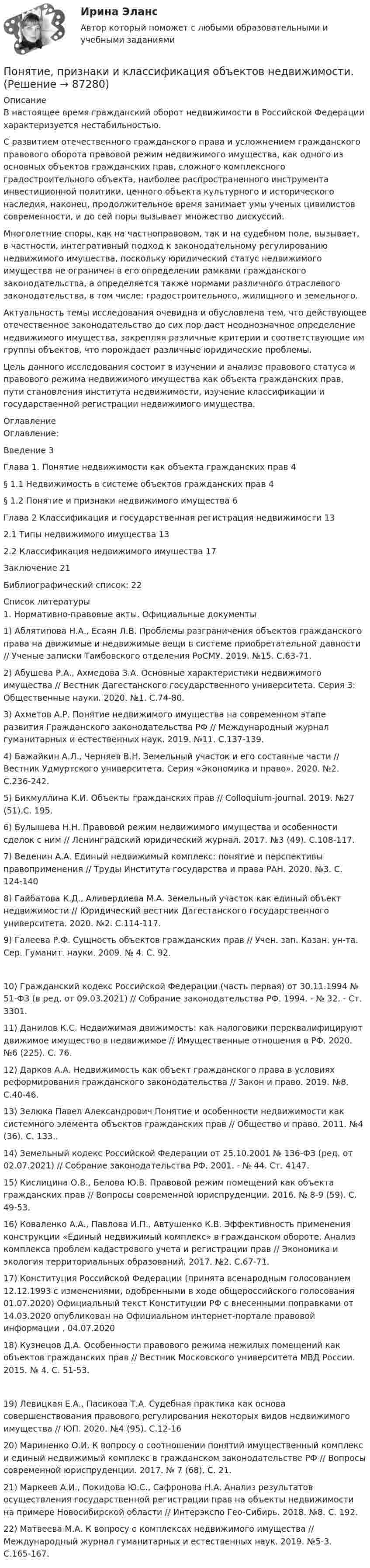      
            Описание
            В настоящее время гражданский оборот недвижимости в Российской Федерации характеризуется нестабильностью.С развитием отечественного гражданского права и усложнением гражданского правового оборота правовой режим недвижимого имущества, как одного из основных объектов гражданских прав, сложного комплексного градостроительного объекта, наиболее распространенного инструмента инвестиционной политики, ценного объекта культурного и исторического наследия, наконец, продолжительное время занимает умы ученых цивилистов современности, и до сей поры вызывает множество дискуссий.Многолетние споры, как на частноправовом, так и на судебном поле, вызывает, в частности, интегративный подход к законодательному регулированию недвижимого имущества, поскольку юридический статус недвижимого имущества не ограничен в его определении рамками гражданского законодательства, а определяется также нормами различного отраслевого законодательства, в том числе: градостроительного, жилищного и земельного.Актуальность темы исследования очевидна и обусловлена тем, что действующее отечественное законодательство до сих пор дает неоднозначное определение недвижимого имущества, закрепляя различные критерии и соответствующие им группы объектов, что порождает различные юридические проблемы.Цель данного исследования состоит в изучении и анализе правового статуса и правового режима недвижимого имущества как объекта гражданских прав, пути становления института недвижимости, изучение классификации и государственной регистрации недвижимого имущества. 
            Оглавление
            Оглавление:Введение	3Глава 1. Понятие недвижимости как объекта гражданских прав	4§ 1.1 Недвижимость в системе объектов гражданских прав	4§ 1.2 Понятие и признаки недвижимого имущества	6Глава 2 Классификация и государственная регистрация недвижимости	132.1	Типы недвижимого имущества	132.2	Классификация недвижимого имущества	17Заключение	21Библиографический список:	22 
            Список литературы
            1. Нормативно-правовые акты. Официальные документы1)	Аблятипова Н.А., Есаян Л.В. Проблемы разграничения объектов гражданского права на движимые и недвижимые вещи в системе приобретательной давности // Ученые записки Тамбовского отделения РоСМУ. 2019. №15. С.63-71.2)	Абушева Р.А., Ахмедова З.А. Основные характеристики недвижимого имущества // Вестник Дагестанского государственного университета. Серия 3: Общественные науки. 2020. №1. С.74-80.3)	Ахметов А.Р. Понятие недвижимого имущества на современном этапе развития Гражданского законодательства РФ // Международный журнал гуманитарных и естественных наук. 2019. №11. С.137-139.4)	Бажайкин А.Л., Черняев В.Н. Земельный участок и его составные части // Вестник Удмуртского университета. Серия «Экономика и право». 2020. №2. С.236-242.5)	Бикмуллина К.И. Объекты гражданских прав // Colloquium-journal. 2019. №27 (51).С. 195.6)	Булышева Н.Н. Правовой режим недвижимого имущества и особенности сделок с ним // Ленинградский юридический журнал. 2017. №3 (49). С.108-117.7)	Веденин А.А. Единый недвижимый комплекс: понятие и перспективы правоприменения // Труды Института государства и права РАН. 2020. №3. С. 124-1408)	Гайбатова К.Д., Аливердиева М.А. Земельный участок как единый объект недвижимости // Юридический вестник Дагестанского государственного университета. 2020. №2. С.114-117.9)	Галеева Р.Ф. Сущность объектов гражданских прав // Учен. зап. Казан. ун-та. Сер. Гуманит. науки. 2009. № 4. С. 92.10)	Гражданский кодекс Российской Федерации (часть первая) от 30.11.1994 № 51-ФЗ (в ред. от 09.03.2021) // Собрание законодательства РФ. 1994. - № 32. - Ст. 3301.11)	Данилов К.С. Недвижимая движимость: как налоговики переквалифицируют движимое имущество в недвижимое // Имущественные отношения в РФ. 2020. №6 (225). С. 76.12)	Дарков А.А. Недвижимость как объект гражданского права в условиях реформирования гражданского законодательства // Закон и право. 2019. №8. С.40-46.13)	Зелюка Павел Александрович Понятие и особенности недвижимости как системного элемента объектов гражданских прав // Общество и право. 2011. №4 (36). С. 133..14)	Земельный кодекс Российской Федерации от 25.10.2001 № 136-ФЗ (ред. от 02.07.2021) // Собрание законодательства РФ. 2001. - № 44. Ст. 4147.15)	Кислицина О.В., Белова Ю.В. Правовой режим помещений как объекта гражданских прав // Вопросы современной юриспруденции. 2016. № 8-9 (59). С. 49-53.16)	Коваленко А.А., Павлова И.П., Автушенко К.В. Эффективность применения конструкции «Единый недвижимый комплекс» в гражданском обороте. Анализ комплекса проблем кадастрового учета и регистрации прав // Экономика и экология территориальных образований. 2017. №2. С.67-71.17)	Конституция Российской Федерации (принята всенародным голосованием 12.12.1993 с изменениями, одобренными в ходе общероссийского голосования 01.07.2020) Официальный текст Конституции РФ с внесенными поправками от 14.03.2020 опубликован на Официальном интернет-портале правовой информации , 04.07.202018)	Кузнецов Д.А. Особенности правового режима нежилых помещений как объектов гражданских прав // Вестник Московского университета МВД России. 2015. № 4. С. 51-53.19)	Левицкая Е.А., Пасикова Т.А. Судебная практика как основа совершенствования правового регулирования некоторых видов недвижимого имущества // ЮП. 2020. №4 (95). С.12-1620)	Мариненко О.И. К вопросу о соотношении понятий имущественный комплекс и единый недвижимый комплекс в гражданском законодательстве РФ // Вопросы современной юриспруденции. 2017. № 7 (68). С. 21.21)	Маркеев А.И., Покидова Ю.С., Сафронова Н.А. Анализ результатов осуществления государственной регистрации прав на объекты недвижимости на примере Новосибирской области // Интерэкспо Гео-Сибирь. 2018. №8. С. 192.22)	Матвеева М.А. К вопросу о комплексах недвижимого имущества // Международный журнал гуманитарных и естественных наук. 2019. №5-3. С.165-167. 
            
            
            Понятие, признаки и виды преступлений против жизни. Понятие и виды убийстваПонятие, признаки и классификация объектов недвижимости.Понятие, принципы и техника планирования расследования преступленийПонятие психологической игрыПонятие самоорганизации, особенности и проявление. Интегральность самоорганизации. 2.	Результаты теста Е.Ю. Мандриковой на уровень самоорганизации деятельности и их анализ. (Тульский государственный университет)Понятие «... связи» характеризует отношения между одинаковыми по ступени управления подразделениями или членами предприятияПонятие, содержание и признаки исключительного права. Субъекты исключительного праваПонятие науки. Наука как знание, как особый вид деятельности, как профессиональное научное сообщество и как социальный институтпонятие невменяемостиПонятие о Валютных биржахПонятие «операция» в рамках дисциплины «Исследование операций» означает …Понятие отмененного тэга …Понятие, правовые основы и содержание дипломатической деятельностиПонятие, предмет, система и принципы административного права как отрасли российского права