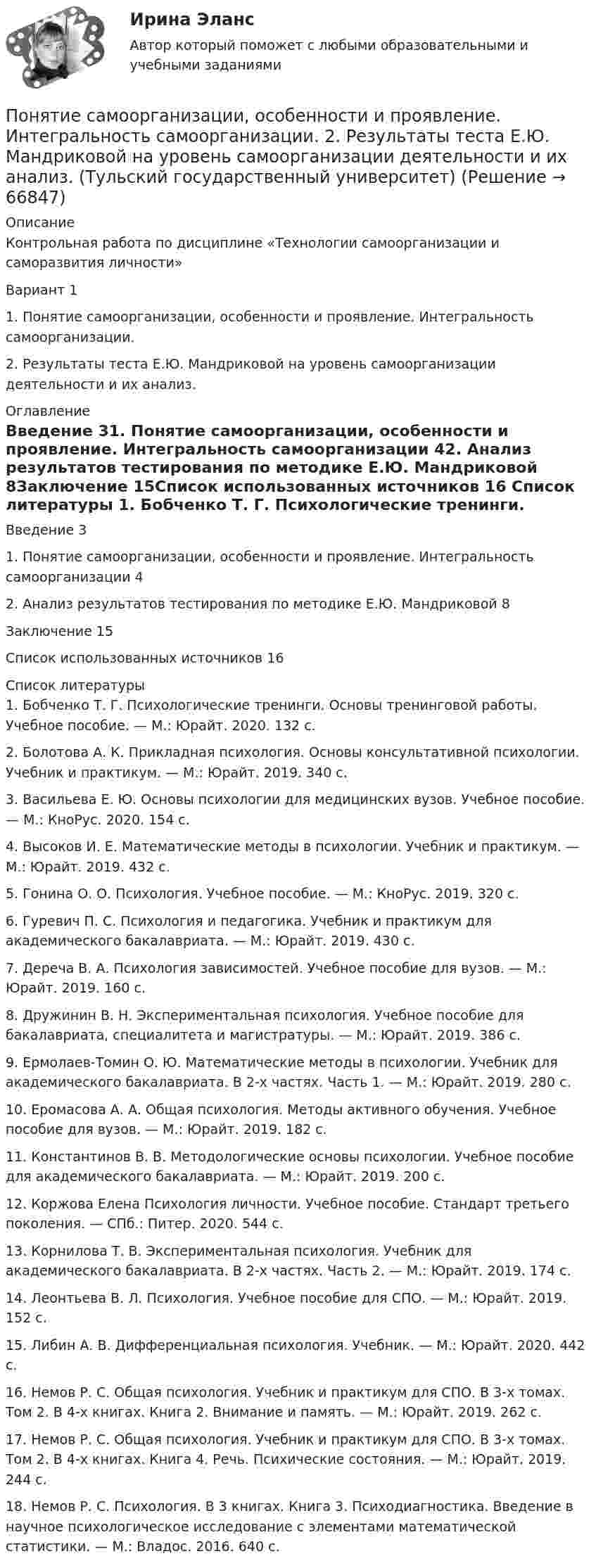      
            Описание
            Контрольная работа по дисциплине «Технологии самоорганизации и саморазвития личности» Вариант 11.    Понятие самоорганизации, особенности и проявление. Интегральность самоорганизации.2.    Результаты теста Е.Ю. Мандриковой на уровень самоорганизации деятельности и их анализ. 
            Оглавление
            Введение	31. Понятие самоорганизации, особенности и проявление. Интегральность самоорганизации	42. Анализ результатов тестирования по методике Е.Ю. Мандриковой	8Заключение	15Список использованных источников	16 
            Список литературы
            1.      Бобченко Т. Г. Психологические тренинги. Основы тренинговой работы. Учебное пособие. — М.: Юрайт. 2020. 132 с.2.      Болотова А. К. Прикладная психология. Основы консультативной психологии. Учебник и практикум. — М.: Юрайт. 2019. 340 с.3.      Васильева Е. Ю. Основы психологии для медицинских вузов. Учебное пособие. — М.: КноРус. 2020. 154 с.4.      Высоков И. Е. Математические методы в психологии. Учебник и практикум. — М.: Юрайт. 2019. 432 с.5.      Гонина О. О. Психология. Учебное пособие. — М.: КноРус. 2019. 320 с.6.      Гуревич П. С. Психология и педагогика. Учебник и практикум для академического бакалавриата. — М.: Юрайт. 2019. 430 с.7.      Дереча В. А. Психология зависимостей. Учебное пособие для вузов. — М.: Юрайт. 2019. 160 с.8.      Дружинин В. Н. Экспериментальная психология. Учебное пособие для бакалавриата, специалитета и магистратуры. — М.: Юрайт. 2019. 386 с.9.      Ермолаев-Томин О. Ю. Математические методы в психологии. Учебник для академического бакалавриата. В 2-х частях. Часть 1. — М.: Юрайт. 2019. 280 с.10.  Еромасова А. А. Общая психология. Методы активного обучения. Учебное пособие для вузов. — М.: Юрайт. 2019. 182 с.11.  Константинов В. В. Методологические основы психологии. Учебное пособие для академического бакалавриата. — М.: Юрайт. 2019. 200 с.12.  Коржова Елена Психология личности. Учебное пособие. Стандарт третьего поколения. — СПб.: Питер. 2020. 544 с.13.  Корнилова Т. В. Экспериментальная психология. Учебник для академического бакалавриата. В 2-х частях. Часть 2. — М.: Юрайт. 2019. 174 с.14.  Леонтьева В. Л. Психология. Учебное пособие для СПО. — М.: Юрайт. 2019. 152 с.15.  Либин А. В. Дифференциальная психология. Учебник. — М.: Юрайт. 2020. 442 с.16.  Немов Р. С. Общая психология. Учебник и практикум для СПО. В 3-х томах. Том 2. В 4-х книгах. Книга 2. Внимание и память. — М.: Юрайт. 2019. 262 с.17.  Немов Р. С. Общая психология. Учебник и практикум для СПО. В 3-х томах. Том 2. В 4-х книгах. Книга 4. Речь. Психические состояния. — М.: Юрайт. 2019. 244 с.18.  Немов Р. С. Психология. В 3 книгах. Книга 3. Психодиагностика. Введение в научное психологическое исследование с элементами математической статистики. — М.: Владос. 2016. 640 с. 
            
            
            Понятие психологической игрыПонятие самоорганизации, особенности и проявление. Интегральность самоорганизации. 2.	Результаты теста Е.Ю. Мандриковой на уровень самоорганизации деятельности и их анализ. (Тульский государственный университет)Понятие «... связи» характеризует отношения между одинаковыми по ступени управления подразделениями или членами предприятияПонятие, содержание и признаки исключительного права. Субъекты исключительного праваПонятие «союз государств, состоящий из более, чем 10 государств-участников» задано на множестве… 2 Значение суждения «Если 5+5=10, то тогда верно, что 3+3=6 и 4+4=8» - ... 3 Суждения А – «Все совершеннолетние лица являются дееспособными» и В – «Некоторые недееспособные лица являются несовершеннолетними» состоят между собой в отношении...Понятие «союз государств, состоящий из более, чем 10 государств-участников» задано на множестве… Значение суждения «Если 5+5=10, то тогда верно, что 3+3=6 и 4+4=8» - ...Понятие степени управляемости оборотного капиталаПонятие «операция» в рамках дисциплины «Исследование операций» означает …Понятие отмененного тэга …Понятие, правовые основы и содержание дипломатической деятельностиПонятие, предмет, система и принципы административного права как отрасли российского праваПонятие, признаки и виды обстоятельств, исключающих преступность деянияПонятие, признаки и виды преступлений против жизни. Понятие и виды убийстваПонятие, признаки и классификация объектов недвижимости.