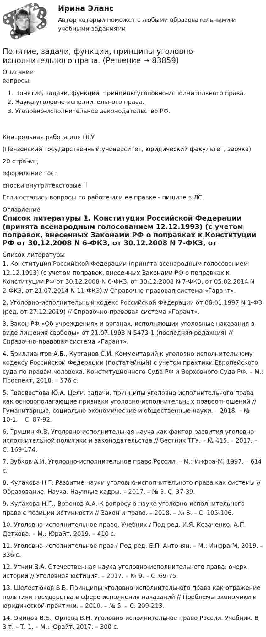      
            Описание
            вопросы:Понятие, задачи, функции, принципы уголовно-исполнительного права. Наука уголовно-исполнительного права. Уголовно-исполнительное законодательство РФ.Контрольная работа для ПГУ(Пензенский государственный университет, юридический факультет, заочка)20 страницоформление гостсноски внутритекстовые []Если остались вопросы по работе или ее правке - пишите в ЛС. 
            Оглавление
             
            Список литературы
            1.    Конституция Российской Федерации (принята всенародным голосованием 12.12.1993) (с учетом поправок, внесенных Законами РФ о поправках к Конституции РФ от 30.12.2008 N 6-ФКЗ, от 30.12.2008 N 7-ФКЗ, от 05.02.2014 N 2-ФКЗ, от 21.07.2014 N 11-ФКЗ) // Справочно-правовая система «Гарант». 2.    Уголовно-исполнительный кодекс Российской Федерации от 08.01.1997 N 1-ФЗ (ред. от 27.12.2019) // Справочно-правовая система «Гарант».3.    Закон РФ «Об учреждениях и органах, исполняющих уголовные наказания в виде лишения свободы» от 21.07.1993 N 5473-1 (последняя редакция) // Справочно-правовая система «Гарант».4.    Бриллиантов А.Б., Курганов С.И. Комментарий к уголовно-исполнительному кодексу Российской Федерации (постатейный) с учетом практики Европейского суда по правам человека, Конституционного Суда РФ и Верховного Суда РФ. – М.: Проспект, 2018. – 576 с.5.    Головастова Ю.А. Цели, задачи, принципы уголовно-исполнительного права как основополагающие признаки уголовно-исполнительных правоотношений // Гуманитарные, социально-экономические и общественные науки. – 2018. – № 10-1. – С. 87-92.6.    Грушин Ф.В. Уголовно-исполнительная наука как фактор развития уголовно-исполнительной политики и законодательства // Вестник ТГУ. – № 415. – 2017. – С. 169-174.7.    Зубков А.И. Уголовно-исполнительное право России. – М.: Инфра-М, 1997. – 614 с.8.    Кулакова Н.Г. Развитие науки уголовно-исполнительного права как системы // Образование. Наука. Научные кадры. – 2017. – № 3. С. 37-39.9.    Кулакова Н.Г., Воронов А.А. К вопросу о науке уголовно-исполнительного права с позиции истинности // Закон и право. – 2018. – № 8. – С. 105-106. 10. Уголовно-исполнительное право. Учебник / Под ред. И.Я. Козаченко, А.П. Деткова. – М.: Юрайт, 2019. – 410 с. 11. Уголовно-исполнительное прав / Под ред. Е.П. Антонян. – М.: Инфра-М, 2019. – 336 с. 12. Уткин B.A. Отечественная наука уголовно-исполнительного права: очерк истории // Уголовная юстиция. – 2017. – № 9. – С. 69-75.13. Шелестюков В.В. Принципы уголовно-исполнительного права как отражение политики государства в сфере исполнения наказаний // Проблемы экономики и юридической практики. – 2010. – № 5. – С. 209-213. 14. Эминов В.Е., Орлова В.Н. Уголовно-исполнительное право России. Учебник. В 3 т. – Т. 1. – М.: Юрайт, 2017. – 300 с.  
            
            
            Понятие доказательства Вид доказательства Нормы права, упоминающие данный вид доказательства Характер связи доказательств с обстоятельствами дела 1.Объяснения сторон и третьих лиц. 2.Свидетельские показания.Понятие, задачи, функции, принципы уголовно-исполнительного права. Понятие и виды взрывчатых веществПонятие и виды мер безопасности в уголовном праве зарубежных странПонятие и виды наследования. Открытие наследства и вступление в наследствоПонятие и виды рисков, Управление рисками, Критерии выбора страховой компанииПонятие и виды систематизации правовых актов. Понятие, виды, уровни и значение правосознанияПонятие «бизнес-процесс» определяется как … (укажите 3 варианта ответа)Понятие биосовместимости для пломбировочных материаловПонятие вовлеченности персонала - Вовлеченность – это показатель взаимоотношений «организация-работник»Понятие, возникновение и прекращение налоговой обязанностиПонятие гнозиса. Мозговая организация гностических функций. АгнозииПонятие гражданства в международном праве(приобретение, утрата, двойное гражданствоПонятие дебиторской и кредиторской задолженности