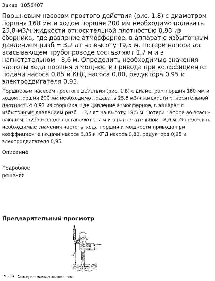 Поршневым насосом простого действия (рис. 1.8) с диаметром поршня 160 мм и ходом поршня 200 мм необходимо подавать 25,8 м3/ч жидкости относительной плотностью 0,93 из сборника, где давление атмосферное, в аппарат с избыточным давлением ризб = 3,2 ат на высоту 19,5 м. Потери напора ао всасы­вающем трубопроводе составляют 1,7 м и в нагнетательном - 8,6 м. Определить необходимые значения частоты хода поршня и мощ­ности привода при коэффициенте подачи насоса 0,85 и КПД насо­са 0,80, редуктора 0,95 и электродвигателя 0,95. 