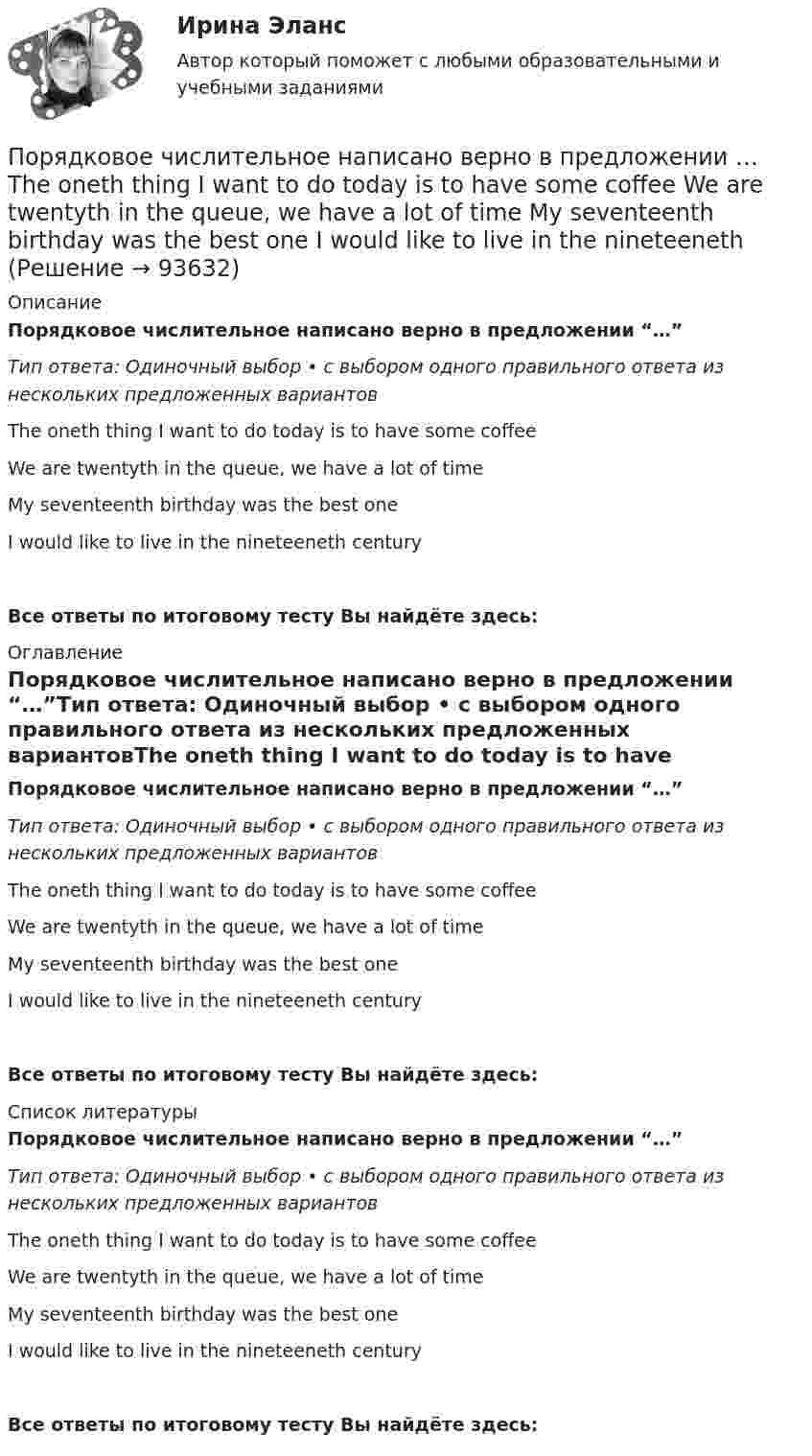      
            Описание
            Порядковое числительное написано верно в предложении “…”Тип ответа: Одиночный выбор • с выбором одного правильного ответа из нескольких предложенных вариантовThe oneth thing I want to do today is to have some coffeeWe are twentyth in the queue, we have a lot of timeMy seventeenth birthday was the best oneI would like to live in the nineteeneth centuryВсе ответы по итоговому тесту Вы найдёте здесь:  
            Оглавление
            Порядковое числительное написано верно в предложении “…”Тип ответа: Одиночный выбор • с выбором одного правильного ответа из нескольких предложенных вариантовThe oneth thing I want to do today is to have some coffeeWe are twentyth in the queue, we have a lot of timeMy seventeenth birthday was the best oneI would like to live in the nineteeneth centuryВсе ответы по итоговому тесту Вы найдёте здесь:  
            Список литературы
            Порядковое числительное написано верно в предложении “…”Тип ответа: Одиночный выбор • с выбором одного правильного ответа из нескольких предложенных вариантовThe oneth thing I want to do today is to have some coffeeWe are twentyth in the queue, we have a lot of timeMy seventeenth birthday was the best oneI would like to live in the nineteeneth centuryВсе ответы по итоговому тесту Вы найдёте здесь:  
            
            
            Порядковое числительное написано верно в предложении …  I ve got the twoth book  She s the ninetieeth in the line  Tom s the sixtieth player  The oneth path was correctПорядковое числительное написано верно в предложении …  The oneth thing I want to do today is to have some coffee  We are twentyth in the queue, we have a lot of time  My seventeenth birthday was the best one  I would like to live in the nineteenethПорядок взятия отсчётов на станции нивелирования по рейкам с двухсторонней (чёрной и красной) оцифровкой при измерении превышения между двумя точками. В начале берутся отсчеты:Порядок действий кадровой службы на подготовительном этапе конкурса на замещение вакантной должности:Порядок действий при урегулировании конфликта интересов:Порядок доступа персонала к ОС регламентируется …Порядок использования в доказывании результатов оперативнорозыскной деятельностиПо результатам судебного разбирательства в арбитражном суде были заслушаны стороны, исследованы представленные суду доказательства, но остались непонятыми причины возникновения спорных правоотношений. Какое они (причины) имеют значение? По рельсам движется платформа массой 10 т, на ней укреплено орудие массой 5 т, из которого производится выстрел в направлении движения платформы. Масса снаряда 100 кг, его начальная скорость относительно орудия 500 м/с. С какой скоростью По роду тока различают сети Выберите один ответ: a.синусоидального и несинусоидального тока b.однофазного и трехфазного тока c.ортогонального и искаженного тока d.постоянного и переменного токаПорождаемая противоборством идей, культурными различиями, уровнем  правосознания граждан и иными причинами сложная многоаспектная теоретическая и практическая проблема, охватывающая межличностные, групповые, государственные, а также международные... портфельные стратегии основаны на использовании доступной информации для увеличения эффективности внести инвестиций по сравнению с простой диверсификациейПортфолио как альтернативный способ оцениванияПоручительство. Независимая гарантия 4 задачи
