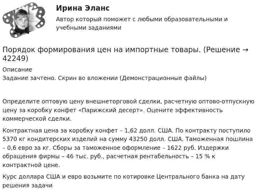     
          Описание
          Задание зачтено. Скрин во вложении (Демонстрационные файлы)Определите оптовую цену внешнеторговой сделки, расчетную оптово-отпускную цену за коробку конфет «Парижский десерт». Оцените эффективность коммерческой сделки.	Контрактная цена за коробку конфет – 1,62 долл. США. По контракту поступило 5370 кг кондитерских изделий на сумму 43250 долл. США. Таможенная пошлина – 0,6 евро за кг. Сборы за таможенное оформление – 1622 руб. Издержки обращения фирмы – 46 тыс. руб., расчетная рентабельность – 15 % к контрактной цене.	Курс доллара США и евро возьмите по котировке Центрального банка на дату решения задачи  
            
            
            Порядок формирования промежуточной отчетности организацийПорядок формирования цен на импортные товары.Порядок формирования цен на импортные товары.По своим проявлениям психика человека сложна и многообразна. Как правило, выделяют три группы психических явлений, такие как психические процессы, психические состояния и психические свойства.По сечению проводника равномерно распределён ток плотностью j = 2 МА/м2. Найти циркуляцию вектора напряжённости вдоль окружности радиусом R = 5 мм, проходящей внутри проводника и ориентированной так, что её плоскость составляет угол После абсолютно упругого удара две одинаковые шайбы разлетелись в разные стороны со скоростями u1 = 5 м/с и u2 = 10 м/с. Определить скорости v1 и v2 шайб до удара.После возбуждения производства по делу стороны ... соглашение о признании обстоятельств, подтверждающих их требования или возраженияпорядок проведения аттестационных испытаний объектов информатизации«Порядок проведения диагностики эффективности коммерческой деятельности предприятий торговли»Порядок проведения таксировки и контировки первичных бухгалтерских документовПорядок расследования несчастных случаев на производствеПорядок рассмотрения и принятия законопроектов на примере субъекта Российской Федерации Порядок составления сметной документации на строительствоПорядок учреждения коммерческих организаций определяется ... кодексом РФ