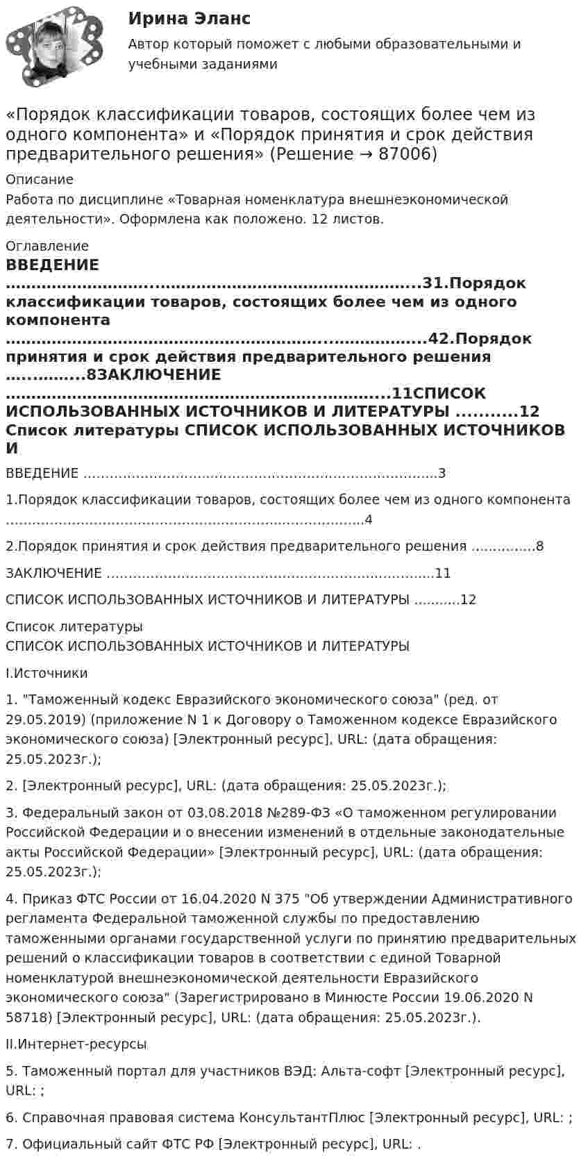      
            Описание
            Работа по дисциплине «Товарная номенклатура внешнеэкономической деятельности». Оформлена как положено.  12 листов. 
            Оглавление
            ВВЕДЕНИЕ ………………………...…………………………………………...31.Порядок классификации товаров, состоящих более чем из одного компонента ……………………………………….……………...……………...42.Порядок принятия и срок действия предварительного решения …...……...8ЗАКЛЮЧЕНИЕ ……………………………………………………..………....11СПИСОК ИСПОЛЬЗОВАННЫХ ИСТОЧНИКОВ И ЛИТЕРАТУРЫ ...........12 
            Список литературы
            	СПИСОК ИСПОЛЬЗОВАННЫХ ИСТОЧНИКОВ И ЛИТЕРАТУРЫ	I.Источники1.    Таможенный кодекс Евразийского экономического союза (ред. от 29.05.2019) (приложение N 1 к Договору о Таможенном кодексе Евразийского экономического союза) [Электронный ресурс], URL:  (дата обращения: 25.05.2023г.);2.      [Электронный ресурс], URL:  (дата обращения: 25.05.2023г.);3.    Федеральный закон от 03.08.2018 №289-ФЗ «О таможенном регулировании Российской Федерации и о внесении изменений в отдельные законодательные акты Российской Федерации» [Электронный ресурс], URL:  (дата обращения: 25.05.2023г.);4.    Приказ ФТС России от 16.04.2020 N 375 Об утверждении Административного регламента Федеральной таможенной службы по предоставлению таможенными органами государственной услуги по принятию предварительных решений о классификации товаров в соответствии с единой Товарной номенклатурой внешнеэкономической деятельности Евразийского экономического союза (Зарегистрировано в Минюсте России 19.06.2020 N 58718) [Электронный ресурс], URL:  (дата обращения: 25.05.2023г.).	II.Интернет-ресурсы5.    Таможенный портал для участников ВЭД: Альта-софт [Электронный ресурс], URL: ;6.    Справочная правовая система КонсультантПлюс [Электронный ресурс], URL: ;7.    Официальный сайт ФТС РФ [Электронный ресурс], URL: . 
            
            
            Порядок и сроки составления проекта федерального бюджета и проектов бюджетов государственных внебюджетных фондов РФ утверждены ...«Порядок классификации товаров, состоящих более чем из одного  компонента» и «Порядок принятия и срок действия предварительного решения»Порядок направления уведомлений о предоставлении финансовым органом (органом управления государственным внебюджетным фондом) субсидий, субвенций, иных межбюджетных трансфертов, имеющих целевое назначение, публично-правовому образованию устанавливаютсПОРЯДОК ОПРЕДЕЛЕНИЯ ЗАЛОГОВЫХ КОЭФФИЦИЕНТОВПорядок открытия единых казначейских счетов урегулирован решением ...Порядок предоставления временного приютапорядок проведения аттестационных испытаний объектов информатизацииПорыв ветра вызвал свободные затухающие колебания выдвижной лестницы. За пять колебаний амплитуда уменьшилась в три раза. Во сколько раз амплитуда уменьшится за десять колебаний?Порядковое числительное написано верно в предложении …  I ve got the twoth book  She s the ninetieeth in the line  Tom s the sixtieth player  The oneth path was correctПорядковое числительное написано верно в предложении …  The oneth thing I want to do today is to have some coffee  We are twentyth in the queue, we have a lot of time  My seventeenth birthday was the best one  I would like to live in the nineteenethПорядок взятия отсчётов на станции нивелирования по рейкам с двухсторонней (чёрной и красной) оцифровкой при измерении превышения между двумя точками. В начале берутся отсчеты:Порядок действий кадровой службы на подготовительном этапе конкурса на замещение вакантной должности:Порядок действий при урегулировании конфликта интересов:Порядок доступа персонала к ОС регламентируется …