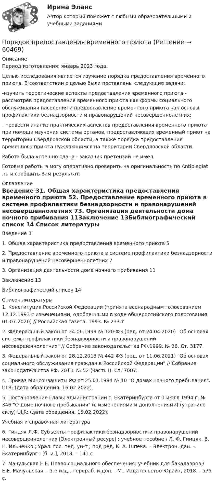      
            Описание
            Период изготовления: январь 2023 года.Целью исследования является изучение порядка предоставления временного приюта. В соответствии с целью были поставлены следующие задачи:-изучить теоретические аспекты предоставления временного приюта - рассмотрев предоставление временного приюта как формы социального обслуживания населения и предоставление временного приюта как основы профилактики безнадзорности и правонарушений несовершеннолетних;- провести анализ практических аспектов предоставления временного приюта при помощи изучения системы органов, предоставляющих временный приют на территории Свердловской области, а также порядка предоставления временного приюта нуждающимся на территории Свердловской области.Работа была успешно сдана - заказчик претензий не имел.Готовые работы я могу оперативно проверить на оригинальность по Antiplagiat .ru и сообщить Вам результат. 
            Оглавление
            Введение	31. Общая характеристика предоставления временного приюта	52. Предоставление временного приюта в системе профилактики безнадзорности и правонарушений несовершеннолетних	73. Организация деятельности дома ночного прибивания	11Заключение	13Библиографический список	14 
            Список литературы
            1.	Конституция Российской Федерации (принята всенародным голосованием 12.12.1993 с изменениями, одобренными в ходе общероссийского голосования 01.07.2020) // Российская газета. 1993. № 237.т2.	Федеральный закон от 24.06.1999 № 120-ФЗ (ред. от 24.04.2020) Об основах системы профилактики безнадзорности и правонарушений несовершеннолетних // Собрание законодательства РФ.1999. № 26. Ст. 3177.3.	Федеральный закон от 28.12.2013 № 442-ФЗ (ред. от 11.06.2021) Об основах социального обслуживания граждан в Российской Федерации // Собрание законодательства РФ. 2013. № 52 (часть I). Ст. 7007. 4.	Приказ Минсоцзащиты РФ от 25.01.1994 № 10 О домах ночного пребывания. ULR:  (дата обращения: 16.02.2022).5.	Постановление Главы администрации г. Екатеринбурга от 1 июля 1994 г. № 346 О доме ночного пребывания (с изменениями и дополнениями) (утратило силу) ULR:  (дата обращения: 15.02.2022).Учебная и справочная литература6.	Гинцяк Л.Ф. Субъекты профилактики безнадзорности и правонарушений несовершеннолетних [Электронный ресурс] : учебное пособие / Л. Ф. Гинцяк, В. Н. Ильченко ; Урал. гос. пед. ун-т ; под ред. К. А. Шпека. – Электрон. дан. – Екатеринбург : [б. и.], 2018. – 141 с7.	Мачульская Е.Е. Право социального обеспечения: учебник для бакалавров / Е.Е. Мачульская. - 5-е изд., перераб. и доп. - М.: Издательство Юрайт, 2018. - 575 с. 
            
            
            Порядок открытия единых казначейских счетов урегулирован решением ...Порядок предоставления временного приютапорядок проведения аттестационных испытаний объектов информатизации«Порядок проведения диагностики эффективности коммерческой деятельности предприятий торговли»Порядок проведения таксировки и контировки первичных бухгалтерских документовПорядок расследования несчастных случаев на производствеПорядок рассмотрения и принятия законопроектов на примере субъекта Российской Федерации Порядок действий кадровой службы на подготовительном этапе конкурса на замещение вакантной должности:Порядок действий при урегулировании конфликта интересов:Порядок доступа персонала к ОС регламентируется …Порядок использования в доказывании результатов оперативнорозыскной деятельностиПорядок и сроки составления проекта федерального бюджета и проектов бюджетов государственных внебюджетных фондов РФ утверждены ...«Порядок классификации товаров, состоящих более чем из одного  компонента» и «Порядок принятия и срок действия предварительного решения»Порядок направления уведомлений о предоставлении финансовым органом (органом управления государственным внебюджетным фондом) субсидий, субвенций, иных межбюджетных трансфертов, имеющих целевое назначение, публично-правовому образованию устанавливаютс