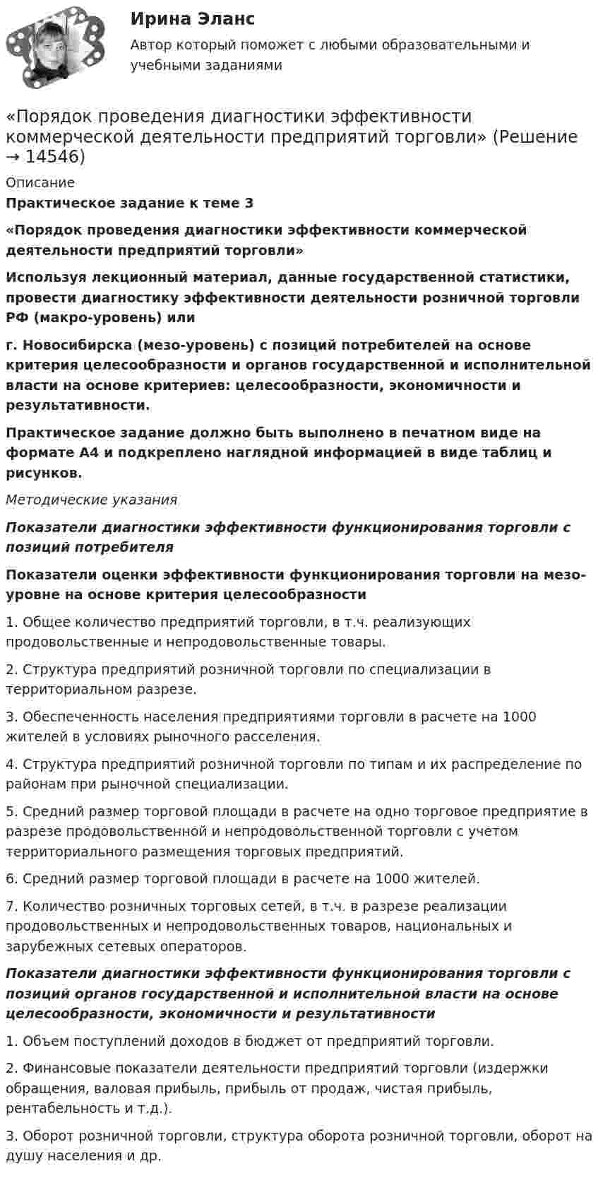      
          Описание
          Практическое задание к теме 3«Порядок проведения диагностики эффективности коммерческой деятельности предприятий торговли»	Используя лекционный материал, данные государственной статистики, провести диагностику эффективности деятельности розничной торговли РФ (макро-уровень) или  г. Новосибирска (мезо-уровень) с позиций потребителей на основе критерия целесообразности и органов государственной и исполнительной власти на основе критериев: целесообразности, экономичности и результативности.  	Практическое задание должно быть выполнено в печатном виде на формате А4 и подкреплено наглядной информацией в виде таблиц и рисунков.   Методические указания  Показатели диагностики эффективности функционирования торговли с позиций потребителя	 	Показатели оценки эффективности функционирования торговли на мезо-уровне на основе критерия целесообразности  	1. Общее количество предприятий торговли, в т.ч. реализующих продовольственные и непродовольственные товары.      	2. Структура предприятий розничной торговли по специализации в территориальном разрезе.	3. Обеспеченность населения предприятиями торговли в расчете на 1000 жителей в условиях рыночного расселения.	4. Структура предприятий розничной торговли по типам и их распределение по районам при рыночной специализации.	5. Средний размер торговой площади в расчете на одно торговое предприятие в разрезе продовольственной и непродовольственной торговли с учетом территориального размещения торговых предприятий.	6. Средний размер торговой площади в расчете на 1000 жителей.	7. Количество розничных торговых сетей, в т.ч. в разрезе реализации продовольственных и непродовольственных товаров, национальных и зарубежных сетевых операторов. Показатели диагностики эффективности функционирования торговли с позиций органов государственной и исполнительной власти на основе целесообразности, экономичности и результативности	 	1. Объем поступлений доходов в бюджет от предприятий торговли.	2. Финансовые показатели деятельности предприятий торговли (издержки обращения, валовая прибыль, прибыль от продаж, чистая прибыль, рентабельность и т.д.).	3. Оборот розничной торговли, структура оборота розничной торговли, оборот на душу населения и др.   
            
            
            порядок проведения аттестационных испытаний объектов информатизации«Порядок проведения диагностики эффективности коммерческой деятельности предприятий торговли»Порядок проведения таксировки и контировки первичных бухгалтерских документовПорядок расследования несчастных случаев на производствеПорядок рассмотрения и принятия законопроектов на примере субъекта Российской Федерации Порядок составления сметной документации на строительствоПорядок учреждения коммерческих организаций определяется ... кодексом РФПорядок доступа персонала к ОС регламентируется …Порядок использования в доказывании результатов оперативнорозыскной деятельностиПорядок и сроки составления проекта федерального бюджета и проектов бюджетов государственных внебюджетных фондов РФ утверждены ...«Порядок классификации товаров, состоящих более чем из одного  компонента» и «Порядок принятия и срок действия предварительного решения»Порядок направления уведомлений о предоставлении финансовым органом (органом управления государственным внебюджетным фондом) субсидий, субвенций, иных межбюджетных трансфертов, имеющих целевое назначение, публично-правовому образованию устанавливаютсПОРЯДОК ОПРЕДЕЛЕНИЯ ЗАЛОГОВЫХ КОЭФФИЦИЕНТОВПорядок открытия единых казначейских счетов урегулирован решением ...