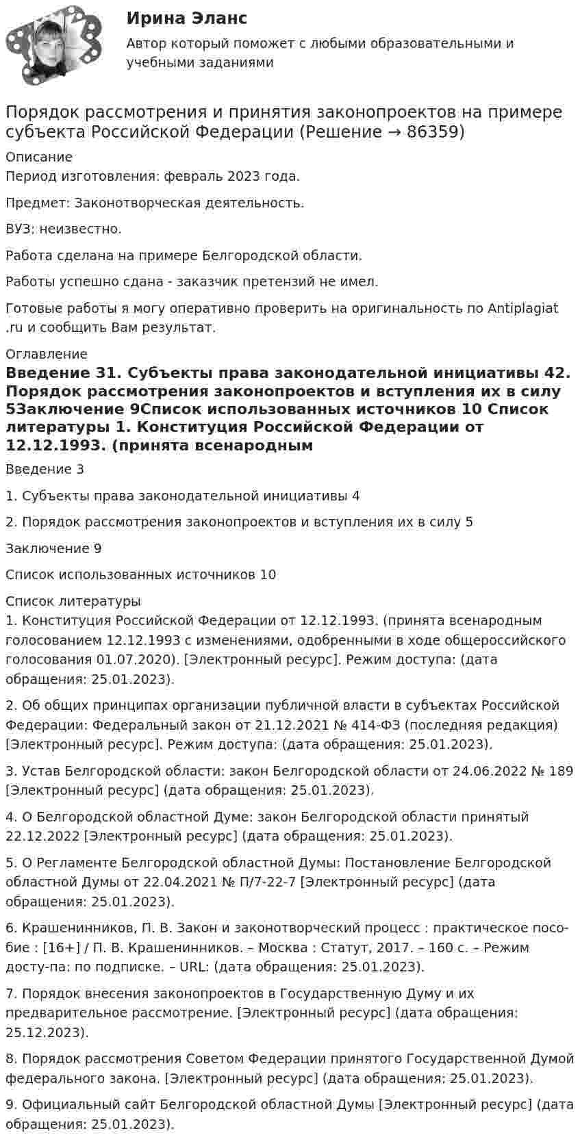      
            Описание
            Период изготовления: февраль 2023 года. Предмет: Законотворческая деятельность.ВУЗ: неизвестно.Работа сделана на примере Белгородской области.Работы успешно сдана - заказчик претензий не имел.Готовые работы я могу оперативно проверить на оригинальность по Antiplagiat .ru и сообщить Вам результат. 
            Оглавление
            Введение	31. Субъекты права законодательной инициативы	42. Порядок рассмотрения законопроектов и вступления их в силу	5Заключение	9Список использованных источников	10 
            Список литературы
            1.	Конституция Российской Федерации от 12.12.1993. (принята всенародным голосованием 12.12.1993 с изменениями, одобренными в ходе общероссийского голосования 01.07.2020). [Электронный ресурс]. Режим доступа:  (дата обращения: 25.01.2023).2.	Об общих принципах организации публичной власти в субъектах Российской Федерации: Федеральный закон от 21.12.2021 № 414-ФЗ (последняя редакция) [Электронный ресурс]. Режим доступа:  (дата обращения: 25.01.2023).3.	Устав Белгородской области: закон Белгородской области от 24.06.2022 № 189 [Электронный ресурс]  (дата обращения: 25.01.2023).4.	О Белгородской областной Думе: закон Белгородской области принятый 22.12.2022 [Электронный ресурс]  (дата обращения: 25.01.2023).5.	О Регламенте Белгородской областной Думы: Постановление Белгородской областной Думы от 22.04.2021 № П/7-22-7 [Электронный ресурс]  (дата обращения: 25.01.2023).6.	Крашенинников, П. В. Закон и законотворческий процесс : практическое посо-бие : [16+] / П. В. Крашенинников. – Москва : Статут, 2017. – 160 с. – Режим досту-па: по подписке. – URL:  (дата обращения: 25.01.2023). 7.	Порядок внесения законопроектов в Государственную Думу и их предварительное рассмотрение. [Электронный ресурс]  (дата обращения: 25.12.2023). 8.	Порядок рассмотрения Советом Федерации принятого Государственной Думой федерального закона. [Электронный ресурс]  (дата обращения: 25.01.2023). 9.	Официальный сайт Белгородской областной Думы [Электронный ресурс]  (дата обращения: 25.01.2023). 
            
            
            Порядок расследования несчастных случаев на производствеПорядок рассмотрения и принятия законопроектов на примере субъекта Российской Федерации Порядок составления сметной документации на строительствоПорядок учреждения коммерческих организаций определяется ... кодексом РФПорядок фильтрации информационных потоков регламентируется …Порядок формирования промежуточной отчетности организацийПорядок формирования цен на импортные товары.«Порядок классификации товаров, состоящих более чем из одного  компонента» и «Порядок принятия и срок действия предварительного решения»Порядок направления уведомлений о предоставлении финансовым органом (органом управления государственным внебюджетным фондом) субсидий, субвенций, иных межбюджетных трансфертов, имеющих целевое назначение, публично-правовому образованию устанавливаютсПОРЯДОК ОПРЕДЕЛЕНИЯ ЗАЛОГОВЫХ КОЭФФИЦИЕНТОВПорядок открытия единых казначейских счетов урегулирован решением ...Порядок предоставления временного приютапорядок проведения аттестационных испытаний объектов информатизации«Порядок проведения диагностики эффективности коммерческой деятельности предприятий торговли»