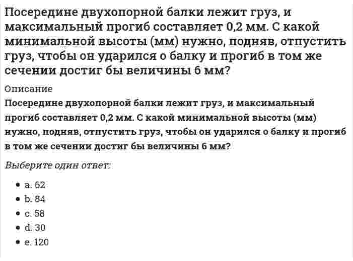      
          Описание
          Посередине двухопорной балки лежит груз. Максимальный прогиб равен 0,4 мм, а максимальное напряжение в опасном сечении = 8 МПа. С какой минимальной высоты (мм) нужно, подняв, отпустить груз, чтобы он ударился о балку и максимальное напряжение в том же сечении достигло бы величины 146 МПа?Выберите один ответ:18,252036,558,459,3  
            
            
            Посередине двухопорной балки лежит груз. Максимальный прогиб равен 0,4 мм, а максимальное напряжение в опасном сечении = 8 МПа. С какой минимальной высоты (мм) нужно, подняв, отпустить груз, чтобы он ударился о балку и максимальное напряжение в томПосле выполнения следующего фрагмента программы в C++ intb[5] = {1,7,3,6,5}, *Pt, x; Pt=&b;[0]; Pt+=2; x= *(++Pt); переменная x примет значение: данная запись ошибочна 0 10 50 После выполнения следующего фрагмента программы в С++intb[5] = {1,7,3,6,5}, *Pt, x; Pt=&b;[0]; x= *(++Pt); переменная x примет значение: 1 3 7 программа выдаст ошибкуПо словам …, «религия питает культуру и придает ей смысл; религия есть субстанция культуры, а культура – форма религии»По способу выполнения анализ может быть:Посредниками на рынке труда являются …По степени охвата единиц совокупности показатель «суммарный размер выручки торговых предприятий области» является …По определению Ф. Ницше, существует два вида удовольствия – от …По оси металлической трубы, сужающейся на участке АВ (см. рисунок), движется с постоянной скоростью заряженная частица. Изменится ли скорость частицы при прохождении участка сужения?По причине высоких скоростно-силовых требований к спортсменам-спринтерам в циклических видах спорта спринтеры нуждаются в большом количестве …По результатам расчета гидравлического режима тепловых сетей решается вопросПорогом быстрой коагуляции называют ...Порядок ведения бухгалтерского управленческого учета регламентируются:По своей глубинной сути мафия – это …