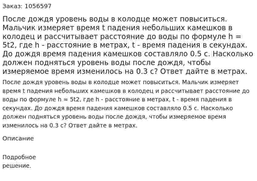 После дождя уровень воды в колодце может повыситься. Мальчик измеряет время t падения небольших камешков в колодец и рассчитывает расстояние до воды по формуле h = 5t2, где h - расстояние в метрах, t - время падения в секундах. До дождя время падения камешков составляло 0.5 с. Насколько должен подняться уровень воды после дождя, чтобы измеряемое время изменилось на 0.3 с? Ответ дайте в метрах. 
