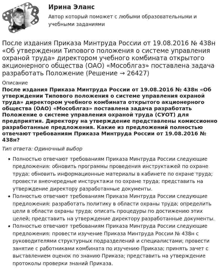      
          Описание
          После издания Приказа Минтруда России от 19.08.2016 № 438н «Об утверждении Типового положения о системе управления охраной труда» директором учебного комбината открытого акционерного общества (ОАО) «Мособлгаз» поставлена задача разработать Положение о системе управления охраной труда (СУОТ) для предприятия. Директору на утверждение представлены комиссионно разработанные предложения. Какие из предложений полностью отвечают требованиям Приказа Минтруда России от 19.08.2016 № 438н?Тип ответа: Одиночный выборПолностью отвечают требованиям Приказа Минтруда России следующие предложения: обновить программы проведения инструктажей по охране труда; обновить информационные материалы в кабинете по охране труда; провести внеочередные инструктажи по охране труда; представить на утверждение директору разработанные документы.Полностью отвечают требованиям Приказа Минтруда России следующие предложения: разработать политику в области охраны труда; определить цели в области охраны труда; описать процедуры по достижению этих целей; представить на утверждение директору разработанные документы.Полностью отвечают требованиям Приказа Минтруда России следующие предложения: провести изучение Приказа Минтруда России № 438н с руководителями структурных подразделений и специалистами; провести занятие с работниками комбината по изучению Приказа; принять зачет с выставлением оценок по знанию Приказа; представить на утверждение протоколы проверки знаний Приказа.  
            
            
            Последовательный электрический контур содержит две катушки индуктивности L1=0,05 Гн и L2=0,075 Гн, разделённых ёмкостью С=0,02 мкФ и сопротивлением R=800 Ом, также соединённых последовательно. Исходя из 2- го закона Кирхгофа, составить После издания Приказа Минтруда России от 19.08.2016 № 438н «Об утверждении Типового положения о системе управления охраной труда» директором учебного комбината открытого акционерного общества (ОАО) «Мособлгаз» поставлена задача разработать Положение После нагревания газа массой 10 г при постоянном давлении его плотность стала равной 0,5 кг/м3. До какой температуры нагрели газ, если первоначально он занимал объём V1 = 3 л при температуре t1 = 10 °C?После окончания занятий в среднем каждый десятый студент занимается в читальном зале. Найти вероятность того, что из 300 студентов будут заниматься в читальном зале: а) 20 студентов;После окончания презентации следует …После определения критического пути необходимо вычислить резервы времени для некритических операций. Резерв времени является показателем гибкости планирования сроков некритических работ в сетевой модели. Можно определить четыре показателя: полный После организационно-штатных мероприятий в территориальном управлении министерства социальной защиты М-ской области по R-скому району резко возрос объем среднемесячной нагрузки на каждого служащего. На фоне увеличения объема Последним этапом эволюционирования языков программирования в настоящий момент является …Последняя любовь -  И я понимаю-комплименты ей нравятсяПоследовательное выполнение одного процесса на различных захватках называется:Последовательное завершение конфликта приводит к туннельному мышлению, в котором мир делится на «...»Последовательность a(n) задана условиями a(1)=1 и 5^(a(n+1)-a(n))-1=3/(3n+2) для n>=1. Найдите наименьшее целое число k>1, для которого a(k) -- целое число.Последовательность a(n) задана условиями a(1)=1 и 5^(a(n+1)-a(n))-1=3/(3n+2) для n>=1. Найдите наименьшее целое число k>1, для которого a(k) -- целое число.Последовательность роста социальной ответственности лидера - от ...