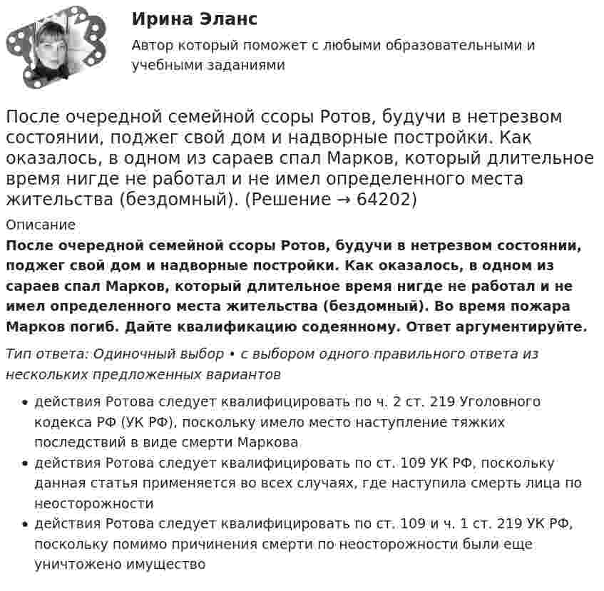      
            Описание
            После очередной семейной ссоры Ротов, будучи в нетрезвом состоянии, поджег свой дом и надворные постройки. Как оказалось, в одном из сараев спал Марков, который длительное время нигде не работал и не имел определенного места жительства (бездомный). Во время пожара Марков погиб. Дайте квалификацию содеянному. Ответ аргументируйте.Тип ответа: Одиночный выбор • с выбором одного правильного ответа из нескольких предложенных вариантовдействия Ротова следует квалифицировать по ч. 2 ст. 219 Уголовного кодекса РФ (УК РФ), поскольку имело место наступление тяжких последствий в виде смерти Марковадействия Ротова следует квалифицировать по ст. 109 УК РФ, поскольку данная статья применяется во всех случаях, где наступила смерть лица по неосторожностидействия Ротова следует квалифицировать по ст. 109 и ч. 1 ст. 219 УК РФ, поскольку помимо причинения смерти по неосторожности были еще уничтожено имущество   
            
            
            После отключения от сети на обкладках конденсатора сохраняется: Выберите один ответ: a.ток b.заряд c.напряжениеПосле очередной семейной ссоры Ротов, будучи в нетрезвом состоянии, поджег свой дом и надворные постройки. Как оказалось, в одном из сараев спал Марков, который длительное время нигде не работал и не имел определенного места жительства (бездомный). После покрытия слоем парафина радиус отверстий решета стал равен r = 1,50 мм. Приняв во внимание, что вода не смачивает парафин, определить высоту h слоя воды, который можно носить в решете так, чтобы вода не пролилась через отверстияПосле принятия Советом адвокатской палаты решения о приостановлении статуса адвоката Березкиной О.Л., она удостоверение адвоката не сдала. После провозглашения приговора суд обязан в течение … обеспечить вручение его копии осужденному (оправданному), его защитнику и обвинителю, а также потерпевшему, гражданскому истцу и ответчику, их представителям при наличии их о том ходатайства После пропускания потока в транспортной сети (см. рисунок) насыщенными оказались дуги: U = (1, 3), (5, 3), (5, 6), (2, 6), (2, 4), (4, t), (3, t), (6, t).После пропускания потока в транспортной сети (см. рисунок) насыщенными оказались дуги: U = (s, 1), (s, 5), (5, 6), (3, t), (6, 3).Последовательность самоощущения в петле Пентланда: ...Последовательный электрический контур содержит две катушки индуктивности L1=0,05 Гн и L2=0,075 Гн, разделённых ёмкостью С=0,02 мкФ и сопротивлением R=800 Ом, также соединённых последовательно. Исходя из 2- го закона Кирхгофа, составить После издания Приказа Минтруда России от 19.08.2016 № 438н «Об утверждении Типового положения о системе управления охраной труда» директором учебного комбината открытого акционерного общества (ОАО) «Мособлгаз» поставлена задача разработать Положение После нагревания газа массой 10 г при постоянном давлении его плотность стала равной 0,5 кг/м3. До какой температуры нагрели газ, если первоначально он занимал объём V1 = 3 л при температуре t1 = 10 °C?После окончания занятий в среднем каждый десятый студент занимается в читальном зале. Найти вероятность того, что из 300 студентов будут заниматься в читальном зале: а) 20 студентов;После окончания презентации следует …После определения критического пути необходимо вычислить резервы времени для некритических операций. Резерв времени является показателем гибкости планирования сроков некритических работ в сетевой модели. Можно определить четыре показателя: полный 