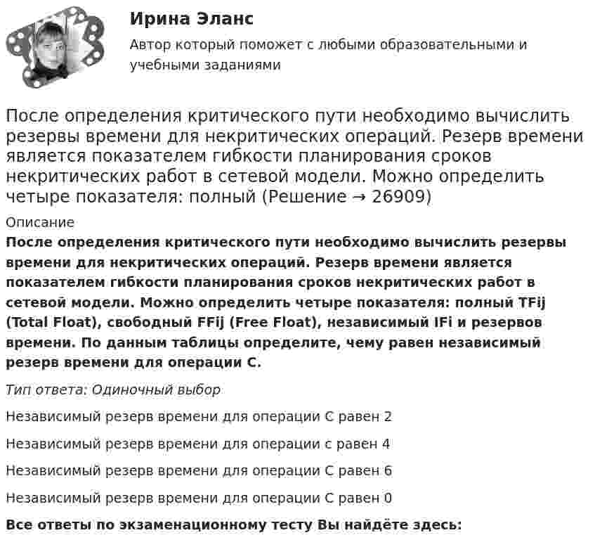      
          Описание
          После определения критического пути необходимо вычислить резервы времени для некритических операций. Резерв времени является показателем гибкости планирования сроков некритических работ в сетевой модели. Можно определить четыре показателя: полный TFij (Total Float), свободный FFij (Free Float), независимый IFi и резервов времени. По данным таблицы определите, чему равен независимый резерв времени для операции С.Тип ответа: Одиночный выборНезависимый резерв времени для операции С равен 2Независимый резерв времени для операции с равен 4Независимый резерв времени для операции С равен 6Независимый резерв времени для операции С равен 0Все ответы по экзаменационному тесту Вы найдёте здесь:   
            
            
            После окончания презентации следует …После определения критического пути необходимо вычислить резервы времени для некритических операций. Резерв времени является показателем гибкости планирования сроков некритических работ в сетевой модели. Можно определить четыре показателя: полный После организационно-штатных мероприятий в территориальном управлении министерства социальной защиты М-ской области по R-скому району резко возрос объем среднемесячной нагрузки на каждого служащего. На фоне увеличения объема После отключения от сети на обкладках конденсатора сохраняется: Выберите один ответ: a.ток b.заряд c.напряжениеПосле очередной семейной ссоры Ротов, будучи в нетрезвом состоянии, поджег свой дом и надворные постройки. Как оказалось, в одном из сараев спал Марков, который длительное время нигде не работал и не имел определенного места жительства (бездомный). После покрытия слоем парафина радиус отверстий решета стал равен r = 1,50 мм. Приняв во внимание, что вода не смачивает парафин, определить высоту h слоя воды, который можно носить в решете так, чтобы вода не пролилась через отверстияПосле принятия Советом адвокатской палаты решения о приостановлении статуса адвоката Березкиной О.Л., она удостоверение адвоката не сдала. Последовательность a(n) задана условиями a(1)=1 и 5^(a(n+1)-a(n))-1=3/(3n+2) для n>=1. Найдите наименьшее целое число k>1, для которого a(k) -- целое число.Последовательность a(n) задана условиями a(1)=1 и 5^(a(n+1)-a(n))-1=3/(3n+2) для n>=1. Найдите наименьшее целое число k>1, для которого a(k) -- целое число.Последовательность роста социальной ответственности лидера - от ...Последовательность самоощущения в петле Пентланда: ...Последовательный электрический контур содержит две катушки индуктивности L1=0,05 Гн и L2=0,075 Гн, разделённых ёмкостью С=0,02 мкФ и сопротивлением R=800 Ом, также соединённых последовательно. Исходя из 2- го закона Кирхгофа, составить После издания Приказа Минтруда России от 19.08.2016 № 438н «Об утверждении Типового положения о системе управления охраной труда» директором учебного комбината открытого акционерного общества (ОАО) «Мособлгаз» поставлена задача разработать Положение После нагревания газа массой 10 г при постоянном давлении его плотность стала равной 0,5 кг/м3. До какой температуры нагрели газ, если первоначально он занимал объём V1 = 3 л при температуре t1 = 10 °C?