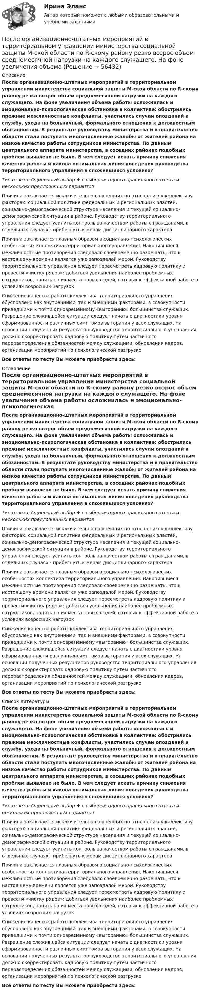      
            Описание
            После организационно-штатных мероприятий в территориальном управлении министерства социальной защиты М-ской области по R-скому району резко возрос объем среднемесячной нагрузки на каждого служащего. На фоне увеличения объема работы осложнилась и эмоционально-психологическая обстановка в коллективе: обострились прежние межличностные конфликты, участились случаи опозданий и службу, ухода на больничный, формального отношения к должностным обязанностям. В результате руководству министерства и в правительство области стали поступать многочисленные жалобы от жителей района на низкое качество работы сотрудников министерства. По данным центрального аппарата министерства, в соседних районах подобных проблем выявлено не было. В чем следует искать причину снижения качества работы и какова оптимальная линия поведения руководства территориального управления в сложившихся условиях?Тип ответа: Одиночный выбор ♦ с выбором одного правильного ответа из нескольких предложенных вариантовПричина заключается исключительно во внешних по отношению к коллективу факторах: социальной политике федеральных и региональных властей, социально-демографической структуре населения и текущей социально-демографической ситуации в районе. Руководству территориального управления следует усилить контроль за качеством работы с гражданами, в отдельных случаях - прибегнуть к мерам дисциплинарного характераПричина заключается главным образом в социально-психологических особенностях коллектива территориального управления. Накопившиеся межличностные противоречия следовало своевременно разрешать, что к настоящему времени является уже запоздалой мерой. Руководству территориального управления следует пересмотреть кадровую политику и провести «чистку рядов»: добиться увольнения наиболее проблемных сотрудников, нанять на их места новых людей, готовых к эффективной работе в условиях возросших нагрузокСнижение качества работы коллектива территориального управления обусловлено как внутренними, так и внешними факторами, в совокупности приведшими к почти одновременному «выгоранию» большинства служащих. Разрешение сложившейся ситуации следует начать с диагностики уровня сформированности различных симптомов выгорания у всех служащих. На основании полученных результатов руководство территориального управления должно скорректировать кадровую политику путем частичного перераспределения обязанностей между служащими, обновления кадров, организации мероприятий по психологической разгрузкеВсе ответы по тесту Вы можете приобрести здесь:  
            Оглавление
            После организационно-штатных мероприятий в территориальном управлении министерства социальной защиты М-ской области по R-скому району резко возрос объем среднемесячной нагрузки на каждого служащего. На фоне увеличения объема работы осложнилась и эмоционально-психологическая обстановка в коллективе: обострились прежние межличностные конфликты, участились случаи опозданий и службу, ухода на больничный, формального отношения к должностным обязанностям. В результате руководству министерства и в правительство области стали поступать многочисленные жалобы от жителей района на низкое качество работы сотрудников министерства. По данным центрального аппарата министерства, в соседних районах подобных проблем выявлено не было. В чем следует искать причину снижения качества работы и какова оптимальная линия поведения руководства территориального управления в сложившихся условиях?Тип ответа: Одиночный выбор ♦ с выбором одного правильного ответа из нескольких предложенных вариантовПричина заключается исключительно во внешних по отношению к коллективу факторах: социальной политике федеральных и региональных властей, социально-демографической структуре населения и текущей социально-демографической ситуации в районе. Руководству территориального управления следует усилить контроль за качеством работы с гражданами, в отдельных случаях - прибегнуть к мерам дисциплинарного характераПричина заключается главным образом в социально-психологических особенностях коллектива территориального управления. Накопившиеся межличностные противоречия следовало своевременно разрешать, что к настоящему времени является уже запоздалой мерой. Руководству территориального управления следует пересмотреть кадровую политику и провести «чистку рядов»: добиться увольнения наиболее проблемных сотрудников, нанять на их места новых людей, готовых к эффективной работе в условиях возросших нагрузокСнижение качества работы коллектива территориального управления обусловлено как внутренними, так и внешними факторами, в совокупности приведшими к почти одновременному «выгоранию» большинства служащих. Разрешение сложившейся ситуации следует начать с диагностики уровня сформированности различных симптомов выгорания у всех служащих. На основании полученных результатов руководство территориального управления должно скорректировать кадровую политику путем частичного перераспределения обязанностей между служащими, обновления кадров, организации мероприятий по психологической разгрузкеВсе ответы по тесту Вы можете приобрести здесь:  
            Список литературы
            После организационно-штатных мероприятий в территориальном управлении министерства социальной защиты М-ской области по R-скому району резко возрос объем среднемесячной нагрузки на каждого служащего. На фоне увеличения объема работы осложнилась и эмоционально-психологическая обстановка в коллективе: обострились прежние межличностные конфликты, участились случаи опозданий и службу, ухода на больничный, формального отношения к должностным обязанностям. В результате руководству министерства и в правительство области стали поступать многочисленные жалобы от жителей района на низкое качество работы сотрудников министерства. По данным центрального аппарата министерства, в соседних районах подобных проблем выявлено не было. В чем следует искать причину снижения качества работы и какова оптимальная линия поведения руководства территориального управления в сложившихся условиях?Тип ответа: Одиночный выбор ♦ с выбором одного правильного ответа из нескольких предложенных вариантовПричина заключается исключительно во внешних по отношению к коллективу факторах: социальной политике федеральных и региональных властей, социально-демографической структуре населения и текущей социально-демографической ситуации в районе. Руководству территориального управления следует усилить контроль за качеством работы с гражданами, в отдельных случаях - прибегнуть к мерам дисциплинарного характераПричина заключается главным образом в социально-психологических особенностях коллектива территориального управления. Накопившиеся межличностные противоречия следовало своевременно разрешать, что к настоящему времени является уже запоздалой мерой. Руководству территориального управления следует пересмотреть кадровую политику и провести «чистку рядов»: добиться увольнения наиболее проблемных сотрудников, нанять на их места новых людей, готовых к эффективной работе в условиях возросших нагрузокСнижение качества работы коллектива территориального управления обусловлено как внутренними, так и внешними факторами, в совокупности приведшими к почти одновременному «выгоранию» большинства служащих. Разрешение сложившейся ситуации следует начать с диагностики уровня сформированности различных симптомов выгорания у всех служащих. На основании полученных результатов руководство территориального управления должно скорректировать кадровую политику путем частичного перераспределения обязанностей между служащими, обновления кадров, организации мероприятий по психологической разгрузкеВсе ответы по тесту Вы можете приобрести здесь:  
            
            
            После определения критического пути необходимо вычислить резервы времени для некритических операций. Резерв времени является показателем гибкости планирования сроков некритических работ в сетевой модели. Можно определить четыре показателя: полный После организационно-штатных мероприятий в территориальном управлении министерства социальной защиты М-ской области по R-скому району резко возрос объем среднемесячной нагрузки на каждого служащего. На фоне увеличения объема После отключения от сети на обкладках конденсатора сохраняется: Выберите один ответ: a.ток b.заряд c.напряжениеПосле очередной семейной ссоры Ротов, будучи в нетрезвом состоянии, поджег свой дом и надворные постройки. Как оказалось, в одном из сараев спал Марков, который длительное время нигде не работал и не имел определенного места жительства (бездомный). После покрытия слоем парафина радиус отверстий решета стал равен r = 1,50 мм. Приняв во внимание, что вода не смачивает парафин, определить высоту h слоя воды, который можно носить в решете так, чтобы вода не пролилась через отверстияПосле принятия Советом адвокатской палаты решения о приостановлении статуса адвоката Березкиной О.Л., она удостоверение адвоката не сдала. После провозглашения приговора суд обязан в течение … обеспечить вручение его копии осужденному (оправданному), его защитнику и обвинителю, а также потерпевшему, гражданскому истцу и ответчику, их представителям при наличии их о том ходатайстваПоследовательность a(n) задана условиями a(1)=1 и 5^(a(n+1)-a(n))-1=3/(3n+2) для n>=1. Найдите наименьшее целое число k>1, для которого a(k) -- целое число.Последовательность роста социальной ответственности лидера - от ...Последовательность самоощущения в петле Пентланда: ...Последовательный электрический контур содержит две катушки индуктивности L1=0,05 Гн и L2=0,075 Гн, разделённых ёмкостью С=0,02 мкФ и сопротивлением R=800 Ом, также соединённых последовательно. Исходя из 2- го закона Кирхгофа, составить После издания Приказа Минтруда России от 19.08.2016 № 438н «Об утверждении Типового положения о системе управления охраной труда» директором учебного комбината открытого акционерного общества (ОАО) «Мособлгаз» поставлена задача разработать Положение После нагревания газа массой 10 г при постоянном давлении его плотность стала равной 0,5 кг/м3. До какой температуры нагрели газ, если первоначально он занимал объём V1 = 3 л при температуре t1 = 10 °C?После окончания занятий в среднем каждый десятый студент занимается в читальном зале. Найти вероятность того, что из 300 студентов будут заниматься в читальном зале: а) 20 студентов;