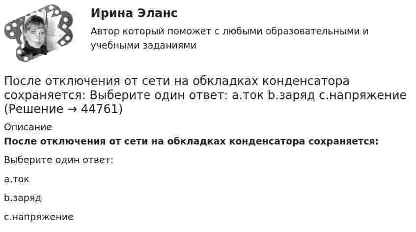      
            Описание
            После отключения от сети на обкладках конденсатора сохраняется:Выберите один ответ:a.токb.зарядc.напряжение  
            
            
            После организационно-штатных мероприятий в территориальном управлении министерства социальной защиты М-ской области по R-скому району резко возрос объем среднемесячной нагрузки на каждого служащего. На фоне увеличения объема После отключения от сети на обкладках конденсатора сохраняется: Выберите один ответ: a.ток b.заряд c.напряжениеПосле очередной семейной ссоры Ротов, будучи в нетрезвом состоянии, поджег свой дом и надворные постройки. Как оказалось, в одном из сараев спал Марков, который длительное время нигде не работал и не имел определенного места жительства (бездомный). После покрытия слоем парафина радиус отверстий решета стал равен r = 1,50 мм. Приняв во внимание, что вода не смачивает парафин, определить высоту h слоя воды, который можно носить в решете так, чтобы вода не пролилась через отверстияПосле принятия Советом адвокатской палаты решения о приостановлении статуса адвоката Березкиной О.Л., она удостоверение адвоката не сдала. После провозглашения приговора суд обязан в течение … обеспечить вручение его копии осужденному (оправданному), его защитнику и обвинителю, а также потерпевшему, гражданскому истцу и ответчику, их представителям при наличии их о том ходатайства После пропускания потока в транспортной сети (см. рисунок) насыщенными оказались дуги: U = (1, 3), (5, 3), (5, 6), (2, 6), (2, 4), (4, t), (3, t), (6, t).Последовательность роста социальной ответственности лидера - от ...Последовательность самоощущения в петле Пентланда: ...Последовательный электрический контур содержит две катушки индуктивности L1=0,05 Гн и L2=0,075 Гн, разделённых ёмкостью С=0,02 мкФ и сопротивлением R=800 Ом, также соединённых последовательно. Исходя из 2- го закона Кирхгофа, составить После издания Приказа Минтруда России от 19.08.2016 № 438н «Об утверждении Типового положения о системе управления охраной труда» директором учебного комбината открытого акционерного общества (ОАО) «Мособлгаз» поставлена задача разработать Положение После нагревания газа массой 10 г при постоянном давлении его плотность стала равной 0,5 кг/м3. До какой температуры нагрели газ, если первоначально он занимал объём V1 = 3 л при температуре t1 = 10 °C?После окончания занятий в среднем каждый десятый студент занимается в читальном зале. Найти вероятность того, что из 300 студентов будут заниматься в читальном зале: а) 20 студентов;После окончания презентации следует …
