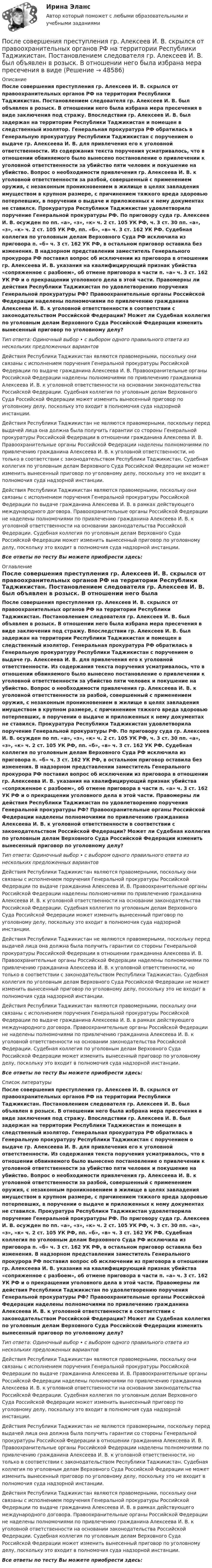      
            Описание
            После совершения преступления гр. Алексеев И. В. скрылся от правоохранительных органов РФ на территории Республики Таджикистан. Постановлением следователя гр. Алексеев И. В. был объявлен в розыск. В отношении него была избрана мера пресечения в виде заключения под стражу. Впоследствии гр. Алексеев И. В. был задержан на территории Республики Таджикистан и помещен в следственный изолятор. Генеральная прокуратура РФ обратилась в Генеральную прокуратуру Республики Таджикистан с поручением о выдаче гр. Алексеева И. В. для привлечения его к уголовной ответственности. Из содержания текста поручения усматривалось, что в отношении обвиняемого было вынесено постановление о привлечении к уголовной ответственности за убийство пяти человек и покушение на убийство. Вопрос о необходимости привлечения гр. Алексеева И. В. к уголовной ответственности за разбой, совершенный с применением оружия, с незаконным проникновением в жилище в целях завладения имуществом в крупном размере, с причинением тяжкого вреда здоровью потерпевших, в поручении о выдаче и приложенных к нему документах не ставился. Прокуратура Республики Таджикистан удовлетворила поручение Генеральной прокуратуры РФ. По приговору суда гр. Алексеев И. В. осужден по пп. «а», «з», «к» ч. 2 ст. 105 УК РФ, ч. 3 ст. 30 пп. «а», «з», «к» ч. 2 ст. 105 УК РФ, пп. «б», «в» ч. 3 ст. 162 УК РФ. Судебная коллегия по уголовным делам Верховного Суда РФ исключила из приговора п. «б» ч. 3 ст. 162 УК РФ, в остальном приговор оставила без изменения. В надзорном представлении заместитель Генерального прокурора РФ поставил вопрос об исключении из приговора в отношении гр. Алексеева И. В. указания на квалифицирующий признак убийства «сопряженное с разбоем», об отмене приговора в части п. «а» ч. 3 ст. 162 УК РФ и о прекращении уголовного дела в этой части. Правомерны ли действия Республики Таджикистан по удовлетворению поручения Генеральной прокуратуры РФ? Правоохранительные органы Российской Федерации наделены полномочиями по привлечению гражданина Алексеева И. В. к уголовной ответственности в соответствии с законодательством Российской Федерации? Может ли Судебная коллегия по уголовным делам Верховного Суда Российской Федерации изменить вынесенный приговор по уголовному делу?Тип ответа: Одиночный выбор • с выбором одного правильного ответа из нескольких предложенных вариантовДействия Республики Таджикистан являются правомерными, поскольку они связаны с исполнением поручения Генеральной прокуратуры Российской Федерации по выдаче гражданина Алексеева И. В. Правоохранительные органы Российской Федерации наделены полномочиями по привлечению гражданина Алексеева И. В. к уголовной ответственности на основании законодательства Российской Федерации. Судебная коллегия по уголовным делам Верховного Суда Российской Федерации может изменить вынесенный приговор по уголовному делу, поскольку это входит в полномочия суда надзорной инстанции.Действия Республики Таджикистан не являются правомерными, поскольку перед выдачей лица она должна была получить гарантии со стороны Генеральной прокуратуры Российской Федерации в отношении гражданина Алексеева И. В. Правоохранительные органы Российской Федерации наделены полномочиями по привлечению гражданина Алексеева И. В. к уголовной ответственности, но только в соответствии с законодательством Республики Таджикистан. Судебная коллегия по уголовным делам Верховного Суда Российской Федерации не может изменить вынесенный приговор по уголовному делу, поскольку это не входит в полномочия суда надзорной инстанции.Действия Республики Таджикистан являются правомерными, поскольку они связаны с исполнением поручения Генеральной прокуратуры Российской Федерации по выдаче гражданина Алексеева И. В. в рамках действующего международного договора. Правоохранительные органы Российской Федерации не наделены полномочиями по привлечению гражданина Алексеева И. В. к уголовной ответственности на основании законодательства Российской Федерации. Судебная коллегия по уголовным делам Верховного Суда Российской Федерации может изменить вынесенный приговор по уголовному делу, поскольку это входит в полномочия суда надзорной инстанции.Все ответы по тесту Вы можете приобрести здесь:  
            Оглавление
            После совершения преступления гр. Алексеев И. В. скрылся от правоохранительных органов РФ на территории Республики Таджикистан. Постановлением следователя гр. Алексеев И. В. был объявлен в розыск. В отношении него была избрана мера пресечения в виде заключения под стражу. Впоследствии гр. Алексеев И. В. был задержан на территории Республики Таджикистан и помещен в следственный изолятор. Генеральная прокуратура РФ обратилась в Генеральную прокуратуру Республики Таджикистан с поручением о выдаче гр. Алексеева И. В. для привлечения его к уголовной ответственности. Из содержания текста поручения усматривалось, что в отношении обвиняемого было вынесено постановление о привлечении к уголовной ответственности за убийство пяти человек и покушение на убийство. Вопрос о необходимости привлечения гр. Алексеева И. В. к уголовной ответственности за разбой, совершенный с применением оружия, с незаконным проникновением в жилище в целях завладения имуществом в крупном размере, с причинением тяжкого вреда здоровью потерпевших, в поручении о выдаче и приложенных к нему документах не ставился. Прокуратура Республики Таджикистан удовлетворила поручение Генеральной прокуратуры РФ. По приговору суда гр. Алексеев И. В. осужден по пп. «а», «з», «к» ч. 2 ст. 105 УК РФ, ч. 3 ст. 30 пп. «а», «з», «к» ч. 2 ст. 105 УК РФ, пп. «б», «в» ч. 3 ст. 162 УК РФ. Судебная коллегия по уголовным делам Верховного Суда РФ исключила из приговора п. «б» ч. 3 ст. 162 УК РФ, в остальном приговор оставила без изменения. В надзорном представлении заместитель Генерального прокурора РФ поставил вопрос об исключении из приговора в отношении гр. Алексеева И. В. указания на квалифицирующий признак убийства «сопряженное с разбоем», об отмене приговора в части п. «а» ч. 3 ст. 162 УК РФ и о прекращении уголовного дела в этой части. Правомерны ли действия Республики Таджикистан по удовлетворению поручения Генеральной прокуратуры РФ? Правоохранительные органы Российской Федерации наделены полномочиями по привлечению гражданина Алексеева И. В. к уголовной ответственности в соответствии с законодательством Российской Федерации? Может ли Судебная коллегия по уголовным делам Верховного Суда Российской Федерации изменить вынесенный приговор по уголовному делу?Тип ответа: Одиночный выбор • с выбором одного правильного ответа из нескольких предложенных вариантовДействия Республики Таджикистан являются правомерными, поскольку они связаны с исполнением поручения Генеральной прокуратуры Российской Федерации по выдаче гражданина Алексеева И. В. Правоохранительные органы Российской Федерации наделены полномочиями по привлечению гражданина Алексеева И. В. к уголовной ответственности на основании законодательства Российской Федерации. Судебная коллегия по уголовным делам Верховного Суда Российской Федерации может изменить вынесенный приговор по уголовному делу, поскольку это входит в полномочия суда надзорной инстанции.Действия Республики Таджикистан не являются правомерными, поскольку перед выдачей лица она должна была получить гарантии со стороны Генеральной прокуратуры Российской Федерации в отношении гражданина Алексеева И. В. Правоохранительные органы Российской Федерации наделены полномочиями по привлечению гражданина Алексеева И. В. к уголовной ответственности, но только в соответствии с законодательством Республики Таджикистан. Судебная коллегия по уголовным делам Верховного Суда Российской Федерации не может изменить вынесенный приговор по уголовному делу, поскольку это не входит в полномочия суда надзорной инстанции.Действия Республики Таджикистан являются правомерными, поскольку они связаны с исполнением поручения Генеральной прокуратуры Российской Федерации по выдаче гражданина Алексеева И. В. в рамках действующего международного договора. Правоохранительные органы Российской Федерации не наделены полномочиями по привлечению гражданина Алексеева И. В. к уголовной ответственности на основании законодательства Российской Федерации. Судебная коллегия по уголовным делам Верховного Суда Российской Федерации может изменить вынесенный приговор по уголовному делу, поскольку это входит в полномочия суда надзорной инстанции.Все ответы по тесту Вы можете приобрести здесь:  
            Список литературы
            После совершения преступления гр. Алексеев И. В. скрылся от правоохранительных органов РФ на территории Республики Таджикистан. Постановлением следователя гр. Алексеев И. В. был объявлен в розыск. В отношении него была избрана мера пресечения в виде заключения под стражу. Впоследствии гр. Алексеев И. В. был задержан на территории Республики Таджикистан и помещен в следственный изолятор. Генеральная прокуратура РФ обратилась в Генеральную прокуратуру Республики Таджикистан с поручением о выдаче гр. Алексеева И. В. для привлечения его к уголовной ответственности. Из содержания текста поручения усматривалось, что в отношении обвиняемого было вынесено постановление о привлечении к уголовной ответственности за убийство пяти человек и покушение на убийство. Вопрос о необходимости привлечения гр. Алексеева И. В. к уголовной ответственности за разбой, совершенный с применением оружия, с незаконным проникновением в жилище в целях завладения имуществом в крупном размере, с причинением тяжкого вреда здоровью потерпевших, в поручении о выдаче и приложенных к нему документах не ставился. Прокуратура Республики Таджикистан удовлетворила поручение Генеральной прокуратуры РФ. По приговору суда гр. Алексеев И. В. осужден по пп. «а», «з», «к» ч. 2 ст. 105 УК РФ, ч. 3 ст. 30 пп. «а», «з», «к» ч. 2 ст. 105 УК РФ, пп. «б», «в» ч. 3 ст. 162 УК РФ. Судебная коллегия по уголовным делам Верховного Суда РФ исключила из приговора п. «б» ч. 3 ст. 162 УК РФ, в остальном приговор оставила без изменения. В надзорном представлении заместитель Генерального прокурора РФ поставил вопрос об исключении из приговора в отношении гр. Алексеева И. В. указания на квалифицирующий признак убийства «сопряженное с разбоем», об отмене приговора в части п. «а» ч. 3 ст. 162 УК РФ и о прекращении уголовного дела в этой части. Правомерны ли действия Республики Таджикистан по удовлетворению поручения Генеральной прокуратуры РФ? Правоохранительные органы Российской Федерации наделены полномочиями по привлечению гражданина Алексеева И. В. к уголовной ответственности в соответствии с законодательством Российской Федерации? Может ли Судебная коллегия по уголовным делам Верховного Суда Российской Федерации изменить вынесенный приговор по уголовному делу?Тип ответа: Одиночный выбор • с выбором одного правильного ответа из нескольких предложенных вариантовДействия Республики Таджикистан являются правомерными, поскольку они связаны с исполнением поручения Генеральной прокуратуры Российской Федерации по выдаче гражданина Алексеева И. В. Правоохранительные органы Российской Федерации наделены полномочиями по привлечению гражданина Алексеева И. В. к уголовной ответственности на основании законодательства Российской Федерации. Судебная коллегия по уголовным делам Верховного Суда Российской Федерации может изменить вынесенный приговор по уголовному делу, поскольку это входит в полномочия суда надзорной инстанции.Действия Республики Таджикистан не являются правомерными, поскольку перед выдачей лица она должна была получить гарантии со стороны Генеральной прокуратуры Российской Федерации в отношении гражданина Алексеева И. В. Правоохранительные органы Российской Федерации наделены полномочиями по привлечению гражданина Алексеева И. В. к уголовной ответственности, но только в соответствии с законодательством Республики Таджикистан. Судебная коллегия по уголовным делам Верховного Суда Российской Федерации не может изменить вынесенный приговор по уголовному делу, поскольку это не входит в полномочия суда надзорной инстанции.Действия Республики Таджикистан являются правомерными, поскольку они связаны с исполнением поручения Генеральной прокуратуры Российской Федерации по выдаче гражданина Алексеева И. В. в рамках действующего международного договора. Правоохранительные органы Российской Федерации не наделены полномочиями по привлечению гражданина Алексеева И. В. к уголовной ответственности на основании законодательства Российской Федерации. Судебная коллегия по уголовным делам Верховного Суда Российской Федерации может изменить вынесенный приговор по уголовному делу, поскольку это входит в полномочия суда надзорной инстанции.Все ответы по тесту Вы можете приобрести здесь: 
            
            
            После смерти гражданина Петрова между его дочерьми Петровой и Куликовой возник спор по поводу оставшегося после отца имущества. Куликова обратилась в районный суд с исковым заявлением к Петровой о разделе имущества.После совершения преступления гр. Алексеев И. В. скрылся от правоохранительных органов РФ на территории Республики Таджикистан. Постановлением следователя гр. Алексеев И. В. был объявлен в розыск. В отношении него была избрана мера пресечения в видеПосле старта гоночный автомобиль достиг скорости 360 км/ч за 25 с. Какое расстояние он прошёл за это время?После того как конденсатору колебательного контура был сообщён заряд q = 10-5 Кл, в контуре возникли затухающие колебания. Какое количество теплоты выделится в контуре к тому моменту, когда колебания в нём полностью затухнутПосле того, как между внутренним и внешним проводниками кабеля поместили диэлектрик, скорость распространения электромагнитных волн в кабеле уменьшилась на 63 %. Определить диэлектрическую проницаемость e вещества прослойки.Послойный пирог с крекером и рыбойПослойный пирог с крекером и рыбой.После покрытия слоем парафина радиус отверстий решета стал равен r = 1,50 мм. Приняв во внимание, что вода не смачивает парафин, определить высоту h слоя воды, который можно носить в решете так, чтобы вода не пролилась через отверстияПосле принятия Советом адвокатской палаты решения о приостановлении статуса адвоката Березкиной О.Л., она удостоверение адвоката не сдала. После провозглашения приговора суд обязан в течение … обеспечить вручение его копии осужденному (оправданному), его защитнику и обвинителю, а также потерпевшему, гражданскому истцу и ответчику, их представителям при наличии их о том ходатайства После пропускания потока в транспортной сети (см. рисунок) насыщенными оказались дуги: U = (1, 3), (5, 3), (5, 6), (2, 6), (2, 4), (4, t), (3, t), (6, t).После пропускания потока в транспортной сети (см. рисунок) насыщенными оказались дуги: U = (s, 1), (s, 5), (5, 6), (3, t), (6, 3).После расторжения брака супругов Аверьяновых их 8-летний сын остался с матерью. Отец мальчика был настроен принимать участие в его воспитании, по мере возможности (он моряк) встречаться с сыном, вместе отдыхать и т.п. После Революции 1917 г...