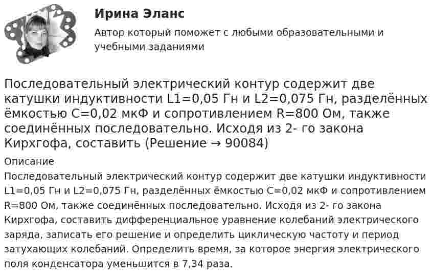      
            Описание
            Последовательный электрический контур содержит две катушки индуктивности L1=0,05 Гн и L2=0,075 Гн, разделённых ёмкостью С=0,02 мкФ и сопротивлением R=800 Ом, также соединённых последовательно. Исходя из 2- го закона Кирхгофа, составить дифференциальное уравнение колебаний элек­трического заряда, записать его решение и определить циклическую частоту и период затухающих колебаний. Определить время, за которое энергия электрического поля конденсатора уменьшится в 7,34 раза.   
            
            
            Последовательность самоощущения в петле Пентланда: ...Последовательный электрический контур содержит две катушки индуктивности L1=0,05 Гн и L2=0,075 Гн, разделённых ёмкостью С=0,02 мкФ и сопротивлением R=800 Ом, также соединённых последовательно. Исходя из 2- го закона Кирхгофа, составить После издания Приказа Минтруда России от 19.08.2016 № 438н «Об утверждении Типового положения о системе управления охраной труда» директором учебного комбината открытого акционерного общества (ОАО) «Мособлгаз» поставлена задача разработать Положение После нагревания газа массой 10 г при постоянном давлении его плотность стала равной 0,5 кг/м3. До какой температуры нагрели газ, если первоначально он занимал объём V1 = 3 л при температуре t1 = 10 °C?После окончания занятий в среднем каждый десятый студент занимается в читальном зале. Найти вероятность того, что из 300 студентов будут заниматься в читальном зале: а) 20 студентов;После окончания презентации следует …После определения критического пути необходимо вычислить резервы времени для некритических операций. Резерв времени является показателем гибкости планирования сроков некритических работ в сетевой модели. Можно определить четыре показателя: полный После возбуждения производства по делу стороны ... соглашение о признании обстоятельств, подтверждающих их требования или возраженияПоследним этапом эволюционирования языков программирования в настоящий момент является …Последняя любовь -  И я понимаю-комплименты ей нравятсяПоследовательное выполнение одного процесса на различных захватках называется:Последовательное завершение конфликта приводит к туннельному мышлению, в котором мир делится на «...»Последовательность a(n) задана условиями a(1)=1 и 5^(a(n+1)-a(n))-1=3/(3n+2) для n>=1. Найдите наименьшее целое число k>1, для которого a(k) -- целое число.Последовательность a(n) задана условиями a(1)=1 и 5^(a(n+1)-a(n))-1=3/(3n+2) для n>=1. Найдите наименьшее целое число k>1, для которого a(k) -- целое число.