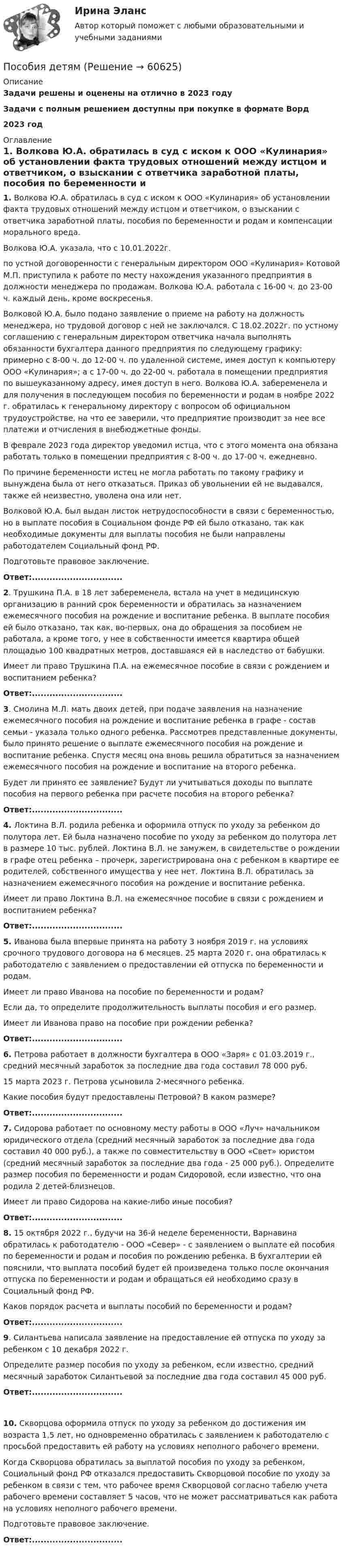      
            Описание
            Задачи решены и оценены на отлично в 2023 годуЗадачи с полным решением доступны при покупке в формате Ворд2023 год 
            Оглавление
             1. Волкова Ю.А. обратилась в суд с иском к ООО «Кулинария» об установлении факта трудовых отношений между истцом и ответчиком, о взыскании с ответчика заработной платы, пособия по беременности и родам и компенсации морального вреда.	Волкова Ю.А. указала, что с 10.01.2022г. по устной договоренности с генеральным директором ООО «Кулинария» Котовой М.П. приступила к работе по месту нахождения указанного предприятия в должности менеджера по продажам. Волкова Ю.А. работала с 16-00 ч. до 23-00 ч. каждый день, кроме воскресенья. 	Волковой Ю.А. было подано заявление о приеме на работу на должность менеджера, но трудовой договор с ней не заключался. С 18.02.2022г. по устному соглашению с генеральным директором ответчика начала выполнять обязанности бухгалтера данного предприятия по следующему графику: примерно с 8-00 ч. до 12-00 ч. по удаленной системе, имея доступ к компьютеру ООО «Кулинария»; а с 17-00 ч. до 22-00 ч. работала в помещении предприятия по вышеуказанному адресу, имея доступ в него. Волкова Ю.А. забеременела и для получения в последующем пособия по беременности и родам в ноябре 2022 г. обратилась к генеральному директору с вопросом об официальном трудоустройстве, на что ее заверили, что предприятие производит за нее все платежи и отчисления в внебюджетные фонды. 	В феврале 2023 года директор уведомил истца, что с этого момента она обязана работать только в помещении предприятия с 8-00 ч. до 17-00 ч. ежедневно. 	По причине беременности истец не могла работать по такому графику и вынуждена была от него отказаться. Приказ об увольнении ей не выдавался, также ей неизвестно, уволена она или нет. 	Волковой Ю.А. был выдан листок нетрудоспособности в связи с беременностью, но в выплате пособия в Социальном фонде РФ ей было отказано, так как необходимые документы для выплаты пособия не были направлены работодателем Социальный фонд РФ.	Подготовьте правовое заключение.  Ответ:...............................   2. Трушкина П.А. в 18 лет забеременела, встала на учет в медицинскую организацию в ранний срок беременности и обратилась за назначением ежемесячного пособия на рождение и воспитание ребенка. В выплате пособия ей было отказано, так как, во-первых, она до обращения за пособием не работала, а кроме того, у нее в собственности имеется квартира общей площадью 100 квадратных метров, доставшаяся ей в наследство от бабушки.	Имеет ли право Трушкина П.А. на ежемесячное пособие в связи с рождением и воспитанием ребенка? Ответ:...............................  3. Смолина М.Л. мать двоих детей, при подаче заявления на назначение ежемесячного пособия на рождение и воспитание ребенка в графе - состав семьи - указала только одного ребенка. Рассмотрев представленные документы, было принято решение о выплате ежемесячного пособия на рождение и воспитание ребенка. Спустя месяц она вновь решила обратиться за назначением ежемесячного пособия на рождение и воспитание на второго ребенка. 	Будет ли принято ее заявление? Будут ли учитываться доходы по выплате пособия на первого ребенка при расчете пособия на второго ребенка? Ответ:...............................  4. Локтина В.Л. родила ребенка и оформила отпуск по уходу за ребенком до полутора лет. Ей была назначено пособие по уходу за ребенком до полутора лет в размере 10 тыс. рублей. Локтина В.Л. не замужем, в свидетельстве о рождении в графе отец ребенка – прочерк, зарегистрирована она с ребенком в квартире ее родителей, собственного имущества у нее нет. Локтина В.Л. обратилась за назначением ежемесячного пособия на рождение и воспитание ребенка.	Имеет ли право Локтина В.Л. на ежемесячное пособие в связи с рождением и воспитанием ребенка? Ответ:............................... 5. Иванова была впервые принята на работу 3 ноября 2019 г. на условиях срочного трудового договора на 6 месяцев. 25 марта 2020 г. она обратилась к работодателю с заявлением о предоставлении ей отпуска по беременности и родам. 	Имеет ли право Иванова на пособие по беременности и родам? 	Если да, то определите продолжительность выплаты пособия и его размер. 	Имеет ли Иванова право на пособие при рождении ребенка? Ответ:............................... 6. Петрова работает в должности бухгалтера в ООО «Заря» с 01.03.2019 г., средний месячный заработок за последние два года составил 78 000 руб. 	15 марта 2023 г. Петрова усыновила 2-месячного ребенка.	Какие пособия будут предоставлены Петровой? В каком размере? Ответ:...............................	7. Сидорова работает по основному месту работы в ООО «Луч» начальником юридического отдела (средний месячный заработок за последние два года составил 40 000 руб.), а также по совместительству в ООО «Свет» юристом (средний месячный заработок за последние два года - 25 000 руб.). Определите размер пособия по беременности и родам Сидоровой, если известно, что она родила 2 детей-близнецов. 	Имеет ли право Сидорова на какие-либо иные пособия? Ответ:...............................  8. 15 октября 2022 г., будучи на 36-й неделе беременности, Варнавина обратилась к работодателю - ООО «Север» - с заявлением о выплате ей пособия по беременности и родам и пособия по рождению ребенка. В бухгалтерии ей пояснили, что выплата пособий будет ей произведена только после окончания отпуска по беременности и родам и обращаться ей необходимо сразу в Социальный фонд РФ. 	Каков порядок расчета и выплаты пособий по беременности и родам? Ответ:...............................  9. Силантьева написала заявление на предоставление ей отпуска по уходу за ребенком с 10 декабря 2022 г.	Определите размер пособия по уходу за ребенком, если известно, средний месячный заработок Силантьевой за последние два года составил 45 000 руб. Ответ:............................... 10. Скворцова оформила отпуск по уходу за ребенком до достижения им возраста 1,5 лет, но одновременно обратилась с заявлением к работодателю с просьбой предоставить ей работу на условиях неполного рабочего времени.	Когда Скворцова обратилась за выплатой пособия по уходу за ребенком, Социальный фонд РФ отказался предоставить Скворцовой пособие по уходу за ребенком в связи с тем, что рабочее время Скворцовой согласно табелю учета рабочего времени составляет 5 часов, что не может рассматриваться как работа на условиях неполного рабочего времени.	Подготовьте правовое заключение.  Ответ:...............................   
            
            
            Пособие по временной нетрудоспособности застрахованному лицу, имеющему страховой стаж 8 и более лет выплачивается в размере … среднего заработкаПособия детямПо содержанию происходящих изменений в процессе карьерного движения выделяют следующие виды карьеры (уберите лишнее)По соленоиду без сердечника длиной 0,25 м и поперечным сечением 15 см2, имеющему 500 витков, течёт ток силой 1 А. Найти энергию и объёмную плотность энергии магнитного поля в соленоиде.По соленоиду без сердечника протекает ток, равномерное возрастание которого вызывает возникновение в соленоиде ЭДС самоиндукции величиной 3,1 мВ. Определить скорость изменения тока, если длина соленоида По соленоиду длиной 0,25 м, имеющему 500 витков, течёт ток 1 А. Площадь поперечного сечения 15 см2. В соленоид вставлен железный сердечник. Найти энергию магнитного поля соленоида. Зависимость B = f(H) приведена на рисунке.По соленоиду длиной 0,25 м, имеющему число витков 500, течёт ток 1 А. Площадь поперечного сечения 15 см2. В соленоид вставлен железный сердечник. Найти энергию магнитного поля соленоида. Зависимость B = f(H) приведена на графике.После старта гоночный автомобиль достиг скорости 360 км/ч за 25 с. Какое расстояние он прошёл за это время?После того как конденсатору колебательного контура был сообщён заряд q = 10-5 Кл, в контуре возникли затухающие колебания. Какое количество теплоты выделится в контуре к тому моменту, когда колебания в нём полностью затухнутПосле того, как между внутренним и внешним проводниками кабеля поместили диэлектрик, скорость распространения электромагнитных волн в кабеле уменьшилась на 63 %. Определить диэлектрическую проницаемость e вещества прослойки.Послойный пирог с крекером и рыбойПослойный пирог с крекером и рыбой.Посмотрите видео и ответьте на вопросы (ИРНИТУ) Посмотрите на график наступления экологического долга с 2000-х годов по настоящее время Известно, что день экологического долга с каждым годом наступает все раньше.. Предложите варианты, с чем это может быть связано