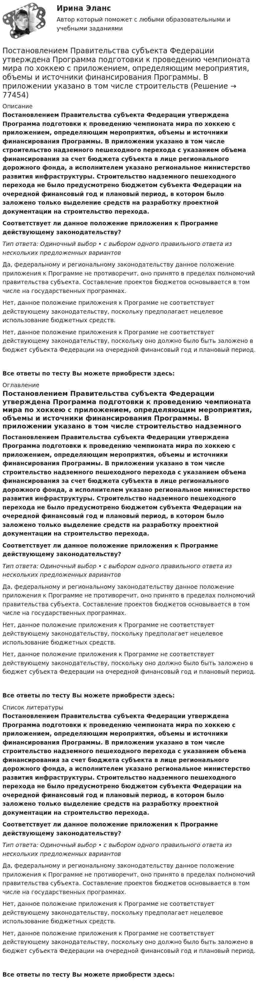      
            Описание
            Постановлением Правительства субъекта Федерации утверждена Программа подготовки к проведению чемпионата мира по хоккею с приложением, определяющим мероприятия, объемы и источники финансирования Программы. В приложении указано в том числе строительство надземного пешеходного перехода с указанием объема финансирования за счет бюджета субъекта в лице регионального дорожного фонда, а исполнителем указано региональное министерство развития инфраструктуры. Строительство надземного пешеходного перехода не было предусмотрено бюджетом субъекта Федерации на очередной финансовый год и плановый период, в котором было заложено только выделение средств на разработку проектной документации на строительство перехода.Соответствует ли данное положение приложения к Программе действующему законодательству?Тип ответа: Одиночный выбор • с выбором одного правильного ответа из нескольких предложенных вариантовДа, федеральному и региональному законодательству данное положение приложения к Программе не противоречит, оно принято в пределах полномочий правительства субъекта. Составление проектов бюджетов основывается в том числе на государственных программах.Нет, данное положение приложения к Программе не соответствует действующему законодательству, поскольку предполагает нецелевое использование бюджетных средств.Нет, данное положение приложения к Программе не соответствует действующему законодательству, поскольку оно должно было быть заложено в бюджет субъекта Федерации на очередной финансовый год и плановый период.Все ответы по тесту Вы можете приобрести здесь:  
            Оглавление
            Постановлением Правительства субъекта Федерации утверждена Программа подготовки к проведению чемпионата мира по хоккею с приложением, определяющим мероприятия, объемы и источники финансирования Программы. В приложении указано в том числе строительство надземного пешеходного перехода с указанием объема финансирования за счет бюджета субъекта в лице регионального дорожного фонда, а исполнителем указано региональное министерство развития инфраструктуры. Строительство надземного пешеходного перехода не было предусмотрено бюджетом субъекта Федерации на очередной финансовый год и плановый период, в котором было заложено только выделение средств на разработку проектной документации на строительство перехода.Соответствует ли данное положение приложения к Программе действующему законодательству?Тип ответа: Одиночный выбор • с выбором одного правильного ответа из нескольких предложенных вариантовДа, федеральному и региональному законодательству данное положение приложения к Программе не противоречит, оно принято в пределах полномочий правительства субъекта. Составление проектов бюджетов основывается в том числе на государственных программах.Нет, данное положение приложения к Программе не соответствует действующему законодательству, поскольку предполагает нецелевое использование бюджетных средств.Нет, данное положение приложения к Программе не соответствует действующему законодательству, поскольку оно должно было быть заложено в бюджет субъекта Федерации на очередной финансовый год и плановый период.Все ответы по тесту Вы можете приобрести здесь:  
            Список литературы
            Постановлением Правительства субъекта Федерации утверждена Программа подготовки к проведению чемпионата мира по хоккею с приложением, определяющим мероприятия, объемы и источники финансирования Программы. В приложении указано в том числе строительство надземного пешеходного перехода с указанием объема финансирования за счет бюджета субъекта в лице регионального дорожного фонда, а исполнителем указано региональное министерство развития инфраструктуры. Строительство надземного пешеходного перехода не было предусмотрено бюджетом субъекта Федерации на очередной финансовый год и плановый период, в котором было заложено только выделение средств на разработку проектной документации на строительство перехода.Соответствует ли данное положение приложения к Программе действующему законодательству?Тип ответа: Одиночный выбор • с выбором одного правильного ответа из нескольких предложенных вариантовДа, федеральному и региональному законодательству данное положение приложения к Программе не противоречит, оно принято в пределах полномочий правительства субъекта. Составление проектов бюджетов основывается в том числе на государственных программах.Нет, данное положение приложения к Программе не соответствует действующему законодательству, поскольку предполагает нецелевое использование бюджетных средств.Нет, данное положение приложения к Программе не соответствует действующему законодательству, поскольку оно должно было быть заложено в бюджет субъекта Федерации на очередной финансовый год и плановый период.Все ответы по тесту Вы можете приобрести здесь:  
            
            
            Постановлением правительства субъекта РФ утвержден Порядок предоставления субсидий из регионального бюджета субъектам малого и среднего предпринимательства, в том числе участникам инновационных территориальных кластеров, на возмещение части затрат, Постановлением Правительства субъекта Федерации утверждена Программа подготовки к проведению чемпионата мира по хоккею с приложением, определяющим мероприятия, объемы и источники финансирования Программы. В приложении указано в том числе строительствПостановление о представлении результатов оперативно-розыскной деятельности органу дознания, следователю или в суд, Приложение 2По статистическим данным в городе 14% пенсионеров, среди которых каждый двухсотый верит «некачественной» рекламе. Какова вероятность того, что хотя бы два пенсионера поверят такой рекламе, если в городе население составляет 10000 человек?По степени вовлеченности людей в конфликты выделяют ... конфликты (укажите 3 варианта ответа)По степени охвата единиц совокупности показатель «суммарный размер выручки торговых предприятий области» является …По степени своей эффективности методы коррекции состояния психологического климата в кризисной организации располагаются в следующей последовательности:Поставьте глагол в скобках в нужную форму. ИСПОЛЬЗУЙТЕ ТОЛЬКО ПОЛНУЮ ФОРМУ!  __ (to be) an atom the basic particle of matter?Поставьте глагол в скобках в нужную форму. ИСПОЛЬЗУЙТЕ ТОЛЬКО ПОЛНУЮ ФОРМУ!  We are sure people __ (to work) in virtual offices in the near future.Поставьте глагол в скобках в нужную форму. ИСПОЛЬЗУЙТЕ ТОЛЬКО ПОЛНУЮ ФОРМУ!  Yesterday the students of our group _ (to see) a new educational film.Постановка задачи: из генеральной совокупности произведена выборка значений для двух случайных переменных. Найти: 1. Результативный (зависимый, Y) и факторный (независимый, Х) признаки. 2. Построить корреляционное поле Х – Y. 3. Определить визуально пригодность линейной функции регрессии.Постановка задачи Исходные данные представлены показателями, характеризующими использование специалистом рабочего времени, в рамках ранее проведенного периода наблюдений.Постановка задачи. Ситуация Компания Х занимается продажей автозапчастей. Год назад Нина Иванова была назначена на должность старшего менеджера. Ее преемнику, Михаилу Петрову, была поставлена задача сформировать сильную команду и улучшить результаты продаж.Постановка задачи Ставится задача исследовать, как влияет индекс реального объема сель-скохозяйственного производства (AGR_Q_DIRI) на индекс реального ВВП РФ (GDPEA_Q_DIRI). Оба показателя – цепные индексы, где за базу (100%) взят уровень прошлых лет (1993 и 2005 соответственно)