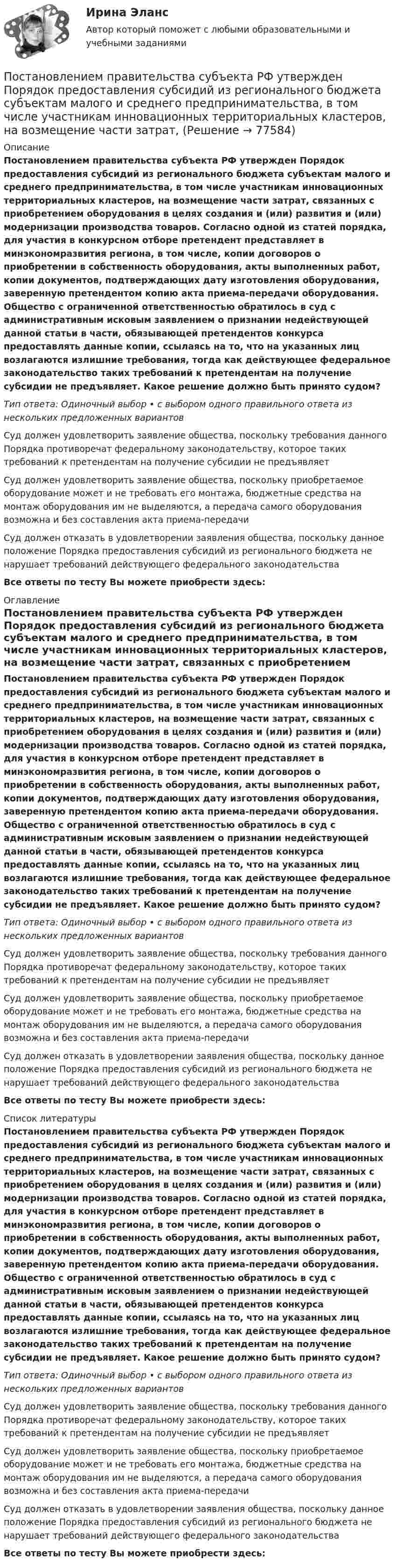      
            Описание
            Постановлением правительства субъекта РФ утвержден Порядок предоставления субсидий из регионального бюджета субъектам малого и среднего предпринимательства, в том числе участникам инновационных территориальных кластеров, на возмещение части затрат, связанных с приобретением оборудования в целях создания и (или) развития и (или) модернизации производства товаров. Согласно одной из статей порядка, для участия в конкурсном отборе претендент представляет в минэкономразвития региона, в том числе, копии договоров о приобретении в собственность оборудования, акты выполненных работ, копии документов, подтверждающих дату изготовления оборудования, заверенную претендентом копию акта приема-передачи оборудования. Общество с ограниченной ответственностью обратилось в суд с административным исковым заявлением о признании недействующей данной статьи в части, обязывающей претендентов конкурса предоставлять данные копии, ссылаясь на то, что на указанных лиц возлагаются излишние требования, тогда как действующее федеральное законодательство таких требований к претендентам на получение субсидии не предъявляет. Какое решение должно быть принято судом?Тип ответа: Одиночный выбор • с выбором одного правильного ответа из нескольких предложенных вариантовСуд должен удовлетворить заявление общества, поскольку требования данного Порядка противоречат федеральному законодательству, которое таких требований к претендентам на получение субсидии не предъявляетСуд должен удовлетворить заявление общества, поскольку приобретаемое оборудование может и не требовать его монтажа, бюджетные средства на монтаж оборудования им не выделяются, а передача самого оборудования возможна и без составления акта приема-передачиСуд должен отказать в удовлетворении заявления общества, поскольку данное положение Порядка предоставления субсидий из регионального бюджета не нарушает требований действующего федерального законодательстваВсе ответы по тесту Вы можете приобрести здесь:  
            Оглавление
            Постановлением правительства субъекта РФ утвержден Порядок предоставления субсидий из регионального бюджета субъектам малого и среднего предпринимательства, в том числе участникам инновационных территориальных кластеров, на возмещение части затрат, связанных с приобретением оборудования в целях создания и (или) развития и (или) модернизации производства товаров. Согласно одной из статей порядка, для участия в конкурсном отборе претендент представляет в минэкономразвития региона, в том числе, копии договоров о приобретении в собственность оборудования, акты выполненных работ, копии документов, подтверждающих дату изготовления оборудования, заверенную претендентом копию акта приема-передачи оборудования. Общество с ограниченной ответственностью обратилось в суд с административным исковым заявлением о признании недействующей данной статьи в части, обязывающей претендентов конкурса предоставлять данные копии, ссылаясь на то, что на указанных лиц возлагаются излишние требования, тогда как действующее федеральное законодательство таких требований к претендентам на получение субсидии не предъявляет. Какое решение должно быть принято судом?Тип ответа: Одиночный выбор • с выбором одного правильного ответа из нескольких предложенных вариантовСуд должен удовлетворить заявление общества, поскольку требования данного Порядка противоречат федеральному законодательству, которое таких требований к претендентам на получение субсидии не предъявляетСуд должен удовлетворить заявление общества, поскольку приобретаемое оборудование может и не требовать его монтажа, бюджетные средства на монтаж оборудования им не выделяются, а передача самого оборудования возможна и без составления акта приема-передачиСуд должен отказать в удовлетворении заявления общества, поскольку данное положение Порядка предоставления субсидий из регионального бюджета не нарушает требований действующего федерального законодательстваВсе ответы по тесту Вы можете приобрести здесь:  
            Список литературы
            Постановлением правительства субъекта РФ утвержден Порядок предоставления субсидий из регионального бюджета субъектам малого и среднего предпринимательства, в том числе участникам инновационных территориальных кластеров, на возмещение части затрат, связанных с приобретением оборудования в целях создания и (или) развития и (или) модернизации производства товаров. Согласно одной из статей порядка, для участия в конкурсном отборе претендент представляет в минэкономразвития региона, в том числе, копии договоров о приобретении в собственность оборудования, акты выполненных работ, копии документов, подтверждающих дату изготовления оборудования, заверенную претендентом копию акта приема-передачи оборудования. Общество с ограниченной ответственностью обратилось в суд с административным исковым заявлением о признании недействующей данной статьи в части, обязывающей претендентов конкурса предоставлять данные копии, ссылаясь на то, что на указанных лиц возлагаются излишние требования, тогда как действующее федеральное законодательство таких требований к претендентам на получение субсидии не предъявляет. Какое решение должно быть принято судом?Тип ответа: Одиночный выбор • с выбором одного правильного ответа из нескольких предложенных вариантовСуд должен удовлетворить заявление общества, поскольку требования данного Порядка противоречат федеральному законодательству, которое таких требований к претендентам на получение субсидии не предъявляетСуд должен удовлетворить заявление общества, поскольку приобретаемое оборудование может и не требовать его монтажа, бюджетные средства на монтаж оборудования им не выделяются, а передача самого оборудования возможна и без составления акта приема-передачиСуд должен отказать в удовлетворении заявления общества, поскольку данное положение Порядка предоставления субсидий из регионального бюджета не нарушает требований действующего федерального законодательстваВсе ответы по тесту Вы можете приобрести здесь:  
            
            
            Постановка продукции на производство (итоговый тест с ответами) 85%Постановлением правительства субъекта РФ утвержден Порядок предоставления субсидий из регионального бюджета субъектам малого и среднего предпринимательства, в том числе участникам инновационных территориальных кластеров, на возмещение части затрат, Постановлением Правительства субъекта Федерации утверждена Программа подготовки к проведению чемпионата мира по хоккею с приложением, определяющим мероприятия, объемы и источники финансирования Программы. В приложении указано в том числе строительствПостановление о представлении результатов оперативно-розыскной деятельности органу дознания, следователю или в суд, Приложение 2По статистическим данным в городе 14% пенсионеров, среди которых каждый двухсотый верит «некачественной» рекламе. Какова вероятность того, что хотя бы два пенсионера поверят такой рекламе, если в городе население составляет 10000 человек?По степени вовлеченности людей в конфликты выделяют ... конфликты (укажите 3 варианта ответа)По степени охвата единиц совокупности показатель «суммарный размер выручки торговых предприятий области» является …Поставьте глагол в скобках в нужную форму. ИСПОЛЬЗУЙТЕ ТОЛЬКО ПОЛНУЮ ФОРМУ!  Those old devices _____ (not, to use) nowadays.Поставьте глагол в скобках в нужную форму. ИСПОЛЬЗУЙТЕ ТОЛЬКО ПОЛНУЮ ФОРМУ!  __ (to be) an atom the basic particle of matter?Поставьте глагол в скобках в нужную форму. ИСПОЛЬЗУЙТЕ ТОЛЬКО ПОЛНУЮ ФОРМУ!  We are sure people __ (to work) in virtual offices in the near future.Поставьте глагол в скобках в нужную форму. ИСПОЛЬЗУЙТЕ ТОЛЬКО ПОЛНУЮ ФОРМУ!  Yesterday the students of our group _ (to see) a new educational film.Постановка задачи: из генеральной совокупности произведена выборка значений для двух случайных переменных. Найти: 1. Результативный (зависимый, Y) и факторный (независимый, Х) признаки. 2. Построить корреляционное поле Х – Y. 3. Определить визуально пригодность линейной функции регрессии.Постановка задачи Исходные данные представлены показателями, характеризующими использование специалистом рабочего времени, в рамках ранее проведенного периода наблюдений.Постановка задачи. Ситуация Компания Х занимается продажей автозапчастей. Год назад Нина Иванова была назначена на должность старшего менеджера. Ее преемнику, Михаилу Петрову, была поставлена задача сформировать сильную команду и улучшить результаты продаж.