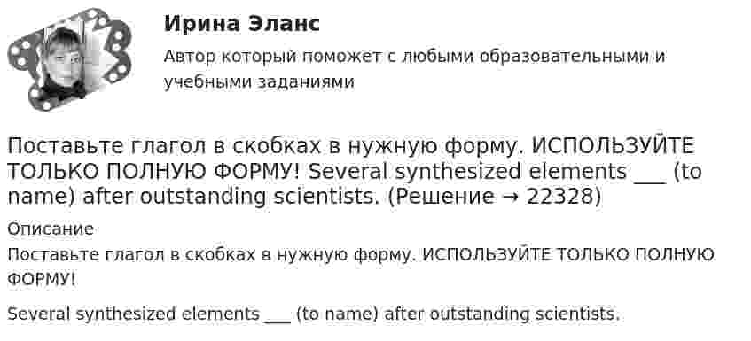     
          Описание
          Поставьте глагол в скобках в нужную форму. ИСПОЛЬЗУЙТЕ ТОЛЬКО ПОЛНУЮ ФОРМУ!Several synthesized elements ___ (to name) after outstanding scientists.  
            
            
            Поставьте глагол в скобках в нужную форму. ИСПОЛЬЗУЙТЕ ТОЛЬКО ПОЛНУЮ ФОРМУ!  Next year this experimental model ____ (to follow) by mass production of these mechanisms.Поставьте глагол в скобках в нужную форму. ИСПОЛЬЗУЙТЕ ТОЛЬКО ПОЛНУЮ ФОРМУ!  Several synthesized elements ___ (to name) after outstanding scientists.Поставьте глагол в скобках в нужную форму. ИСПОЛЬЗУЙТЕ ТОЛЬКО ПОЛНУЮ ФОРМУ!  Some months ago our engineers ___ (to install) video cameras in the office.Поставьте глагол в скобках в нужную форму. ИСПОЛЬЗУЙТЕ ТОЛЬКО ПОЛНУЮ ФОРМУ!  The first Russian satellite communication system __ into practice in 1965.Поставьте глагол в скобках в нужную форму. ИСПОЛЬЗУЙТЕ ТОЛЬКО ПОЛНУЮ ФОРМУ!  The first telephone station ______ (to build) in 1878 in the USA.Поставьте глагол в скобках в нужную форму. ИСПОЛЬЗУЙТЕ ТОЛЬКО ПОЛНУЮ ФОРМУ!  The number of working places at the plant ______ (to reduce) last year.Поставьте глагол в скобках в нужную форму. ИСПОЛЬЗУЙТЕ ТОЛЬКО ПОЛНУЮ ФОРМУ!  The proton and the neutron __ (to have) almost the same weight.Поставленная цель определила решение следующих задач: 1. Описать национальный проект «Здравоохранение» 2. Описать региональный проект в составе национального проекта 3. Отразить в работе личное отношение к проекту:Поставленная цель определила решение следующих задач: 1. Рассмотреть понятие и сущность консалтинговых технологий. 2. Выделить причины обращения в консалтинговые компании.Поставщики, как пользователи бухгалтерской информации относятсяПоставьте глагол в скобках в нужную форму в пассивном залоге. ИСПОЛЬЗУЙТЕ ТОЛЬКО ПОЛНУЮ ФОРМУ!  The students ______ (to give) a new task tomorrow.Поставьте глагол в скобках в нужную форму. ИСПОЛЬЗУЙТЕ ТОЛЬКО ПОЛНУЮ ФОРМУ!  Centralized heat supply __ (to pay ) great attention to.Поставьте глагол в скобках в нужную форму. ИСПОЛЬЗУЙТЕ ТОЛЬКО ПОЛНУЮ ФОРМУ!  In future most energy __________ (to obtain) from alternative sources.Поставьте глагол в скобках в нужную форму. ИСПОЛЬЗУЙТЕ ТОЛЬКО ПОЛНУЮ ФОРМУ!  In our last experiment, the liquids ___ (not, to expand) more than I expected.