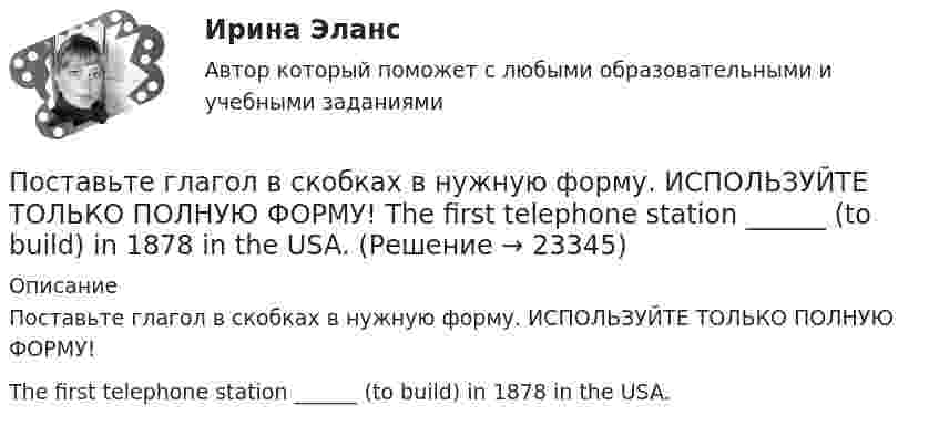     
          Описание
          Поставьте глагол в скобках в нужную форму. ИСПОЛЬЗУЙТЕ ТОЛЬКО ПОЛНУЮ ФОРМУ!The first telephone station ______ (to build) in 1878 in the USA.  
            
            
            Поставьте глагол в скобках в нужную форму. ИСПОЛЬЗУЙТЕ ТОЛЬКО ПОЛНУЮ ФОРМУ!  The first Russian satellite communication system __ into practice in 1965.Поставьте глагол в скобках в нужную форму. ИСПОЛЬЗУЙТЕ ТОЛЬКО ПОЛНУЮ ФОРМУ!  The first telephone station ______ (to build) in 1878 in the USA.Поставьте глагол в скобках в нужную форму. ИСПОЛЬЗУЙТЕ ТОЛЬКО ПОЛНУЮ ФОРМУ!  The number of working places at the plant ______ (to reduce) last year.Поставьте глагол в скобках в нужную форму. ИСПОЛЬЗУЙТЕ ТОЛЬКО ПОЛНУЮ ФОРМУ!  The proton and the neutron __ (to have) almost the same weight.Поставьте глагол в скобках в нужную форму. ИСПОЛЬЗУЙТЕ ТОЛЬКО ПОЛНУЮ ФОРМУ!  The purpose of these methods __________ (to describe) later.Поставьте глагол в скобках в нужную форму. ИСПОЛЬЗУЙТЕ ТОЛЬКО ПОЛНУЮ ФОРМУ!  This metal __ (not, to melt) at this temperature tomorrow.Поставьте глагол в скобках в нужную форму. ИСПОЛЬЗУЙТЕ ТОЛЬКО ПОЛНУЮ ФОРМУ!  This new method ___ (to base) on the achievements of many sciences.Поставьте глагол в скобках в нужную форму в пассивном залоге. ИСПОЛЬЗУЙТЕ ТОЛЬКО ПОЛНУЮ ФОРМУ!  The students ______ (to give) a new task tomorrow.Поставьте глагол в скобках в нужную форму. ИСПОЛЬЗУЙТЕ ТОЛЬКО ПОЛНУЮ ФОРМУ!  Centralized heat supply __ (to pay ) great attention to.Поставьте глагол в скобках в нужную форму. ИСПОЛЬЗУЙТЕ ТОЛЬКО ПОЛНУЮ ФОРМУ!  In future most energy __________ (to obtain) from alternative sources.Поставьте глагол в скобках в нужную форму. ИСПОЛЬЗУЙТЕ ТОЛЬКО ПОЛНУЮ ФОРМУ!  In our last experiment, the liquids ___ (not, to expand) more than I expected.Поставьте глагол в скобках в нужную форму. ИСПОЛЬЗУЙТЕ ТОЛЬКО ПОЛНУЮ ФОРМУ!  My friend was very busy yesterday evening, so I __ (not, to phone) him.Поставьте глагол в скобках в нужную форму. ИСПОЛЬЗУЙТЕ ТОЛЬКО ПОЛНУЮ ФОРМУ!  Next year this experimental model ____ (to follow) by mass production of these mechanisms.Поставьте глагол в скобках в нужную форму. ИСПОЛЬЗУЙТЕ ТОЛЬКО ПОЛНУЮ ФОРМУ!  Several synthesized elements ___ (to name) after outstanding scientists.