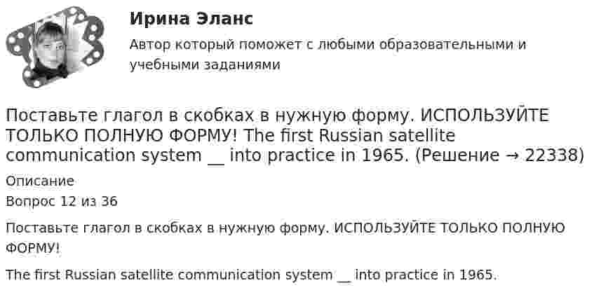     
          Описание
          Вопрос 12 из 36Поставьте глагол в скобках в нужную форму. ИСПОЛЬЗУЙТЕ ТОЛЬКО ПОЛНУЮ ФОРМУ!The first Russian satellite communication system __ into practice in 1965.  
            
            
            Поставьте глагол в скобках в нужную форму. ИСПОЛЬЗУЙТЕ ТОЛЬКО ПОЛНУЮ ФОРМУ!  Some months ago our engineers ___ (to install) video cameras in the office.Поставьте глагол в скобках в нужную форму. ИСПОЛЬЗУЙТЕ ТОЛЬКО ПОЛНУЮ ФОРМУ!  The first Russian satellite communication system __ into practice in 1965.Поставьте глагол в скобках в нужную форму. ИСПОЛЬЗУЙТЕ ТОЛЬКО ПОЛНУЮ ФОРМУ!  The first telephone station ______ (to build) in 1878 in the USA.Поставьте глагол в скобках в нужную форму. ИСПОЛЬЗУЙТЕ ТОЛЬКО ПОЛНУЮ ФОРМУ!  The number of working places at the plant ______ (to reduce) last year.Поставьте глагол в скобках в нужную форму. ИСПОЛЬЗУЙТЕ ТОЛЬКО ПОЛНУЮ ФОРМУ!  The proton and the neutron __ (to have) almost the same weight.Поставьте глагол в скобках в нужную форму. ИСПОЛЬЗУЙТЕ ТОЛЬКО ПОЛНУЮ ФОРМУ!  The purpose of these methods __________ (to describe) later.Поставьте глагол в скобках в нужную форму. ИСПОЛЬЗУЙТЕ ТОЛЬКО ПОЛНУЮ ФОРМУ!  This metal __ (not, to melt) at this temperature tomorrow.Поставщики, как пользователи бухгалтерской информации относятсяПоставьте глагол в скобках в нужную форму в пассивном залоге. ИСПОЛЬЗУЙТЕ ТОЛЬКО ПОЛНУЮ ФОРМУ!  The students ______ (to give) a new task tomorrow.Поставьте глагол в скобках в нужную форму. ИСПОЛЬЗУЙТЕ ТОЛЬКО ПОЛНУЮ ФОРМУ!  Centralized heat supply __ (to pay ) great attention to.Поставьте глагол в скобках в нужную форму. ИСПОЛЬЗУЙТЕ ТОЛЬКО ПОЛНУЮ ФОРМУ!  In future most energy __________ (to obtain) from alternative sources.Поставьте глагол в скобках в нужную форму. ИСПОЛЬЗУЙТЕ ТОЛЬКО ПОЛНУЮ ФОРМУ!  In our last experiment, the liquids ___ (not, to expand) more than I expected.Поставьте глагол в скобках в нужную форму. ИСПОЛЬЗУЙТЕ ТОЛЬКО ПОЛНУЮ ФОРМУ!  My friend was very busy yesterday evening, so I __ (not, to phone) him.Поставьте глагол в скобках в нужную форму. ИСПОЛЬЗУЙТЕ ТОЛЬКО ПОЛНУЮ ФОРМУ!  Next year this experimental model ____ (to follow) by mass production of these mechanisms.