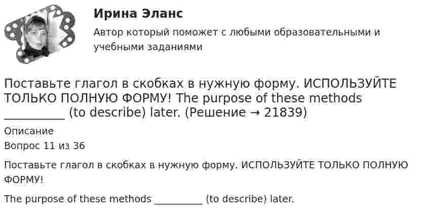     
          Описание
          Вопрос 11 из 36Поставьте глагол в скобках в нужную форму. ИСПОЛЬЗУЙТЕ ТОЛЬКО ПОЛНУЮ ФОРМУ!The purpose of these methods __________ (to describe) later.  
            
            
            Поставьте глагол в скобках в нужную форму. ИСПОЛЬЗУЙТЕ ТОЛЬКО ПОЛНУЮ ФОРМУ!  The proton and the neutron __ (to have) almost the same weight.Поставьте глагол в скобках в нужную форму. ИСПОЛЬЗУЙТЕ ТОЛЬКО ПОЛНУЮ ФОРМУ!  The purpose of these methods __________ (to describe) later.Поставьте глагол в скобках в нужную форму. ИСПОЛЬЗУЙТЕ ТОЛЬКО ПОЛНУЮ ФОРМУ!  This metal __ (not, to melt) at this temperature tomorrow.Поставьте глагол в скобках в нужную форму. ИСПОЛЬЗУЙТЕ ТОЛЬКО ПОЛНУЮ ФОРМУ!  This new method ___ (to base) on the achievements of many sciences.Поставьте глагол в скобках в нужную форму. ИСПОЛЬЗУЙТЕ ТОЛЬКО ПОЛНУЮ ФОРМУ!  Those old devices _____ (not, to use) nowadays.Поставьте глагол в скобках в нужную форму. ИСПОЛЬЗУЙТЕ ТОЛЬКО ПОЛНУЮ ФОРМУ!  __ (to be) an atom the basic particle of matter?Поставьте глагол в скобках в нужную форму. ИСПОЛЬЗУЙТЕ ТОЛЬКО ПОЛНУЮ ФОРМУ!  We are sure people __ (to work) in virtual offices in the near future.Поставьте глагол в скобках в нужную форму. ИСПОЛЬЗУЙТЕ ТОЛЬКО ПОЛНУЮ ФОРМУ!  In our last experiment, the liquids ___ (not, to expand) more than I expected.Поставьте глагол в скобках в нужную форму. ИСПОЛЬЗУЙТЕ ТОЛЬКО ПОЛНУЮ ФОРМУ!  My friend was very busy yesterday evening, so I __ (not, to phone) him.Поставьте глагол в скобках в нужную форму. ИСПОЛЬЗУЙТЕ ТОЛЬКО ПОЛНУЮ ФОРМУ!  Next year this experimental model ____ (to follow) by mass production of these mechanisms.Поставьте глагол в скобках в нужную форму. ИСПОЛЬЗУЙТЕ ТОЛЬКО ПОЛНУЮ ФОРМУ!  Several synthesized elements ___ (to name) after outstanding scientists.Поставьте глагол в скобках в нужную форму. ИСПОЛЬЗУЙТЕ ТОЛЬКО ПОЛНУЮ ФОРМУ!  Some months ago our engineers ___ (to install) video cameras in the office.Поставьте глагол в скобках в нужную форму. ИСПОЛЬЗУЙТЕ ТОЛЬКО ПОЛНУЮ ФОРМУ!  The first Russian satellite communication system __ into practice in 1965.Поставьте глагол в скобках в нужную форму. ИСПОЛЬЗУЙТЕ ТОЛЬКО ПОЛНУЮ ФОРМУ!  The first telephone station ______ (to build) in 1878 in the USA.