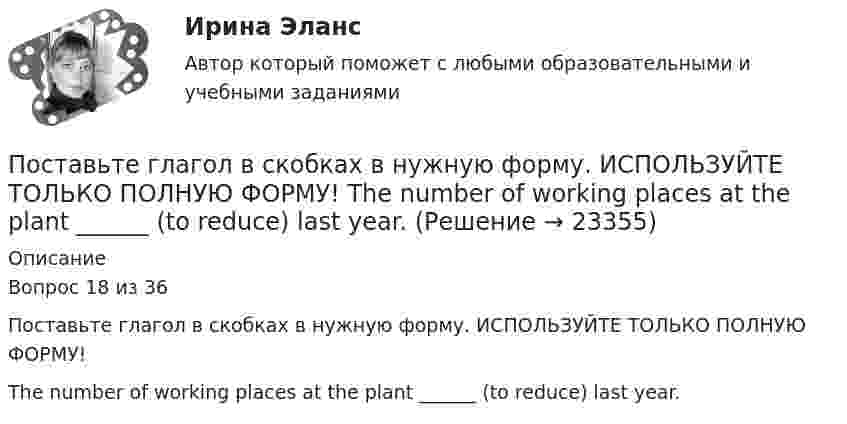     
          Описание
          Вопрос 18 из 36Поставьте глагол в скобках в нужную форму. ИСПОЛЬЗУЙТЕ ТОЛЬКО ПОЛНУЮ ФОРМУ!The number of working places at the plant ______ (to reduce) last year.  
            
            
            Поставьте глагол в скобках в нужную форму. ИСПОЛЬЗУЙТЕ ТОЛЬКО ПОЛНУЮ ФОРМУ!  The first telephone station ______ (to build) in 1878 in the USA.Поставьте глагол в скобках в нужную форму. ИСПОЛЬЗУЙТЕ ТОЛЬКО ПОЛНУЮ ФОРМУ!  The number of working places at the plant ______ (to reduce) last year.Поставьте глагол в скобках в нужную форму. ИСПОЛЬЗУЙТЕ ТОЛЬКО ПОЛНУЮ ФОРМУ!  The proton and the neutron __ (to have) almost the same weight.Поставьте глагол в скобках в нужную форму. ИСПОЛЬЗУЙТЕ ТОЛЬКО ПОЛНУЮ ФОРМУ!  The purpose of these methods __________ (to describe) later.Поставьте глагол в скобках в нужную форму. ИСПОЛЬЗУЙТЕ ТОЛЬКО ПОЛНУЮ ФОРМУ!  This metal __ (not, to melt) at this temperature tomorrow.Поставьте глагол в скобках в нужную форму. ИСПОЛЬЗУЙТЕ ТОЛЬКО ПОЛНУЮ ФОРМУ!  This new method ___ (to base) on the achievements of many sciences.Поставьте глагол в скобках в нужную форму. ИСПОЛЬЗУЙТЕ ТОЛЬКО ПОЛНУЮ ФОРМУ!  Those old devices _____ (not, to use) nowadays.Поставьте глагол в скобках в нужную форму. ИСПОЛЬЗУЙТЕ ТОЛЬКО ПОЛНУЮ ФОРМУ!  Centralized heat supply __ (to pay ) great attention to.Поставьте глагол в скобках в нужную форму. ИСПОЛЬЗУЙТЕ ТОЛЬКО ПОЛНУЮ ФОРМУ!  In future most energy __________ (to obtain) from alternative sources.Поставьте глагол в скобках в нужную форму. ИСПОЛЬЗУЙТЕ ТОЛЬКО ПОЛНУЮ ФОРМУ!  In our last experiment, the liquids ___ (not, to expand) more than I expected.Поставьте глагол в скобках в нужную форму. ИСПОЛЬЗУЙТЕ ТОЛЬКО ПОЛНУЮ ФОРМУ!  My friend was very busy yesterday evening, so I __ (not, to phone) him.Поставьте глагол в скобках в нужную форму. ИСПОЛЬЗУЙТЕ ТОЛЬКО ПОЛНУЮ ФОРМУ!  Next year this experimental model ____ (to follow) by mass production of these mechanisms.Поставьте глагол в скобках в нужную форму. ИСПОЛЬЗУЙТЕ ТОЛЬКО ПОЛНУЮ ФОРМУ!  Several synthesized elements ___ (to name) after outstanding scientists.Поставьте глагол в скобках в нужную форму. ИСПОЛЬЗУЙТЕ ТОЛЬКО ПОЛНУЮ ФОРМУ!  Some months ago our engineers ___ (to install) video cameras in the office.