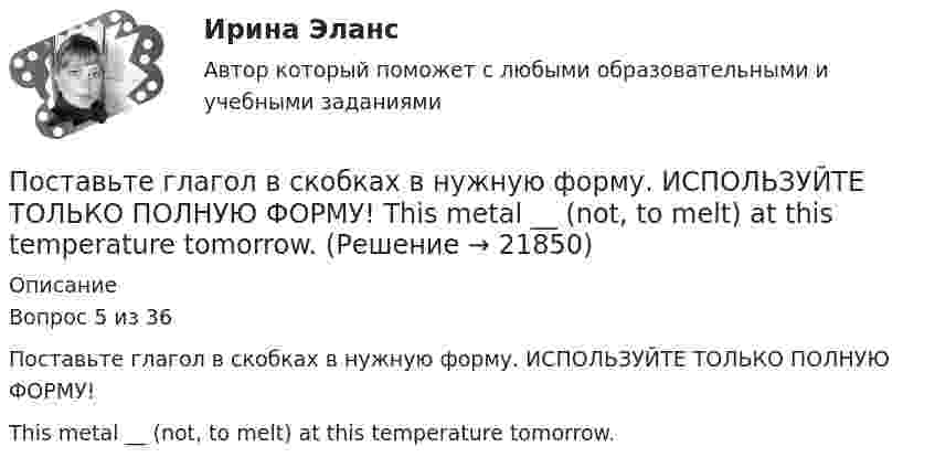     
          Описание
          Вопрос 5 из 36Поставьте глагол в скобках в нужную форму. ИСПОЛЬЗУЙТЕ ТОЛЬКО ПОЛНУЮ ФОРМУ!This metal __ (not, to melt) at this temperature tomorrow.  
            
            
            Поставьте глагол в скобках в нужную форму. ИСПОЛЬЗУЙТЕ ТОЛЬКО ПОЛНУЮ ФОРМУ!  The purpose of these methods __________ (to describe) later.Поставьте глагол в скобках в нужную форму. ИСПОЛЬЗУЙТЕ ТОЛЬКО ПОЛНУЮ ФОРМУ!  This metal __ (not, to melt) at this temperature tomorrow.Поставьте глагол в скобках в нужную форму. ИСПОЛЬЗУЙТЕ ТОЛЬКО ПОЛНУЮ ФОРМУ!  This new method ___ (to base) on the achievements of many sciences.Поставьте глагол в скобках в нужную форму. ИСПОЛЬЗУЙТЕ ТОЛЬКО ПОЛНУЮ ФОРМУ!  Those old devices _____ (not, to use) nowadays.Поставьте глагол в скобках в нужную форму. ИСПОЛЬЗУЙТЕ ТОЛЬКО ПОЛНУЮ ФОРМУ!  __ (to be) an atom the basic particle of matter?Поставьте глагол в скобках в нужную форму. ИСПОЛЬЗУЙТЕ ТОЛЬКО ПОЛНУЮ ФОРМУ!  We are sure people __ (to work) in virtual offices in the near future.Поставьте глагол в скобках в нужную форму. ИСПОЛЬЗУЙТЕ ТОЛЬКО ПОЛНУЮ ФОРМУ!  Yesterday the students of our group _ (to see) a new educational film.Поставьте глагол в скобках в нужную форму. ИСПОЛЬЗУЙТЕ ТОЛЬКО ПОЛНУЮ ФОРМУ!  My friend was very busy yesterday evening, so I __ (not, to phone) him.Поставьте глагол в скобках в нужную форму. ИСПОЛЬЗУЙТЕ ТОЛЬКО ПОЛНУЮ ФОРМУ!  Next year this experimental model ____ (to follow) by mass production of these mechanisms.Поставьте глагол в скобках в нужную форму. ИСПОЛЬЗУЙТЕ ТОЛЬКО ПОЛНУЮ ФОРМУ!  Several synthesized elements ___ (to name) after outstanding scientists.Поставьте глагол в скобках в нужную форму. ИСПОЛЬЗУЙТЕ ТОЛЬКО ПОЛНУЮ ФОРМУ!  Some months ago our engineers ___ (to install) video cameras in the office.Поставьте глагол в скобках в нужную форму. ИСПОЛЬЗУЙТЕ ТОЛЬКО ПОЛНУЮ ФОРМУ!  The first Russian satellite communication system __ into practice in 1965.Поставьте глагол в скобках в нужную форму. ИСПОЛЬЗУЙТЕ ТОЛЬКО ПОЛНУЮ ФОРМУ!  The first telephone station ______ (to build) in 1878 in the USA.Поставьте глагол в скобках в нужную форму. ИСПОЛЬЗУЙТЕ ТОЛЬКО ПОЛНУЮ ФОРМУ!  The number of working places at the plant ______ (to reduce) last year.