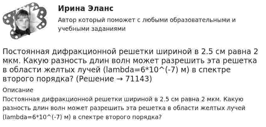      
            Описание
            Постоянная дифракционной решетки шириной в 2.5 см равна 2 мкм. Какую разность длин волн может разрешить эта решетка в области желтых лучей (lambda=6*10^(-7) м) в спектре второго порядка?   
            
            
            Постоянная дифракционной решетки в n = 4 раза больше длины световой волны монохроматического света, нормально падающего на ее поверхность. Определить угол  между двумя первыми симметричными дифракционными максимумами.Постоянная дифракционной решетки шириной в 2.5 см равна 2 мкм. Какую разность длин волн может разрешить эта решетка в области желтых лучей (lambda=6*10^(-7) м) в спектре второго порядка?Постоянная интегрирования интегратора на ОУ зависит от: Выберите один ответ: a.Напряжение питания. b.Сопротивления входного резистора c.Входного напряжения. d.Емкости конденсатора. e.Типа ОУ.Постоянное магнитное поле можно обнаружить по действию на… Выберите один ответ: a.движущуюся заряженную частицу b.полупроводник c.заряженный диэлектрик d.неподвижную заряженную частицу e.любое металлическое телоПостоянное хранилище разделяемых ресурсов в иерархических сетях - это ...Постоянные затраты предприятия – 210 ден. ед. Переменные затраты на единицу продукции – 40 ден. ед. Маржинальный доход – 10 ден. ед. Критический объем равен …Постоянный ток 2 вариантПостановлением правительства субъекта РФ утвержден Порядок предоставления субсидий из регионального бюджета субъектам малого и среднего предпринимательства, в том числе участникам инновационных территориальных кластеров, на возмещение части затрат, Постановлением Правительства субъекта Федерации утверждена Программа подготовки к проведению чемпионата мира по хоккею с приложением, определяющим мероприятия, объемы и источники финансирования Программы. В приложении указано в том числе строительствПостановление о представлении результатов оперативно-розыскной деятельности органу дознания, следователю или в суд, Приложение 2По статистическим данным в городе 14% пенсионеров, среди которых каждый двухсотый верит «некачественной» рекламе. Какова вероятность того, что хотя бы два пенсионера поверят такой рекламе, если в городе население составляет 10000 человек?По степени вовлеченности людей в конфликты выделяют ... конфликты (укажите 3 варианта ответа)По степени охвата единиц совокупности показатель «суммарный размер выручки торговых предприятий области» является …По степени своей эффективности методы коррекции состояния психологического климата в кризисной организации располагаются в следующей последовательности: