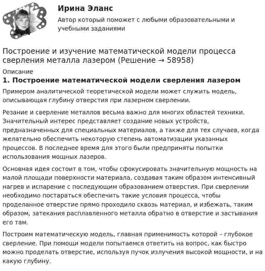     
            Описание
            1.    Построение математической модели сверления лазером	Примером аналитической теоретической модели может служить модель, описывающая глубину отверстия при лазерном сверлении.	Резание и сверление металлов весьма важно для многих областей техники. Значительный интерес представляет создание новых устройств, предназначенных для специальных материалов, а также для тех случаев, когда желательно обеспечить некоторую степень автоматизации указанных процессов. В последнее время для этого были предприняты попытки использования мощных лазеров.	Основная идея состоит в том, чтобы сфокусировать значительную мощность на малой площади поверхности материала, создавая таким образом интенсивный нагрев и испарение с последующим образованием отверстия. При сверлении необходимо постараться обеспечить такие условия процесса, чтобы проделанное отверстие прямо проходило сквозь материал, и избежать, таким образом, затекания расплавленного металла обратно в отверстие и застывания его там.	Построим математическую модель, главная применимость которой – глубокое сверление. При помощи модели попытаемся ответить на вопрос, как быстро можно проделать отверстие, используя пучок излучения высокой мощности, и на какую глубину.   
            
            
            Построение аппаратных компонент криптозащиты данныхПостроение и изучение математической модели процесса сверления  металла лазеромПостроение и изучение модели реально существующих предметов, явлений и конструируемых объектов – это … Построение карты риска страховой организации  “Сбербанк страхование жизни” (Расчётно-аналитическая работа)Построение кодового дерева ХаффманаПостроение линейной диаграммы и сетевой моделиПостроение линий влияния в статически определимой многопролетной балкеПостмодерн и концептуализм - искусство нового времениПостоянная дифракционной решетки в n = 4 раза больше длины световой волны монохроматического света, нормально падающего на ее поверхность. Определить угол  между двумя первыми симметричными дифракционными максимумами.Постоянная дифракционной решетки шириной в 2.5 см равна 2 мкм. Какую разность длин волн может разрешить эта решетка в области желтых лучей (lambda=6*10^(-7) м) в спектре второго порядка?Постоянная интегрирования интегратора на ОУ зависит от: Выберите один ответ: a.Напряжение питания. b.Сопротивления входного резистора c.Входного напряжения. d.Емкости конденсатора. e.Типа ОУ.Постоянное магнитное поле можно обнаружить по действию на… Выберите один ответ: a.движущуюся заряженную частицу b.полупроводник c.заряженный диэлектрик d.неподвижную заряженную частицу e.любое металлическое телоПостоянное хранилище разделяемых ресурсов в иерархических сетях - это ...Постоянные затраты предприятия – 210 ден. ед. Переменные затраты на единицу продукции – 40 ден. ед. Маржинальный доход – 10 ден. ед. Критический объем равен …