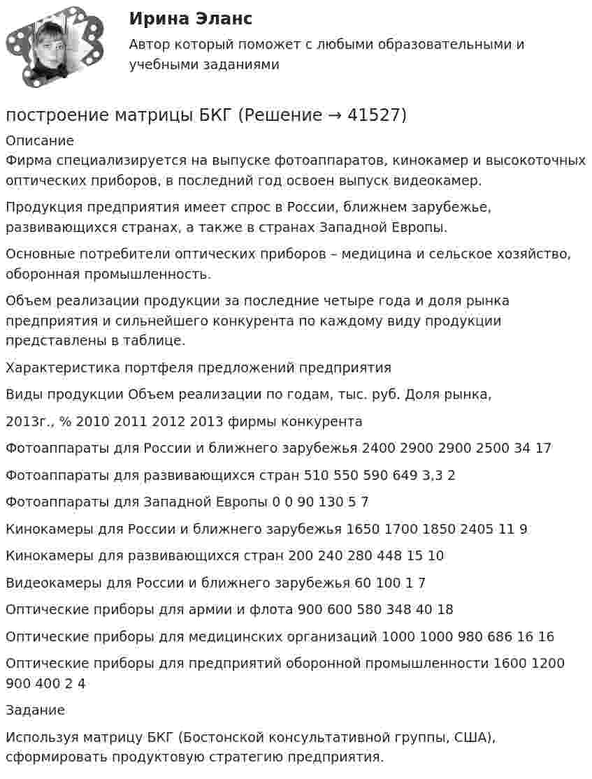      
          Описание
          	Фирма специализируется на выпуске фотоаппаратов, кинокамер и высокоточных оптических приборов, в последний год освоен выпуск видеокамер. 	Продукция предприятия имеет спрос в России, ближнем зарубежье, развивающихся странах, а также в странах Западной Европы. 	Основные потребители оптических приборов – медицина и сельское хозяйство, оборонная промышленность. 	Объем реализации продукции за последние четыре года и доля рынка предприятия и сильнейшего конкурента по каждому виду продукции представлены в таблице.	 Характеристика портфеля предложений предприятия  Виды продукции Объем реализации по годам, тыс. руб. Доля рынка,2013г., %   2010 2011 2012 2013 фирмы конкурента   Фотоаппараты для России и ближнего зарубежья 2400 2900 2900 2500 34 17   Фотоаппараты для развивающихся стран 510 550 590 649 3,3 2   Фотоаппараты для Западной Европы 0 0 90 130 5 7   Кинокамеры для России и ближнего зарубежья 1650 1700 1850 2405 11 9   Кинокамеры для развивающихся стран 200 240 280 448 15 10   Видеокамеры для России и ближнего зарубежья   60 100 1 7   Оптические приборы для армии и флота 900 600 580 348 40 18   Оптические приборы для медицинских организаций 1000 1000 980 686 16 16   Оптические приборы для предприятий оборонной промышленности 1600 1200 900 400 2 4  Задание	Используя матрицу БКГ (Бостонской консультативной группы, США), сформировать продуктовую стратегию предприятия.   
            
            
            построение матрицы бкгпостроение матрицы БКГпостроение матрицы БКГпостроение матрицы БКГПостроение многоуровневых коммутируемых сетей / 47 вопросовПостроение многоуровневых коммутируемых сетей (ответы на тест Синергия / МТИ / МОИ / МосАП)Построение многоуровневых коммутируемых сетей СинергияПостроение аппаратных компонент криптозащиты данныхПостроение и изучение математической модели процесса сверления  металла лазеромПостроение и изучение модели реально существующих предметов, явлений и конструируемых объектов – это … Построение карты риска страховой организации  “Сбербанк страхование жизни” (Расчётно-аналитическая работа)Построение кодового дерева ХаффманаПостроение линейной диаграммы и сетевой моделиПостроение линий влияния в статически определимой многопролетной балке