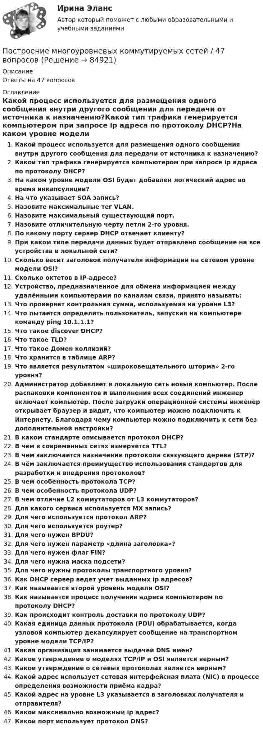      
            Описание
            Ответы на 47 вопросов 
            Оглавление
            Какой процесс используется для размещения одного сообщения внутри другого сообщения для передачи от источника к назначению?Какой тип трафика генерируется компьютером при запросе ip адреса по протоколу DHCP?На каком уровне модели OSI будет добавлен логический адрес во время инкапсуляции?На что указывает SOA запись?Назовите максимальные тег VLAN.Назовите максимальный существующий порт.Назовите отличительную черту петли 2-го уровня.По какому порту сервер DHCP отвечает клиенту?При каком типе передачи данных будет отправлено сообщение на все устройства в локальной сети?Сколько весит заголовок получателя информации на сетевом уровне модели OSI?Сколько октетов в IP-адресе?Устройство, предназначенное для обмена информацией между удалёнными компьютерами по каналам связи, принято называть:Что проверяет контрольная сумма, используемая на уровне L3?Что пытается определить пользователь, запуская на компьютере команду ping 10.1.1.1?Что такое discover DHCP?Что такое TLD?Что такое Домен коллизий?Что хранится в таблице ARP?Что является результатом «широковещательного шторма» 2-го уровня?Администратор добавляет в локальную сеть новый компьютер. После распаковки компонентов и выполнения всех соединений инженер включает компьютер. После загрузки операционной системы инженер открывает браузер и видит, что компьютер можно подключить к Интернету. Благодаря чему компьютер можно подключить к сети без дополнительной настройки?В каком стандарте описывается протокол DHCP?В чем в современных сетях измеряется TTL?В чем заключается назначение протокола связующего дерева (STP)?В чём заключается преимущество использования стандартов для разработки и внедрения протоколов?В чем особенность протокола TCP?В чем особенность протокола UDP?В чем отличие L2 коммутаторов от L3 коммутаторов?Для какого сервиса используется MX запись?Для чего используется протокол ARP?Для чего используется роутер?Для чего нужен BPDU?Для чего нужен параметр «длина заголовка»?Для чего нужен флаг FIN?Для чего нужна маска подсети?Для чего нужны протоколы транспортного уровня?Как DHCP сервер ведет учет выданных ip адресов?Как называется второй уровень модели OSI?Как называется процесс получения адреса компьютером по протоколу DHCP?Как происходит контроль доставки по протоколу UDP?Какая единица данных протокола (PDU) обрабатывается, когда узловой компьютер декапсулирует сообщение на транспортном уровне модели TCP/IP?Какая организация занимается выдачей DNS имен?Какое утверждение о моделях TCP/IP и OSI является верным?Какое утверждение о сетевых протоколах является верным?Какой адрес использует сетевая интерфейсная плата (NIC) в процессе определения возможности приёма кадра?Какой адрес на уровне L3 указывается в заголовках получателя и отправителя?Какой максимально возможный ip адрес?Какой порт использует протокол DNS?  
            
            
            построение матрицы БКГПостроение многоуровневых коммутируемых сетей / 47 вопросовПостроение многоуровневых коммутируемых сетей (ответы на тест Синергия / МТИ / МОИ / МосАП)Построение многоуровневых коммутируемых сетей СинергияПостроение  многоуровневых коммутируемых сетей - тест с ответами - Синергия 2023 - 6 семестр💯 Построение многоуровневых коммутируемых сетей.фит_БАК (все ответы на тест Синергия / МОИ / МТИ / МосАП, май 2023)💯 Построение многоуровневых коммутируемых сетей.фит_БАК (ответы на тест Синергия / МОИ / МТИ / МосАП, ноябрь 2023)Построение карты риска страховой организации  “Сбербанк страхование жизни” (Расчётно-аналитическая работа)Построение кодового дерева ХаффманаПостроение линейной диаграммы и сетевой моделиПостроение линий влияния в статически определимой многопролетной балкеПостроение локальной компьютерной сети для малого предприятия Х на основе сетевой ОС Linuxпостроение матрицы бкгпостроение матрицы БКГ