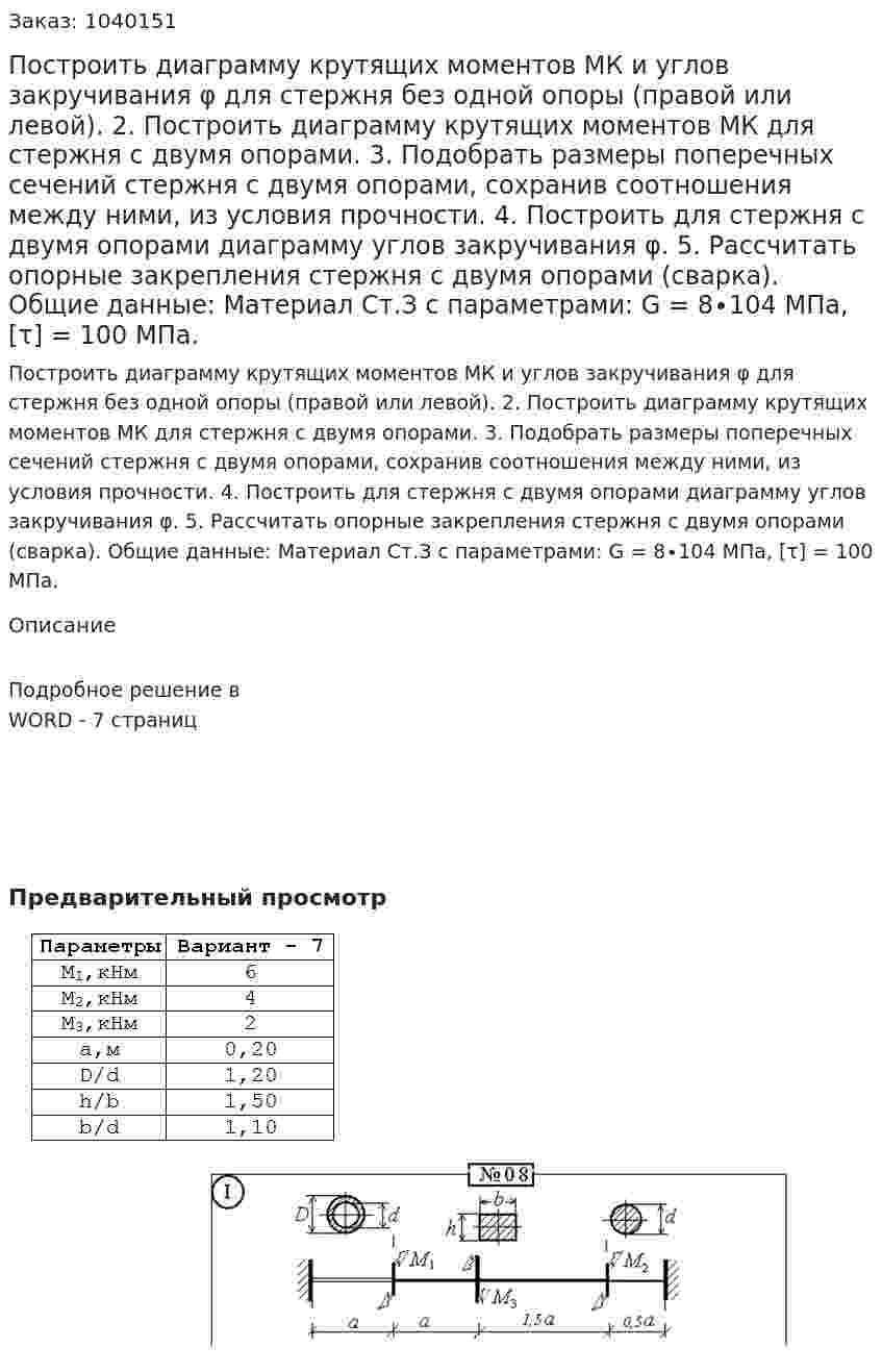 Построить диаграмму крутящих моментов МК и углов закручивания φ для стержня без одной опоры (правой или левой). 2. Построить диаграмму крутящих моментов МК для стержня с двумя опорами. 3. Подобрать размеры поперечных сечений стержня с двумя опорами, сохранив соотношения между ними, из условия прочности. 4. Построить для стержня с двумя опорами диаграмму углов закручивания φ. 5. Рассчитать опорные закрепления стержня с двумя опорами (сварка). Общие данные: Материал Ст.З с параметрами: G = 8∙104 МПа, [τ] = 100 МПа.