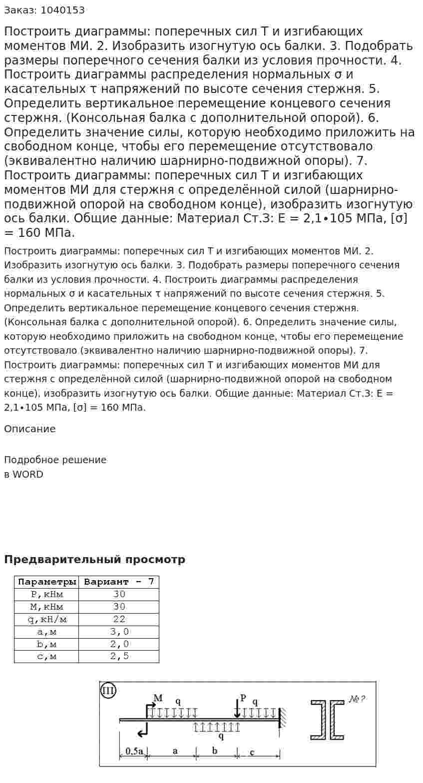 Построить диаграммы: поперечных сил Т и изгибающих моментов МИ. 2. Изобразить изогнутую ось балки. 3. Подобрать размеры поперечного сечения балки из условия прочности. 4. Построить диаграммы распределения нормальных σ и касательных τ напряжений по высоте сечения стержня. 5. Определить вертикальное перемещение концевого сечения стержня. (Консольная балка с дополнительной опорой).  6. Определить значение силы, которую необходимо приложить на свободном конце, чтобы его перемещение отсутствовало (эквивалентно наличию шарнирно-подвижной опоры). 7. Построить диаграммы: поперечных сил Т и изгибающих моментов МИ для стержня с определённой силой (шарнирно-подвижной опорой на свободном конце), изобразить изогнутую ось балки. Общие данные: Материал Ст.З: Е = 2,1∙105 МПа, [σ] = 160 МПа.