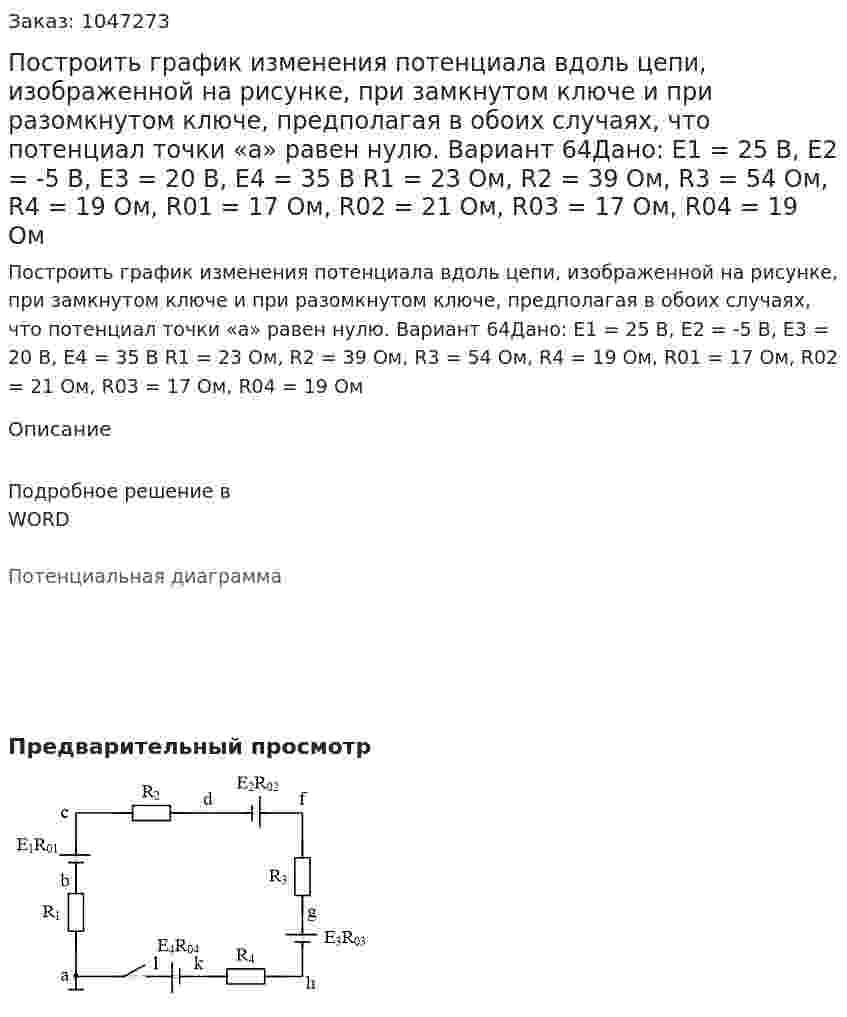 Построить график изменения потенциала вдоль цепи, изображенной на рисунке, при замкнутом ключе и при разомкнутом ключе, предполагая в обоих случаях, что потенциал точки «а» равен нулю. Вариант 64Дано:  Е1 = 25 В, Е2 = -5 В, Е3 = 20 В, Е4 = 35 В R1 = 23 Ом, R2 = 39 Ом, R3 = 54 Ом, R4 = 19 Ом, R01 = 17 Ом, R02 = 21 Ом, R03 = 17 Ом, R04 = 19 Ом 