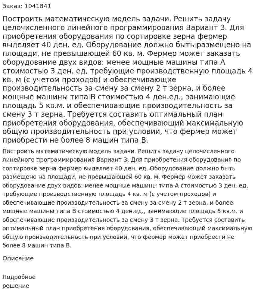 Построить математическую модель задачи. Решить задачу целочисленного линейного программирования    Вариант 3. Для приобретения оборудования по сортировке зерна фермер выделяет 40 ден. ед. Оборудование должно быть размещено на площади, не превышающей 60 кв. м. Фермер может заказать оборудование двух видов: менее мощные машины типа А стоимостью 3 ден. ед, требующие производственную площадь 4 кв. м (с учетом проходов) и обеспечивающие производительность за смену за смену 2 т зерна, и более мощные машины типа В стоимостью 4 ден.ед., занимающие площадь 5 кв.м. и обеспечивающие производительность за смену 3 т зерна. Требуется составить оптимальный план приобретения оборудования, обеспечивающий максимальную общую производительность при условии, что фермер может приобрести не более 8 машин типа В.  