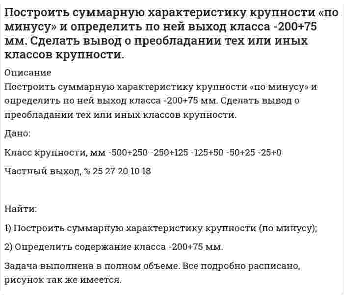      
          Описание
          Построить суммарную характеристику крупности «по минусу» и определить по ней выход класса -40+15 мм. Сделать вывод о преобладании тех или иных классов крупности. Дано:Класс крупности, мм	-100+50	-50+25	-25+12	-12+6	-6+0Частный выход, %	22	25	38	10	5Задача выполнена в полном объеме, все подробно расписано в печатном виде.  
            
            
            Построить суммарную характеристику крупности «по минусу» и определить по ней выход класса -40+15 мм. Сделать вывод о преобладании тех или иных классов крупности. Построить суммарную характеристику крупности «по плюсу» и определить по ней выход класса +0,3 мм. Сделать вывод о преобладании тех или иных классов крупности. Построить суммарную характеристику крупности «по плюсу» и определить по ней выход класса -60+20 мм. Сделать вывод о преобладании тех или иных классов крупности. Построить треугольник по данным a, ma, mc (по стороне, медиане, проведенной к этой стороне и медианеПостройте бюджетное ограничение для домашнего хозяйстваПостройте цифровое коммутационное поле типа S-T-S (П-В-П) или T-S-T(В-П-В) параметрами 10x10 при установлении соединения между различными входящими и исходящими ИКМ-трактами. 	Рассчитать время задержки информации (tзад).По температурным пределам воспламенения рассчитать концентрационные пределы воспламенения паров амилового спирта в воздухеПо статистическим данным p% открывающихся новых малых предприятий прекращают свою деятельность в течение года. На начало года зарегистрировано n новых малых предприятий. Найдите: а) вероятность того, Постоянная дифракционной решетки шириной 2,5 см равна 2 мкм. Какую разность длин волн может разрешить эта Построить график зависимости потенциала течения от давления для кварцевой диафрагмы в растворе хлорида калия Построить график зависимости энергии связи ядер He, O, K, Cu, Mo, La, Pb приходящейся на один нуклон, от общего числа нуклонов в ядре. Какую физическую информацию несет этот график.Построить графики эпюр напряжений , вокруг горизонтальной горной выработки круглого сечения , пройденной в диабатах на глубине H = 410м. Эпюры построить для , при Вариант 10Построить дифференциальную кривую распределения по радиусам суспензии просяновского каолина в анилине, используя следующие экспериментальные данные седиментационного анализаПостроить рабочую характеристику центробежного насоса, определить коэффициент быстроходности
