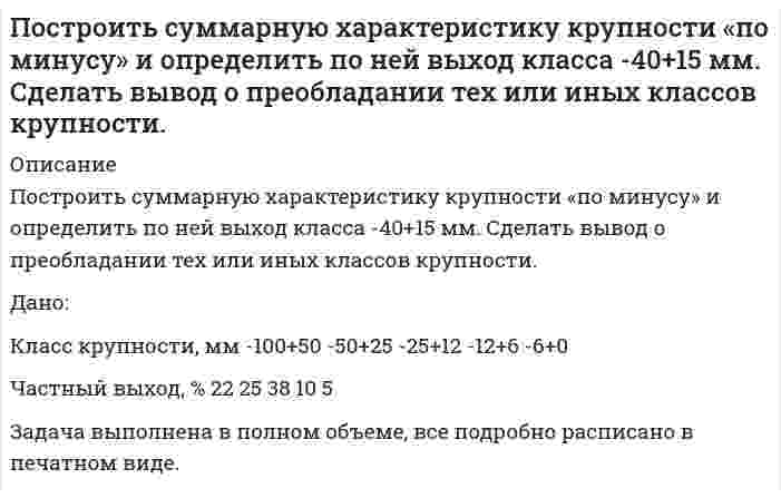      
          Описание
          Построить суммарную характеристику крупности «по плюсу» и определить по ней выход класса +0,3 мм. Сделать вывод о преобладании тех или иных классов крупности. Дано:Класс крупности, мм	-1+0,5	-0,5+0,25	-0,25+0,15	-0,15+0Частный выход, %	31	24	15	30Выполнить:Построить суммарную характеристику крупности (по плюсу);Определить выход класса +0,3 мм.Задача выполнена правильно, в печатном виде, все подробно расписано.  
            
            
            Построить суммарную характеристику крупности «по плюсу» и определить по ней выход класса +0,3 мм. Сделать вывод о преобладании тех или иных классов крупности. Построить суммарную характеристику крупности «по плюсу» и определить по ней выход класса -60+20 мм. Сделать вывод о преобладании тех или иных классов крупности. Построить треугольник по данным a, ma, mc (по стороне, медиане, проведенной к этой стороне и медианеПостройте бюджетное ограничение для домашнего хозяйстваПостройте цифровое коммутационное поле типа S-T-S (П-В-П) или T-S-T(В-П-В) параметрами 10x10 при установлении соединения между различными входящими и исходящими ИКМ-трактами. 	Рассчитать время задержки информации (tзад).По температурным пределам воспламенения рассчитать концентрационные пределы воспламенения паров амилового спирта в воздухеПотенциальный шарикПостоянная дифракционной решетки шириной 2,5 см равна 2 мкм. Какую разность длин волн может разрешить эта Построить график зависимости потенциала течения от давления для кварцевой диафрагмы в растворе хлорида калия Построить график зависимости энергии связи ядер He, O, K, Cu, Mo, La, Pb приходящейся на один нуклон, от общего числа нуклонов в ядре. Какую физическую информацию несет этот график.Построить графики эпюр напряжений , вокруг горизонтальной горной выработки круглого сечения , пройденной в диабатах на глубине H = 410м. Эпюры построить для , при Вариант 10Построить дифференциальную кривую распределения по радиусам суспензии просяновского каолина в анилине, используя следующие экспериментальные данные седиментационного анализаПостроить рабочую характеристику центробежного насоса, определить коэффициент быстроходностиПостроить суммарную характеристику крупности «по минусу» и определить по ней выход класса -200+75 мм. Сделать вывод о преобладании тех или иных классов крупности.